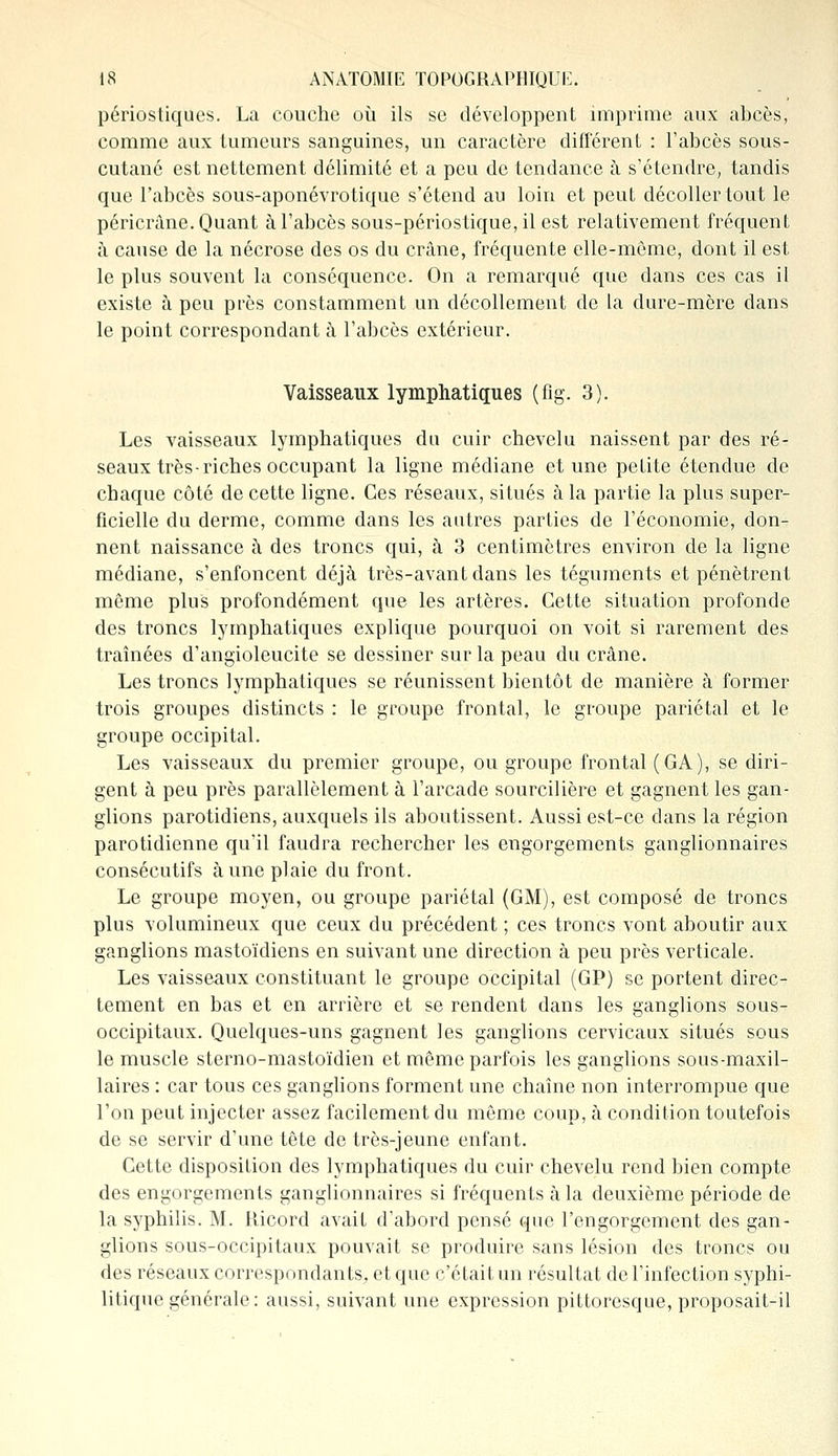 périostiques. La couche où ils se développent imprime aux abcès, comme aux tumeurs sanguines, un caractère différent : l'abcès sous- cutané est nettement délimité et a peu de tendance à s'étendre, tandis que l'abcès sous-aponévrotique s'étend au loin et peut décoller tout le péricràne. Quant à l'abcès sous-périostique, il est relativement fréquent à cause de la nécrose des os du crâne, fréquente elle-même, dont il est le plus souvent la conséquence. On a remarqué que dans ces cas il existe à peu près constamment un décollement de la dure-mère dans le point correspondant à l'abcès extérieur. Vaisseaux lymphatiques (fig. 3). Les vaisseaux lymphatiques du cuir chevelu naissent par des ré- seaux très-riches occupant la ligne médiane et une petite étendue de chaque côté de cette ligne. Ces réseaux, situés à la partie la plus super- ficielle du derme, comme dans les autres parties de l'économie, don- nent naissance à des troncs qui, à 3 centimètres environ de la ligne médiane, s'enfoncent déjà très-avant dans les téguments et pénètrent même plus profondément que les artères. Cette situation profonde des troncs lymphatiques explique pourquoi on voit si rarement des traînées d'angioleucite se dessiner sur la peau du crâne. Les troncs lymphatiques se réunissent bientôt de manière à former trois groupes distincts : le groupe frontal, le groupe pariétal et le groupe occipital. Les vaisseaux du premier groupe, ou groupe frontal (GA), se diri- gent à peu près parallèlement à l'arcade sourcilière et gagnent les gan- glions parotidiens, auxquels ils aboutissent. Aussi est-ce dans la région parotidienne qu'il faudra rechercher les engorgements ganglionnaires consécutifs aune plaie du front. Le groupe moyen, ou groupe pariétal (GM), est composé de troncs plus volumineux que ceux du précédent ; ces troncs vont aboutir aux ganglions mastoïdiens en suivant une direction à peu près verticale. Les vaisseaux constituant le groupe occipital (GP) se portent direc- tement en bas et en arrière et se rendent dans les ganglions sous- occipitaux. Quelques-uns gagnent les ganglions cervicaux situés sous le muscle sterno-mastoïdien et même parfois les ganglions sous-maxil- laires : car tous ces ganglions forment une chaîne non interrompue que l'on peut injecter assez facilement du même coup, à condition toutefois de se servir d'une tête de très-jeune enfant. Cette disposition des lymphatiques du cuir chevelu rend bien compte des engorgements ganglionnaires si fréquents à la deuxième période de la syphilis. M. Hicord avait d'abord pensé que l'engorgement des gan- glions sous-occipitaux pouvait se produire sans lésion des troncs ou des réseaux correspondants, et que c'était un résultat de l'infection syphi- litique générale: aussi, suivant une expression pittoresque, proposait-il