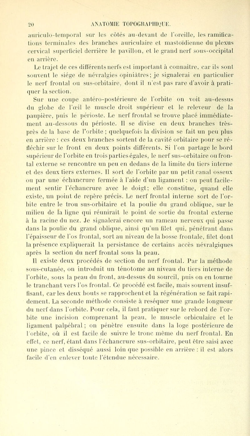 auTiculd-temporal sur les côtés au-devant de l'oreille, les ramifica- tions terminales des branches auriculaire et mastoïdienne du plexus cervical superficiel derrière le pavillon, et le grand nerf sous-occipital en arrière. Le trajet de ces différents nerfs est important à connaître, car ils sont souvent le siège de névralgies opiniâtres; je signalerai en particulier le nerf frontal ou sus-orbitaire, dont il n'est pas rare d'avoir à prati- quer la section. Sur une coupe antéro-postérieure de l'orbite on voit au-dessus du globe de l'œil le muscle droit supérieur et le releveur de la paupière, puis le périoste. Le nerf frontal se trouve placé immédiate- ment au-dessous du périoste. Il se divise en deux branches très- près de la base de l'orbite ; quelquefois la division se fait un peu plus en arrière : ces deux branches sortent de la cavité orbitaire pour se ré- fléchir sur le front en deux points différents. Si l'on partage le bord supérieur de l'orbite en trois parties égales, le nerf sus-orbitaire ou fron- tal externe se rencontre un peu en dedans de la limite du tiers interne et des deux tiers externes. Il sort de l'orbite par un petit canal osseux ou par une échancrure fermée à l'aide d'un ligament : on peut facile- ment sentir l'échancrure avec le doigt; elle constitue, quand elle existe, un point de repère précis. Le nerf frontal interne sort de l'or- bite entre le trou sus-orbitaire et la poulie du grand oblique, sur le milieu de la ligne qui réunirait le point de sortie du frontal externe à la racine du nez. Je signalerai encore un rameau nerveux qui passe dans la poulie du grand oblique, ainsi qu'un filet qui, pénétrant dans l'épaisseur de l'os frontal, sort au niveau de la bosse frontale, filet dont la présence expliquerait la persistance de certains accès névralgiques après la section du nerf frontal sous la peau. Il existe deux procédés de section du nerf frontal. Par la méthode sous-cutanée, on introduit un ténotome au niveau du tiers interne de l'orbite, sous la peau du front, au-dessus du sourcil, puis on en tourne le tranchant vers l'os frontal. Ce procédé est facile, mais souvent insuf- fisant, caries deux bouts se rapprochent et la régénération se fait rapi- dement. La seconde méthode consiste à réséquer une grande longueur du nerf dans l'orbite. Pour cela, il faut pratiquer sur le rebord de l'or- bite une incision comprenant la peau, le muscle orbiculaire et le ligament palpébral ; on pénètre ensuite dans la loge postérieure de l'orbite, où il est facile de suivre le tronc môme du nerf frontal. En effet, ce nerf, étant dans l'échancrure sus-orbitaire, peut être saisi avec une pince et disséqué aussi loin que possible en arrière : il est alors facile d'en enlever toute l'étendue nécessaire.