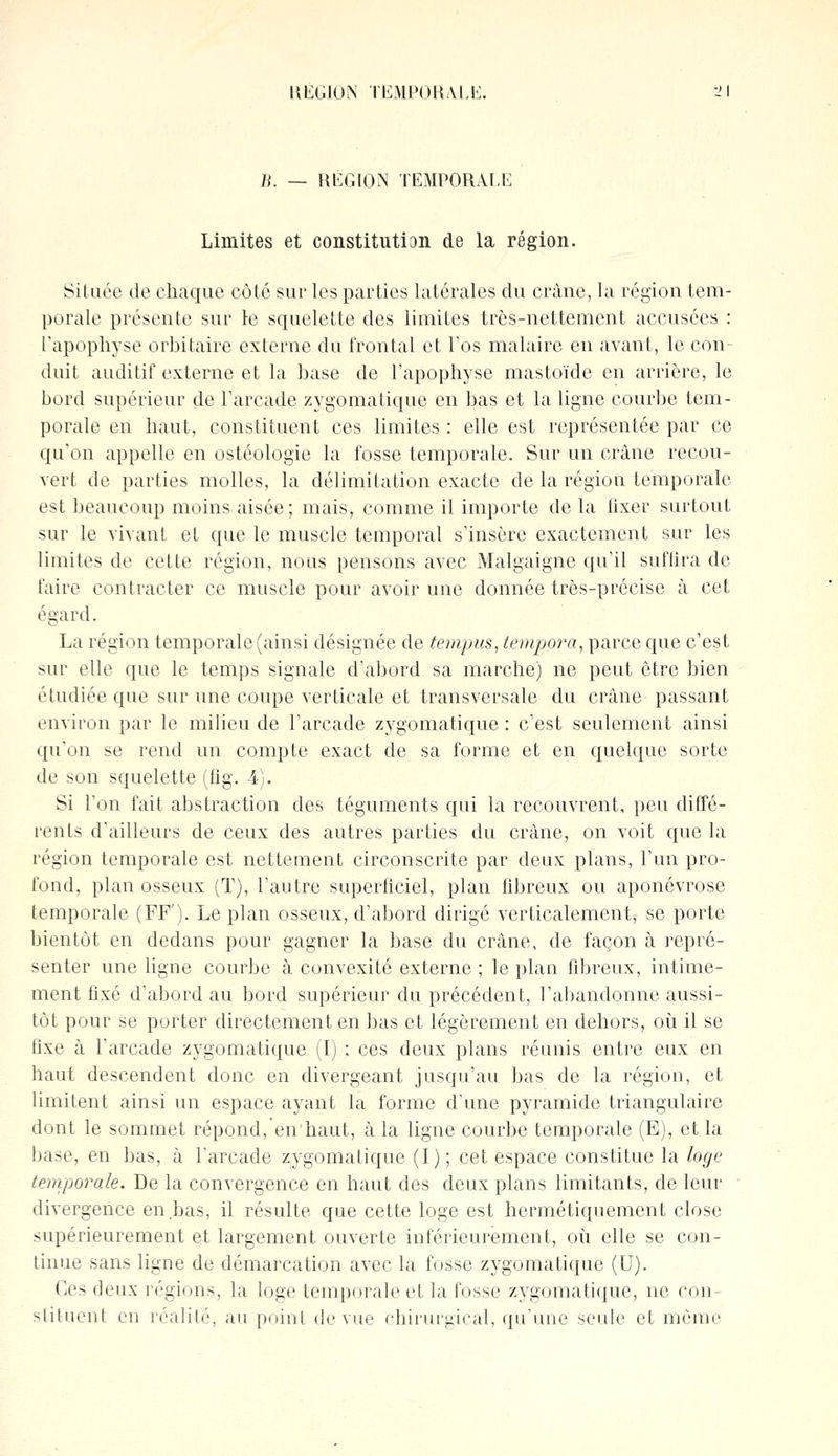 H. — RÉGION TEMPORALE Limites et constitution de la région. Située de chaque côté sur les parties latérales du crâne, la région tem- porale présente sur le squelette des limites très-nettement accusées : l'apophyse orbitaire externe du frontal et l'os malaire en avant, le con- duit auditif externe et la base de l'apophyse mastoïde en arrière, le bord supérieur de l'arcade zygomatique en bas et la ligne courbe tem- porale en haut, constituent ces limites : elle est représentée par ce qu'on appelle en ostéologie la fosse temporale. Sur un crâne recou- vert de parties molles, la délimitation exacte de la région temporale est beaucoup moins aisée; mais, comme il importe de la fixer surtout sur le vivant et que le muscle temporal s'insère exactement sur les limites de cette région, nous pensons avec Malgaigne qu'il suffira de faire contracter ce muscle pour avoir une donnée très-précise à cet égard. La région temporale (ainsi désignée de tempus, tempora, parce que c'est sur elle que le temps signale d'abord sa marche) ne peut être bien étudiée que sur une coupe verticale et transversale du crâne passant environ par le milieu de l'arcade zygomatique : c'est seulement ainsi qu'on se rend un compte exact de sa forme et en quelque sorte de son squelette (fîg. 4). Si l'on fait abstraction des téguments qui la recouvrent, peu diffé- rents d'ailleurs de ceux des autres parties du crâne, on voit que la région temporale est nettement circonscrite par deux plans, l'un pro- fond, plan osseux (T), l'autre superficiel, plan fibreux ou aponévrose temporale (FF'). Le plan osseux, d'abord dirigé verticalement, se porte bientôt en dedans pour gagner la base du crâne, de façon à repré- senter une ligne courbe à convexité externe ; le plan fibreux, intime- ment fixé d'abord au bord supérieur du précédent, l'abandonne aussi- tôt pour se porter directement en bas et légèrement en dehors, où il se fixe à l'arcade zygomatique (I) : ces deux plans réunis entre eux en haut descendent donc en divergeant jusqu'au bas de la région, et limitent ainsi un espace ayant la forme d'une pyramide triangulaire dont le sommet répond, en'haut, à la ligne courbe temporale (E), et la base, en bas, à l'arcade zygomatique (I); cet espace constitue la loge temporale. De la convergence en haut des deux plans limitants, de leur divergence en bas, il résulte que cette loge est hermétiquement close supérieurement et largement ouverte intérieurement, où elle se con- tinue sans ligne de démarcation avec la fosse zygomatique (U). Ces deux régions, la loge temporale et la fosse zygomatique, ne con- stituent en réalité, au point de vue chirurgical, qu'une seule et même