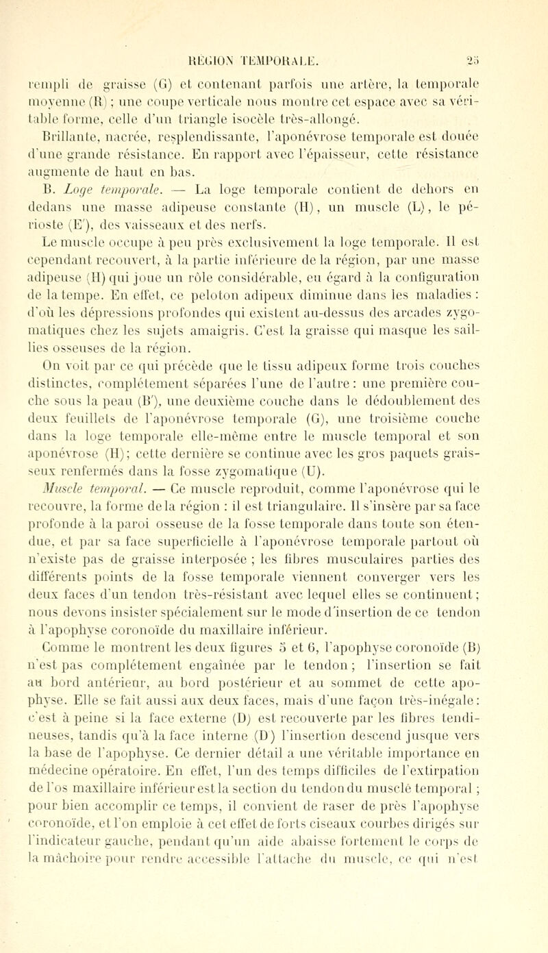 rempli de graisse (G) et contenant parfois une artère, la temporale moyenne (R) ; une coupe verticale nous montre cet espace avec sa véri- table forme, celle d'un triangle isocèle très-allongé. Brillante, nacrée, resplendissante, l'aponévrose temporale est douée d'une grande résistance. En rapport avec l'épaisseur, cette résistance augmente de haut en bas. B. Loge temporale. — La loge temporale contient de dehors en dedans une masse adipeuse constante (H), un muscle (L), le pé- rioste (E'), des vaisseaux et des nerfs. Le muscle occupe à peu près exclusivement la loge temporale. Il est cependant recouvert, à la partie inférieure delà région, par une masse adipeuse (H) qui joue un rôle considérable, eu égard à la configuration de la tempe. En effet, ce peloton adipeux diminue dans les maladies : d'où les dépressions profondes qui existent au-dessus des arcades zygo- matiques chez les sujets amaigris. C'est la graisse qui masque les sail- lies osseuses de la région. On voit par ce qui précède que le tissu adipeux forme trois couches distinctes, complètement séparées l'une de l'autre : une première cou- che sous la peau (B'), une deuxième couche dans le dédoublement des deux feuillets de l'aponévrose temporale (G), une troisième couche dans la loge temporale elle-même entre le muscle temporal et son aponévrose (H); cette dernière se continue avec les gros paquets grais- seux renfermés dans la fosse zygomatique (U). Muscle temporal. — Ce muscle reproduit, comme l'aponévrose qui le recouvre, la forme delà région : il est triangulaire. Il s'insère par sa face profonde à la paroi osseuse de la fosse temporale dans toute son éten- due, et par sa face superficielle à l'aponévrose temporale partout où n'existe pas de graisse interposée ; les fibres musculaires parties des différents points de la fosse temporale viennent converger vers les deux faces d'un tendon très-résistant avec lequel elles se continuent; nous devons insister spécialement sur le mode d'insertion de ce tendon à l'apophyse coronoïde du maxillaire inférieur. Comme le montrent les deux figures 5 et 6, l'apophyse coronoïde (B) n'est pas complètement engaînée par le tendon ; l'insertion se fait au bord antérieur, au bord postérieur et au sommet de cette apo- physe. Elle se fait aussi aux deux faces, mais d'une façon très-inégale: c'est à peine si la face externe (D) est recouverte par les fibres tendi- neuses, tandis qu'à la face interne (D) l'insertion descend jusque vers la base de l'apophyse. Ce dernier détail a une véritable importance en médecine opératoire. En effet, l'un des temps difficiles de l'extirpation de l'os maxillaire inférieur est la section du tendon du musclé temporal ; pour bien accomplir ce temps, il convient de raser de près l'apophyse coronoïde, et l'on emploie à cet effet de forts ciseaux courbes dirigés sur l'indicateur gauche, pendant qu'un aide abaisse fortement le corps de la mâchoire pour rendre accessible l'attache du muselé, ce qui n'est