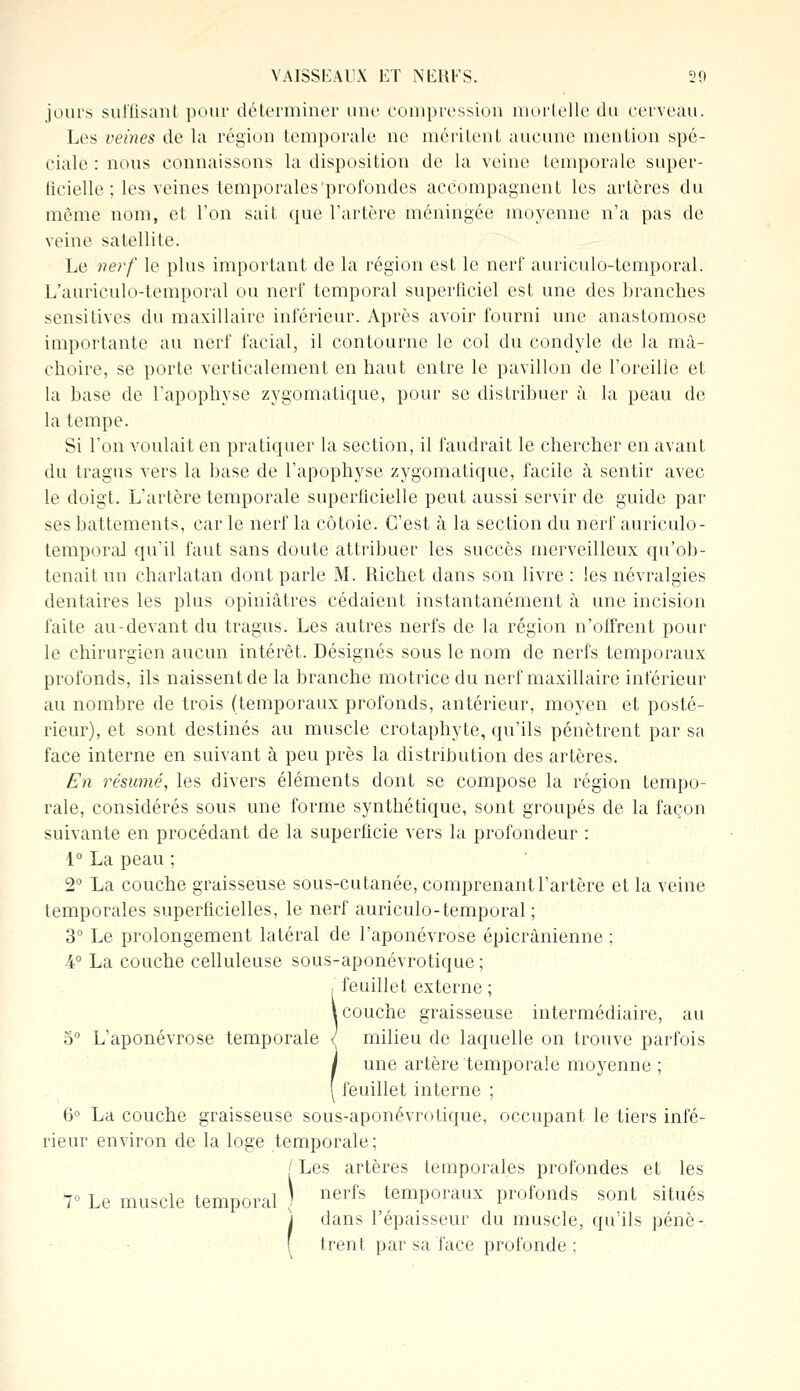 jours suffisant pour déterminer une compression mortelle du cerveau. Les veines de la région temporale ne méritent aucune mention spé- ciale : nous connaissons la disposition de la veine temporale super- ficielle ; les veines temporales'profondes accompagnent les artères du même nom, et l'on sait que l'artère méningée moyenne n'a pas de veine satellite. Le nerf le plus important de la région est le nerf auriculo-temporal. L'aurieulo-temporal ou nerf temporal superficiel est une des branches sensitives dit maxillaire inférieur. Après avoir fourni une anastomose importante au nerf facial, il contourne le col du condyle de la mâ- choire, se porte verticalement en haut entre le pavillon de l'oreille et la base de l'apophyse zygomatique, pour se distribuer à la peau de la tempe. Si l'on voulait en pratiquer la section, il faudrait le chercher en avant du tragus vers la base de l'apophyse zygomatique, facile à sentir avec le doigt. L'artère temporale superficielle peut aussi servir de guide par ses battements, car le nerf la côtoie. C'est à la section du nerf auriculo- témporal qu'il faut sans doute attribuer les succès merveilleux qu'ob- tenait un charlatan dont parle M. Richet dans son livre : les névralgies dentaires les plus opiniâtres cédaient instantanément à une incision faite au-devant du tragus. Les autres nerfs de la région n'offrent pour le chirurgien aucun intérêt. Désignés sous le nom de nerfs temporaux profonds, ils naissent de la branche motrice du nerf maxillaire inférieur au nombre de trois (temporaux profonds, antérieur, moyen et posté- rieur), et sont destinés au muscle crotaphyte, qu'ils pénètrent par sa face interne en suivant à peu près la distribution des artères. En résumé, les divers éléments dont se compose la région tempo- rale, considérés sous une forme synthétique, sont groupés de la façon suivante en procédant de la superficie vers la profondeur : 1° La peau ; 2° La couche graisseuse sous-cutanée, comprenant l'artère et la veine temporales superficielles, le nerf auriculo-temporal ; 3° Le prolongement latéral de l'aponévrose épicrânienne ; 4° La couche celluleuse sous-aponévrotique ; , feuillet externe ; \ couche graisseuse intermédiaire, au 5° L'aponévrose temporale <; milieu de laquelle on trouve parfois une artère temporale moyenne ; feuillet interne ; 6° La couche graisseuse sous-aponévrotique, occupant le tiers infé- rieur environ de la loge temporale; [ Les artères temporales profondes et les V Le muscle temporal ) nerfs temporaux profonds sont situés dans l'épaisseur du muscle, qu'ils pénè- trent par sa face profonde ;