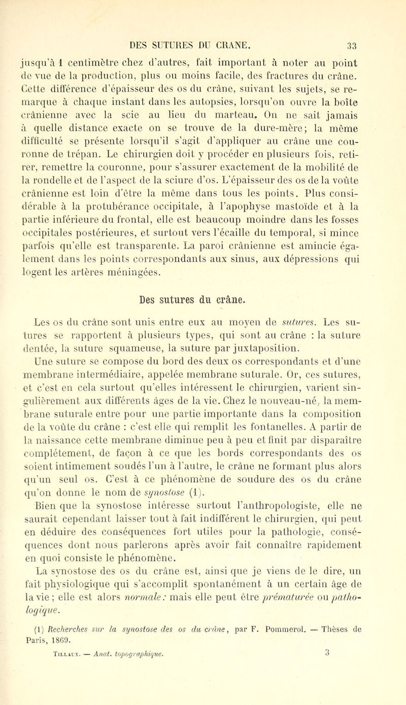 jusqu'à 1 centimètre chez d'autres, fait important à noter au point de vue de la production, plus ou moins facile, des fractures du crâne. Cette différence d'épaisseur des os du crâne, suivant les sujets, se re- marque à chaque instant dans les autopsies, lorsqu'on ouvre la boîte crânienne avec la scie au lieu du marteau. On ne sait jamais à quelle distance exacte on se trouve de la dure-mère; la même difficulté se présente lorsqu'il s'agit d'appliquer au crâne une cou- ronne de trépan. Le chirurgien doit y procéder en plusieurs fois, reti- rer, remettre la couronne, pour s'assurer exactement de la mobilité de la rondelle et de l'aspect de la sciure d'os. L'épaisseur des os de la voûte crânienne est loin d'être la même dans tous les points. Plus consi- dérable à la protubérance occipitale, à l'apophyse mastoïde et à la partie inférieure du frontal, elle est beaucoup moindre dans les fosses occipitales postérieures, et surtout vers l'écaillé du temporal, si mince parfois qu'elle est transparente. La paroi crânienne est amincie éga- lement dans les points correspondants aux sinus, aux dépressions qui logent les artères méningées. Des sutures du crâne. Les os du crâne sont unis entre eux au moyen de sutures. Les su- tures se rapportent à plusieurs types, qui sont au crâne : la suture dentée, la suture squameuse, la suture par juxtaposition. Une suture se compose du bord des deux os correspondants et d'une membrane intermédiaire, appelée membrane suturale. Or, ces sutures, et c'est en cela surtout qu'elles intéressent le chirurgien, varient sin- gulièrement aux différents âges de la vie. Chez le nouveau-né, la mem- brane suturale entre pour une partie importante dans la composition de la voûte du crâne : c'est elle qui remplit les fontanelles. A partir de la naissance cette membrane diminue peu à peu et finit par disparaître complètement, de façon à ce que les bords correspondants des os soient intimement soudés l'un à l'autre, le crâne ne formant plus alors qu'un seul os. C'est à ce phénomène de soudure des os du crâne qu'on donne le nom de synostose (1). Bien que la synostose intéresse surtout l'anthropologiste, elle ne saurait cependant laisser tout à fait indifférent le chirurgien, qui peut en déduire des conséquences fort utiles pour la pathologie, consé- quences dont nous parlerons après avoir fait connaître rapidement en quoi consiste le phénomène. La synostose des os du crâne est, ainsi que je viens de le dire, un fait physiologique qui s'accomplit spontanément à un certain âge de la vie; elle est alors normale: mais elle peut être -prématurée on patho- logique. (1) Recherches sur la synostose des os du crâne, par F. Pommerol. — Thèses de Paris, 1869. Tlllaux. — Anat. topographique. 3