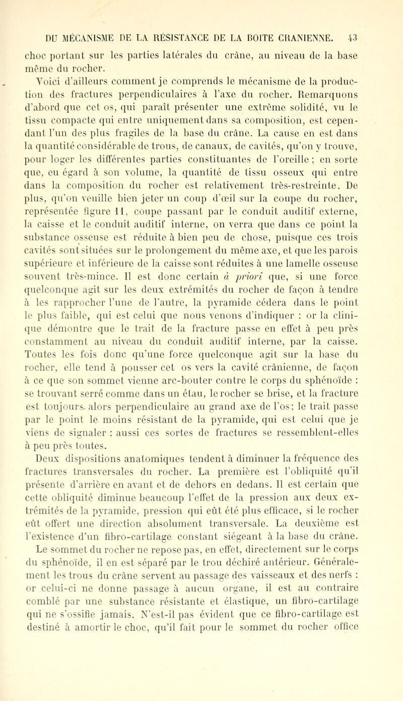 choc portant sur les parties latérales du crâne, au niveau de la base même du rocher. Voici d'ailleurs comment je comprends le mécanisme de la produc- tion des fractures perpendiculaires à l'axe du rocher. Remarquons d'abord que cet os, qui paraît présenter une extrême solidité, vu le tissu compacte qui entre uniquement dans sa composition, est cepen- dant l'un des plus fragiles de la base du crâne. La cause en est dans la quantité considérable de trous, de canaux, de cavités, qu'on y trouve, pour loger les différentes parties constituantes de l'oreille ; en sorte que, eu égard à son volume, la quantité de tissu osseux qui entre dans la composition du rocher est relativement très-restreinte. De plus, qu'on veuille bien jeter un coup d'œil sur la coupe du rocher, représentée figure 11, coupe passant par le conduit auditif externe, la caisse et le conduit auditif interne, on verra que dans ce point la substance osseuse est réduite à bien peu de chose, puisque ces trois cavités sont situées sur le prolongement du même axe, et que les parois supérieure et inférieure de la caisse sont réduites à une lamelle osseuse souvent très-mince. Il est donc certain à priori que, si une force quelconque agit sur les deux extrémités du rocher de façon à tendre à les rapprocher l'une de l'autre, la pyramide cédera dans le point le plus faible, qui est celui que nous venons d'indiquer : or la clini- que démontre que le trait de la fracture passe en effet à peu près constamment au niveau du conduit auditif interne, par la caisse. Toutes les fois donc qu'une force quelconque agit sur la base du rocher, elle tend à pousser cet os vers la cavité crânienne, de façon à ce que son sommet vienne arc-bouter contre le corps du sphénoïde : se trouvant serré comme dans un étau, le rocher se brise, et la fracture est toujours, alors perpendiculaire au grand axe de l'os; le trait passe par le point le moins résistant de la pyramide, qui est celui que je viens de signaler : aussi ces sortes de fractures se ressemblent-elles à peu près toutes. Deux dispositions anatomiques tendent à diminuer la fréquence des fractures transversales du rocher. La première est l'obliquité qu'il présente d'arrière en avant et de dehors en dedans. Il est certain que cette obliquité diminue beaucoup l'effet de la pression aux deux ex- trémités de la pyramide, pression qui eût été plus efficace, si le rocher eût offert une direction absolument transversale. La deuxième est l'existence d'un fibro-cartilage constant siégeant à la base du crâne. Le sommet du rocher ne repose pas, en effet, directement sur le corps du sphénoïde, il en est séparé par le trou déchiré antérieur. Générale- ment les trous du crâne servent au passage des vaisseaux et des nerfs : or celui-ci ne donne passage à aucun organe, il est au contraire comblé par une substance résistante et élastique, un fibro-cartilage qui ne s'ossifie jamais. N'est-il pas évident que ce fibro-cartilage est destiné à amortir le choc, qu'il fait pour le sommet du rocher office