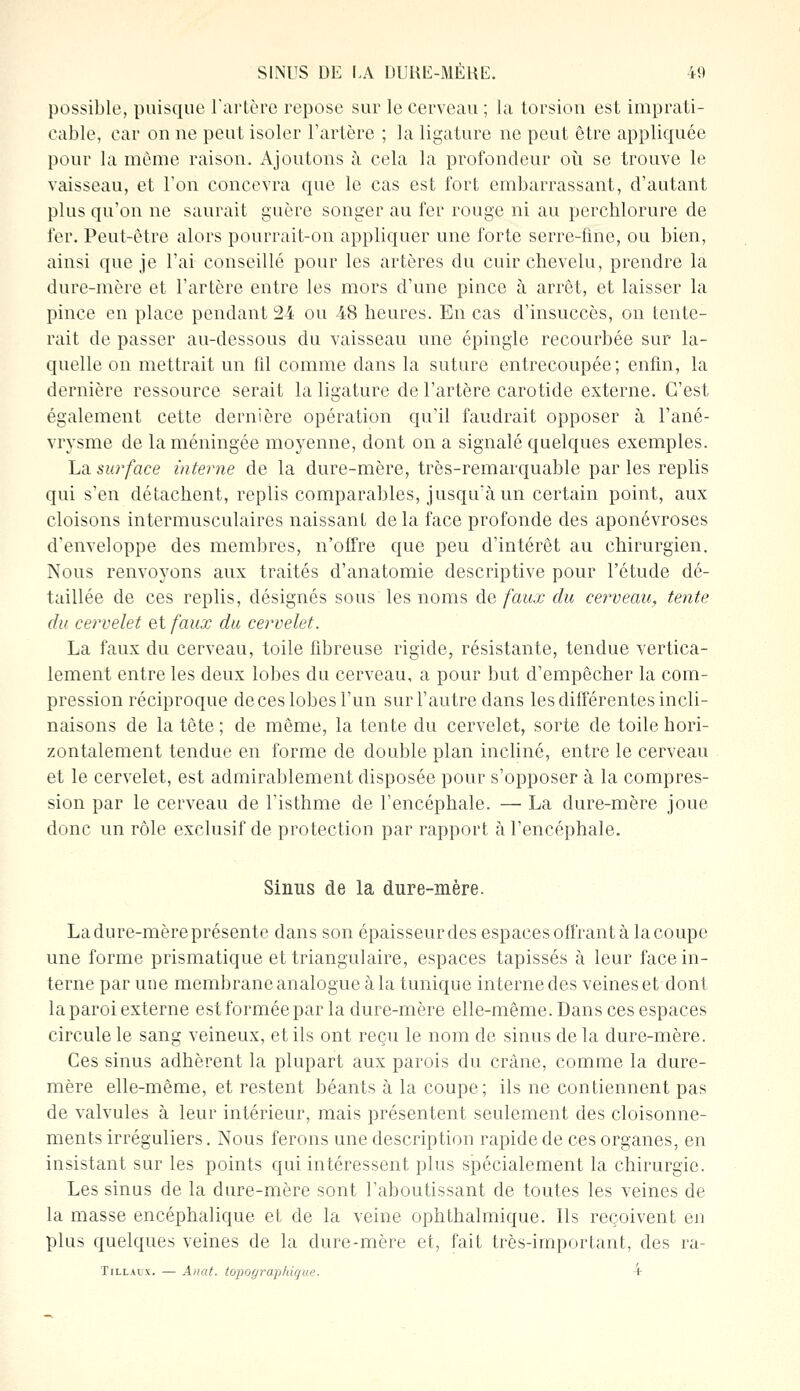 possible, puisque l'artère repose sur le cerveau ; la torsion est imprati- cable, car on ne peut isoler l'artère ; la ligature ne peut être appliquée pour la même raison. Ajoutons à cela la profondeur où se trouve le vaisseau, et Ton concevra que le cas est fort embarrassant, d'autant plus qu'on ne saurait guère songer au fer rouge ni au perchlorure de fer. Peut-être alors pourrait-on appliquer une forte serre-fine, ou bien, ainsi que je l'ai conseillé pour les artères du cuir chevelu, prendre la dure-mère et l'artère entre les mors d'une pince à arrêt, et laisser la pince en place pendant 24 ou 48 heures. En cas d'insuccès, on tente- rait de passer au-dessous du vaisseau une épingle recourbée sur la- quelle on mettrait un fil comme dans la suture entrecoupée; enfin, la dernière ressource serait la ligature de l'artère carotide externe. C'est également cette dernière opération qu'il faudrait opposer à l'ané- vrysme de la méningée moyenne, dont on a signalé quelques exemples. La surface interne de la dure-mère, très-remarquable par les replis qui s'en détachent, replis comparables, jusqu'à un certain point, aux cloisons intermusculaires naissant delà face profonde des aponévroses d'enveloppe des membres, n'offre que peu d'intérêt au chirurgien. Nous renvoyons aux traités d'anatomie descriptive pour l'étude dé- taillée de ces replis, désignés sous les noms de faux du cerveau, tente du cervelet et faux du cervelet. La faux du cerveau, toile fibreuse rigide, résistante, tendue vertica- lement entre les deux lobes du cerveau, a pour but d'empêcher la com- pression réciproque de ces lobes l'un sur l'autre dans les différentes incli- naisons de la tête ; de même, la tente du cervelet, sorte de toile hori- zontalement tendue en forme de double plan incliné, entre le cerveau et le cervelet, est admirablement disposée pour s'opposer à la compres- sion par le cerveau de l'isthme de l'encéphale. — La dure-mère joue donc un rôle exclusif de protection par rapport à l'encéphale. Sinus de la dure-mère. La dure-mère présente dans son épaisseur des espaces offrant à la coupe une forme prismatique et triangulaire, espaces tapissés à leur face in- terne par une membrane analogue à la tunique interne des veines et dont la paroi externe est formée par la dure-mère elle-même. Dans ces espaces circule le sang veineux, et ils ont reçu le nom de sinus de la dure-mère. Ces sinus adhèrent la plupart aux parois du crâne, comme la dure- mère elle-même, et restent béants à la coupe; ils ne contiennent pas de valvules à leur intérieur, mais présentent seulement des cloisonne- ments irréguliers. Nous ferons une description rapide de ces organes, en insistant sur les points qui intéressent plus spécialement la chirurgie. Les sinus de la dure-mère sont l'aboutissant de toutes les veines de la masse encéphalique et de la veine ophthalmique. Ils reçoivent en plus quelques veines de la dure-mère et, fait très-important, des ra- Tillalx. — Anat. topographique. V