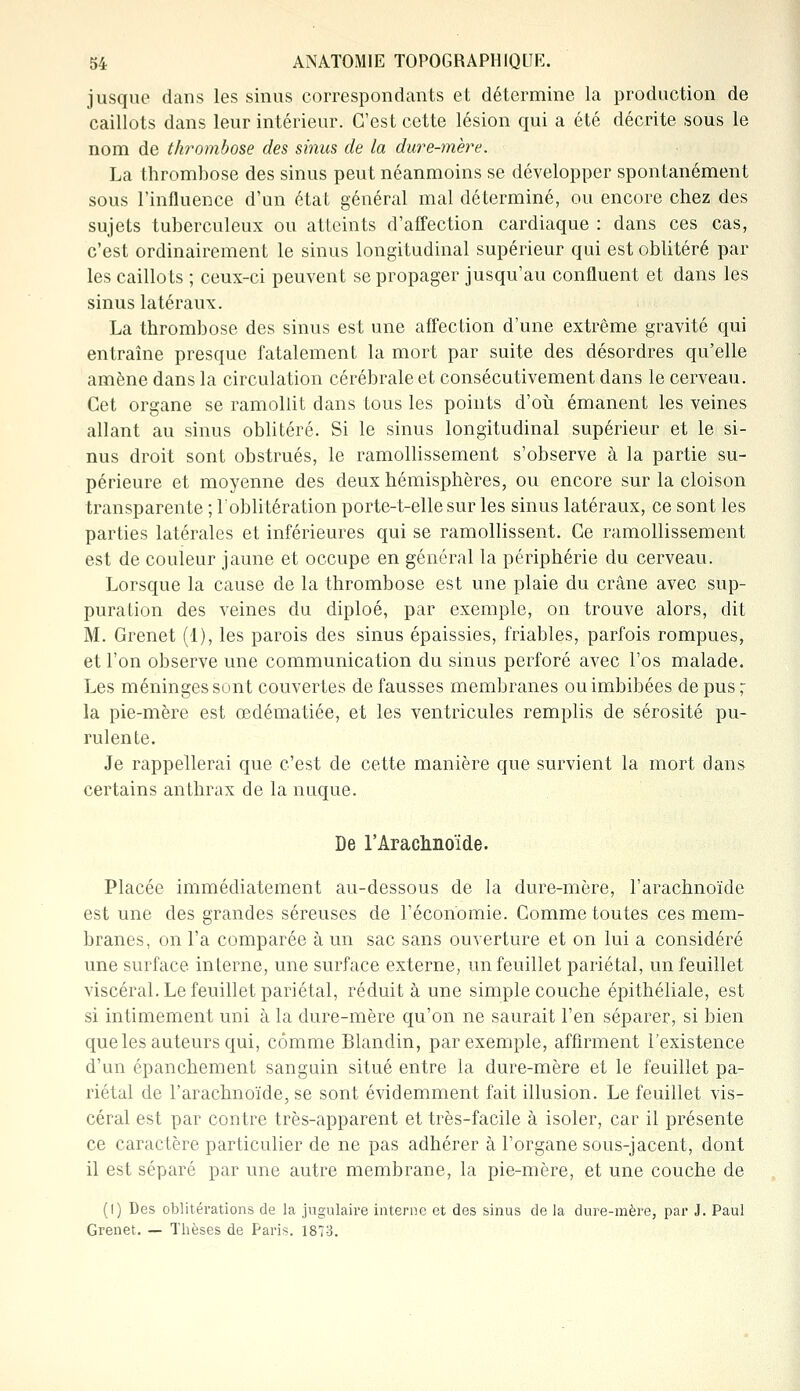 jusque dans les sinus correspondants et détermine la production de caillots dans leur intérieur. C'est cette lésion qui a été décrite sous le nom de thrombose des sinus de la dure-mère. La thrombose des sinus peut néanmoins se développer spontanément sous l'influence d'un état général mal déterminé, ou encore chez des sujets tuberculeux ou atteints d'affection cardiaque : dans ces cas, c'est ordinairement le sinus longitudinal supérieur qui est oblitéré par les caillots ; ceux-ci peuvent se propager jusqu'au confluent et dans les sinus latéraux. La thrombose des sinus est une affection d'une extrême gravité qui entraîne presque fatalement la mort par suite des désordres qu'elle amène dans la circulation cérébrale et consécutivement dans le cerveau. Cet organe se ramollit dans tous les points d'où émanent les veines allant au sinus oblitéré. Si le sinus longitudinal supérieur et le si- nus droit sont obstrués, le ramollissement s'observe à la partie su- périeure et moyenne des deux hémisphères, ou encore sur la cloison transparente ; l'oblitération porte-t-elle sur les sinus latéraux, ce sont les parties latérales et inférieures qui se ramollissent. Ce ramollissement est de couleur jaune et occupe en général la périphérie du cerveau. Lorsque la cause de la thrombose est une plaie du crâne avec sup- puration des veines du diploé, par exemple, on trouve alors, dit M. Grenet (1), les parois des sinus épaissies, friables, parfois rompues, et l'on observe une communication du sinus perforé avec l'os malade. Les méninges sont couvertes de fausses membranes ou imbibées de pus - la pie-mère est œdématiée, et les ventricules remplis de sérosité pu- rulente. Je rappellerai que c'est de cette manière que survient la mort dans certains anthrax de la nuque. De l'Arachnoïde. Placée immédiatement au-dessous de la dure-mère, l'arachnoïde est une des grandes séreuses de l'économie. Comme toutes ces mem- branes, on l'a comparée à un sac sans ouverture et on lui a considéré une surface interne, une surface externe, un feuillet pariétal, un feuillet viscéral. Le feuillet pariétal, réduite une simple couche épithéliale, est si intimement uni à la dure-mère qu'on ne saurait l'en séparer, si bien que les auteurs qui, comme Blandin, par exemple, affirment l'existence d'un épanchement sanguin situé entre la dure-mère et le feuillet pa- riétal de l'arachnoïde, se sont évidemment fait illusion. Le feuillet vis- céral est par contre très-apparent et très-facile à isoler, car il présente ce caractère particulier de ne pas adhérer à l'organe sous-jacent, dont il est séparé par une autre membrane, la pie-mère, et une couche de (I) Des oblitérations de la jugulaire interne et des sinus de la dure-mère, par J. Paul Grenet. — Thèses de Paris. 187-3.