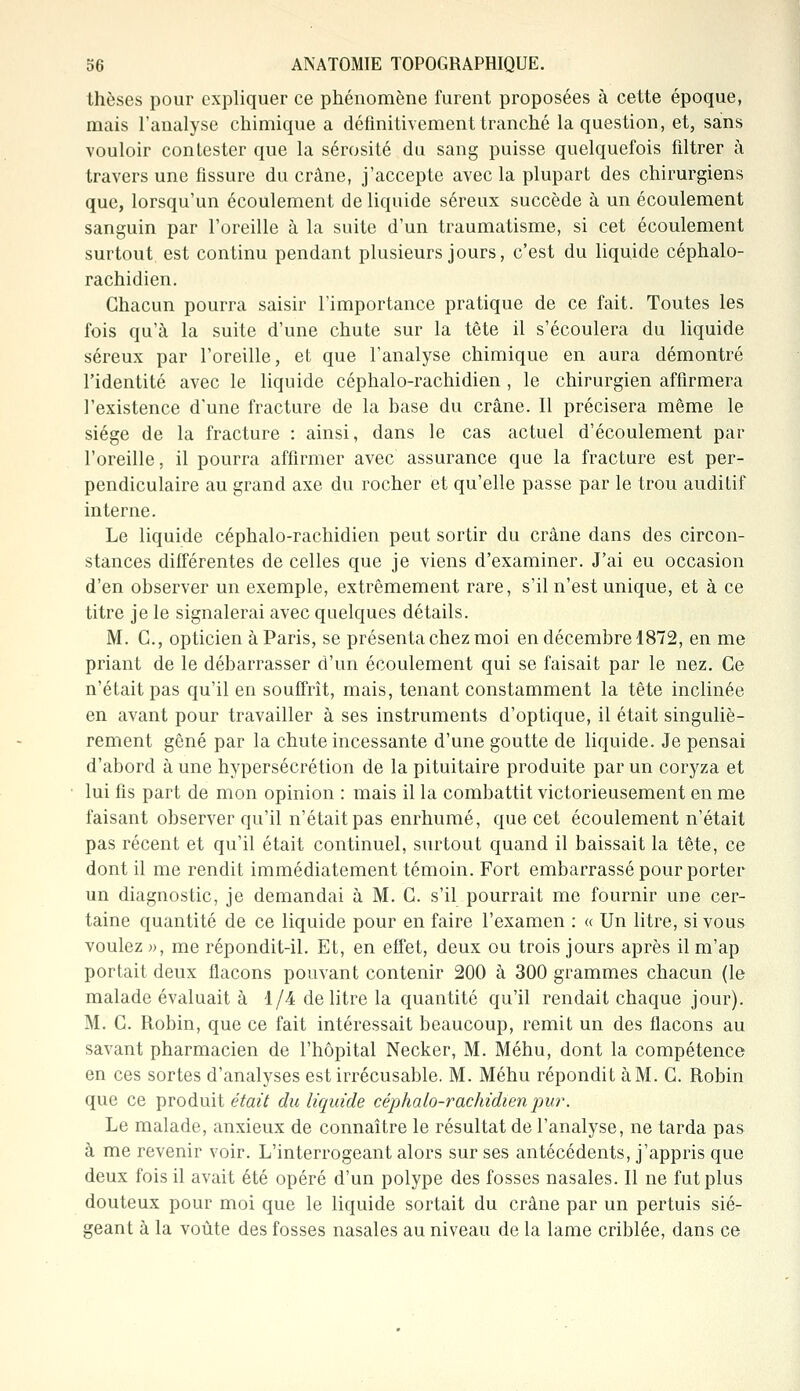 thèses pour expliquer ce phénomène furent proposées à cette époque, mais l'analyse chimique a définitivement tranché la question, et, sans vouloir contester que la sérosité du sang puisse quelquefois filtrer à travers une fissure du crâne, j'accepte avec la plupart des chirurgiens que, lorsqu'un écoulement de liquide séreux succède à un écoulement sanguin par l'oreille à la suite d'un traumatisme, si cet écoulement surtout, est continu pendant plusieurs jours, c'est du liquide céphalo- rachidien. Chacun pourra saisir l'importance pratique de ce fait. Toutes les fois qu'à la suite d'une chute sur la tête il s'écoulera du liquide séreux par l'oreille, et que l'analyse chimique en aura démontré l'identité avec le liquide céphalo-rachidien , le chirurgien affirmera l'existence d'une fracture de la base du crâne. Il précisera même le siège de la fracture : ainsi, dans le cas actuel d'écoulement par l'oreille, il pourra affirmer avec assurance que la fracture est per- pendiculaire au grand axe du rocher et qu'elle passe par le trou auditif interne. Le liquide céphalo-rachidien peut sortir du crâne dans des circon- stances différentes de celles que je viens d'examiner. J'ai eu occasion d'en observer un exemple, extrêmement rare, s'il n'est unique, et à ce titre je le signalerai avec quelques détails. M. C, opticien à Paris, se présenta chez moi en décembre 1872, en me priant de le débarrasser d'un écoulement qui se faisait par le nez. Ce n'était pas qu'il en souffrît, mais, tenant constamment la tête inclinée en avant pour travailler à ses instruments d'optique, il était singuliè- rement gêné par la chute incessante d'une goutte de liquide. Je pensai d'abord à une hypersécrétion de la pituitaire produite par un coryza et lui fis part de mon opinion : mais il la combattit victorieusement en me faisant observer qu'il n'était pas enrhumé, que cet écoulement n'était pas récent et qu'il était continuel, surtout quand il baissait la tête, ce dont il me rendit immédiatement témoin. Fort embarrassé pour porter un diagnostic, je demandai à M. C. s'il pourrait me fournir une cer- taine quantité de ce liquide pour en faire l'examen : « Un litre, si vous voulez », me répondit-il. Et, en effet, deux ou trois jours après il m'ap portait deux flacons pouvant contenir 200 à 300 grammes chacun (le malade évaluait à 1/4 de litre la quantité qu'il rendait chaque jour). M. G. Robin, que ce fait intéressait beaucoup, remit un des flacons au savant pharmacien de l'hôpital Necker, M. Méhu, dont la compétence en ces sortes d'analyses est irrécusable. M. Méhu répondit à M. C. Robin que ce produit était du liquide céphalo-rachidien pur. Le malade, anxieux de connaître le résultat de l'analyse, ne tarda pas à me revenir voir. L'interrogeant alors sur ses antécédents, j'appris que deux fois il avait été opéré d'un polype des fosses nasales. Il ne fut plus douteux pour moi que le liquide sortait du crâne par un pertuis sié- geant à la voûte des fosses nasales au niveau de la lame criblée, dans ce