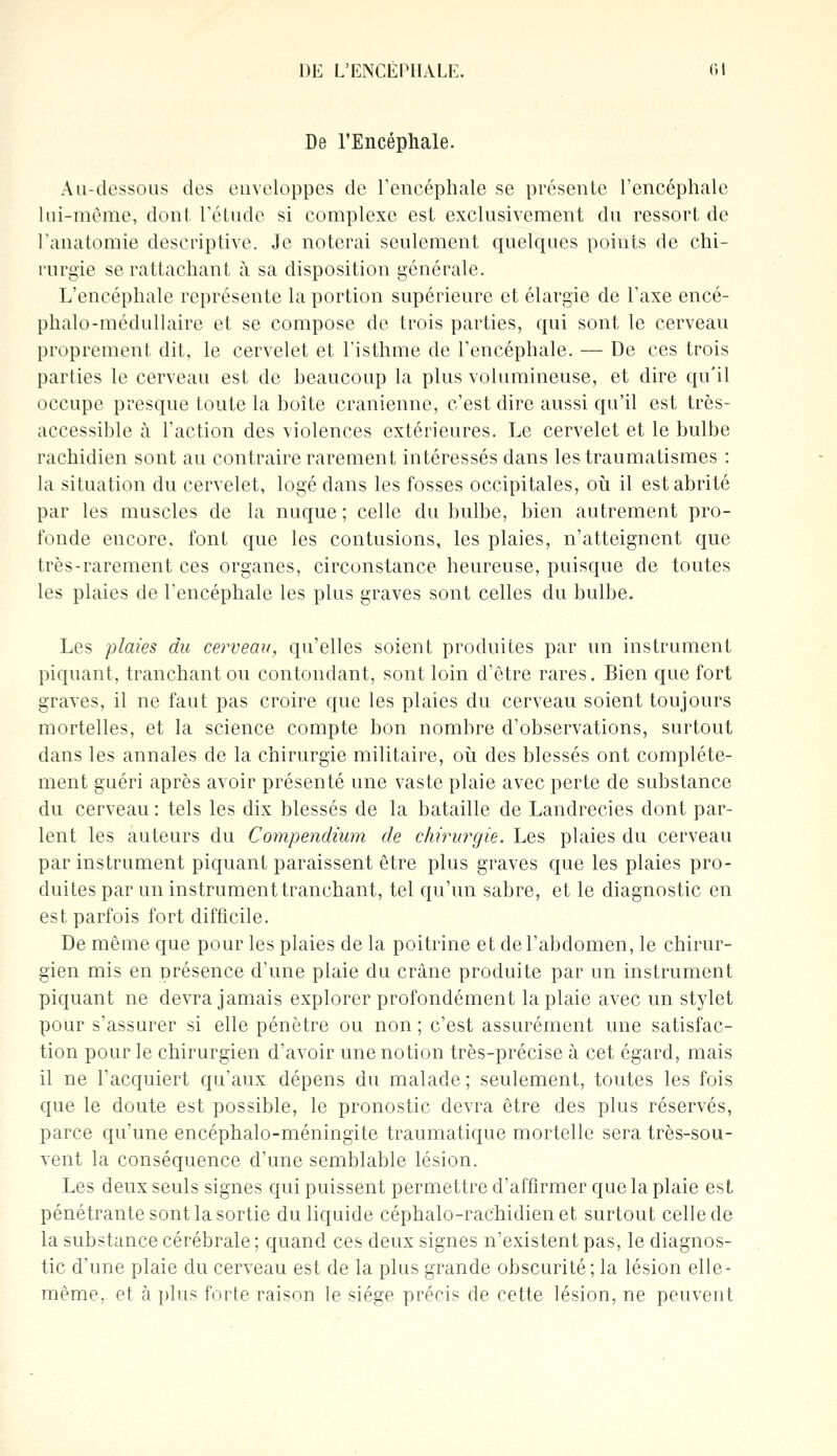 De l'Encéphale. Au-dessous des enveloppes de l'encéphale se présente l'encéphale lui-même, dont, l'étude si complexe est exclusivement du ressort de l'anatomie descriptive. Je noterai seulement quelques points de chi- rurgie se rattachant à sa disposition générale. L'encéphale représente la portion supérieure et élargie de l'axe encé- phalo-médullaire et se compose de trois parties, qui sont le cerveau proprement dit, le cervelet et l'isthme de l'encéphale. — De ces trois parties Le cerveau est de beaucoup la plus volumineuse, et dire qu'il occupe presque toute la boîte crânienne, c'est dire aussi qu'il est très- accessible à l'action des violences extérieures. Le cervelet et le bulbe rachidien sont au contraire rarement intéressés dans les traumatismes : la situation du cervelet, logé dans les fosses occipitales, où il est abrité par les muscles de la nuque; celle du bulbe, bien autrement pro- fonde encore, font que les contusions, les plaies, n'atteignent que très-rarement ces organes, circonstance heureuse, puisque de toutes les plaies de l'encéphale les plus graves sont celles du bulbe. Les plaies du cerveau, qu'elles soient produites par un instrument piquant, tranchant ou contondant, sont loin d'être rares. Bien que fort graves, il ne faut pas croire que les plaies du cerveau soient toujours mortelles, et la science compte bon nombre d'observations, surtout dans les annales de la chirurgie militaire, où des blessés ont complète- ment guéri après avoir présenté une vaste plaie avec perte de substance du cerveau : tels les dix blessés de la bataille de Landrecies dont par- lent les auteurs du Compendium de chirurgie. Les plaies du cerveau par instrument piquant paraissent être plus graves que les plaies pro- duites par un instrument tranchant, tel qu'un sabre, et le diagnostic en est parfois fort difficile. De même que pour les plaies de la poitrine et de l'abdomen, le chirur- gien mis en présence d'une plaie du crâne produite par un instrument piquant ne devra jamais explorer profondément la plaie avec un stylet pour s'assurer si elle pénètre ou non ; c'est assurément une satisfac- tion pour le chirurgien d'avoir une notion très-précise à cet égard, mais il ne l'acquiert qu'aux dépens du malade ; seulement, toutes les fois que le doute est possible, le pronostic devra être des plus réservés, parce qu'une encéphalo-méningite traumatique mortelle sera très-sou- vent la conséquence d'une semblable lésion. Les deux seuls signes qui puissent permettre d'affirmer que la plaie est pénétrante sont la sortie du liquide céphalo-rachidien et surtout celle de la substance cérébrale; quand ces deux signes n'existent pas, le diagnos- tic d'une plaie du cerveau est de la plus grande obscurité; la lésion elle- même, et à plus forte raison le siège précis de cette lésion, ne peuvent