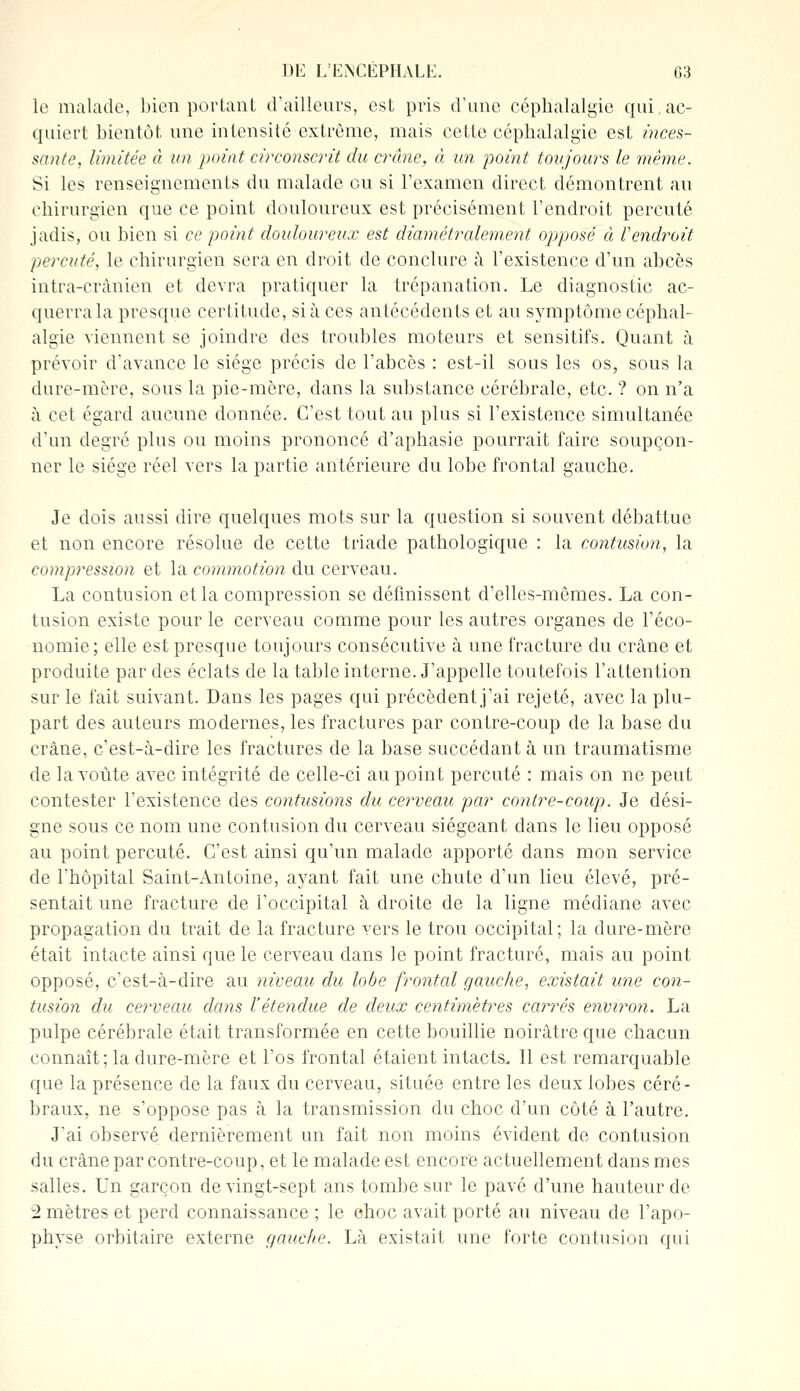 le malade, bien portant d'ailleurs, est pris d'une céphalalgie qui. ac- quiert bientôt une intensité extrême, mais cette céphalalgie est inces- sante, limitée à un point circonscrit du crâne, à un point toujours le même. Si les renseignements du malade eu si l'examen direct démontrent au chirurgien que ce point douloureux est précisément l'endroit percuté jadis, ou bien si ce point douloureux est diamétralement opposé à l'endroit percuté, le chirurgien sera en droit de conclure à l'existence d'un abcès intra-crânien et devra pratiquer la trépanation. Le diagnostic ac- querra la presque certitude, si à ces antécédents et au symptôme céphal- algie viennent se joindre des troubles moteurs et sensitifs. Quant à prévoir d'avance le siège précis de l'abcès : est-il sous les os, sous la dure-mère, sous la pie-mère, dans la substance cérébrale, etc. ? on n'a à cet égard aucune donnée. C'est tout au plus si l'existence simultanée d'un degré plus ou moins prononcé d'aphasie pourrait faire soupçon- ner le siège réel vers la partie antérieure du lobe frontal gauche. Je dois aussi dire quelques mots sur la question si souvent débattue et non encore résolue de cette triade pathologique : la contusion, la compression et la commotion du cerveau. La contusion et la compression se définissent d'elles-mêmes. La con- tusion existe pour le cerveau comme pour les autres organes de l'éco- nomie; elle est presque toujours consécutive à une fracture du crâne et produite par des éclats de la table interne. J'appelle toutefois l'attention sur le fait suivant. Dans les pages qui précèdent j'ai rejeté, avec la plu- part des auteurs modernes, les fractures par contre-coup de la base du crâne, c'est-à-dire les fractures de la base succédant à un traumatisme de la voûte avec intégrité de celle-ci au point percuté : mais on ne peut contester l'existence des contusions du cerveau par contre-coup. Je dési- gne sous ce nom une contusion du cerveau siégeant dans le lieu opposé au point percuté. C'est ainsi qu'un malade apporté dans mon service de l'hôpital Saint-Antoine, ayant fait une chute d'un lieu élevé, pré- sentait une fracture de l'occipital à droite de la ligne médiane avec propagation du trait de la fracture vers le trou occipital; la dure-mère était intacte ainsi que le cerveau dans le point fracturé, mais au point opposé, c'est-à-dire au niveau du lobe frontal gauche, existait une con- tusion du cerveau dans l'étendue de deux centimètres carres environ. La pulpe cérébrale était transformée en cette bouillie noirâtre que chacun connaît; la dure-mère et l'os frontal étaient intacts. Il est remarquable que la présence de la faux du cerveau, située entre les deux lobes céré- braux, ne s'oppose pas à la transmission du choc d'un côté à l'autre. J'ai observé dernièrement un fait non moins évident de contusion du crâne par contre-coup, et le malade est encore actuellement dans mes salles. Un garçon de vingt-sept ans tombe sur le pavé d'une hauteur de 2 mètres et perd connaissance ; le ehoc avait porté au niveau de l'apo- physe orbitaire externe gauche. Là existait une forte contusion qui