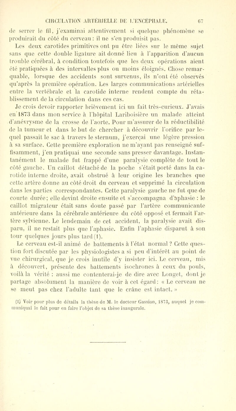 de serrer le fil, j'examinai attentivement si quelque phénomène se produirait du côté du cerveau: il ne s'en produisit pas. Les deux carotides primitives ont pu être liées sur le même sujet sans que cette double ligature ait donné lieu à l'apparition d'aucun trouble cérébral, à condition toutefois que les deux opérations aient été pratiquées à des intervalles plus ou moins éloignés. Chose remar- quable, lorsque des accidents sont survenus, ils n'ont été observés qu'après la première opération. Les larges communications artérielles entre la vertébrale et la carotide interne rendent compte du réta- blissement de la circulation dans ces cas. Je crois devoir rapporter brièvement ici un fait très-curieux. J'avais en'1873 dans mon service à l'hôpital Lariboisière un malade atteint d'anévrysme de la crosse de l'aorte. Pour m'assurer de la réductibilité de la tumeur et dans le but de chercher à découvrir l'orifice par le- quel passait le sac à travers le sternum, j'exerçai une légère pression à sa surface. Cette première exploration nem'ayant pas renseigné suf- fisamment, j'en pratiquai une seconde sans presser davantage. Instan- tanément le malade fut frappé d'une paralysie complète de tout le côté gauche. Un caillot détaché de la poche s'était porté dans la ca- rotide interne droite, avait obstrué à leur origine les branches que cette artère donne au côté droit du cerveau et supprimé la circulation dans les parties correspondantes. Cette paralysie gauche ne fut que de courte durée; elle devint droite ensuite et s'accompagna d'aphasie : le caillot migrateur était sans doute passé par l'artère communicante antérieure dans la cérébrale antérieure du côté opposé et fermait l'ar- tère sylvienne. Le lendemain de cet accident, la paralysie avait dis- paru, il ne restait plus que l'aphasie. Enfin l'aphasie disparut à son tour quelques jours plus tard(1). Le cerveau est-il animé de battements à l'état normal ? Cette ques- tion fort discutée par les physiologistes a si peu d'intérêt au point de vue chirurgical, que je crois inutile d'y insister ici. Le cerveau, mis à découvert, présente des battements isochrones à ceux du pouls, voilà la vérité : aussi me contenterai-je de dire avec Longet, dont je partage absolument la manière de voir à cet égard : « Le cerveau ne se meut pas chez l'adulte tant que le crâne est intact. » (1) Voir pour plus de détails la thèse de M. le docteur Gassion, 1873, auquel je com- muniquai le fait pour en faire l'objet de sa thèse inaugurale.