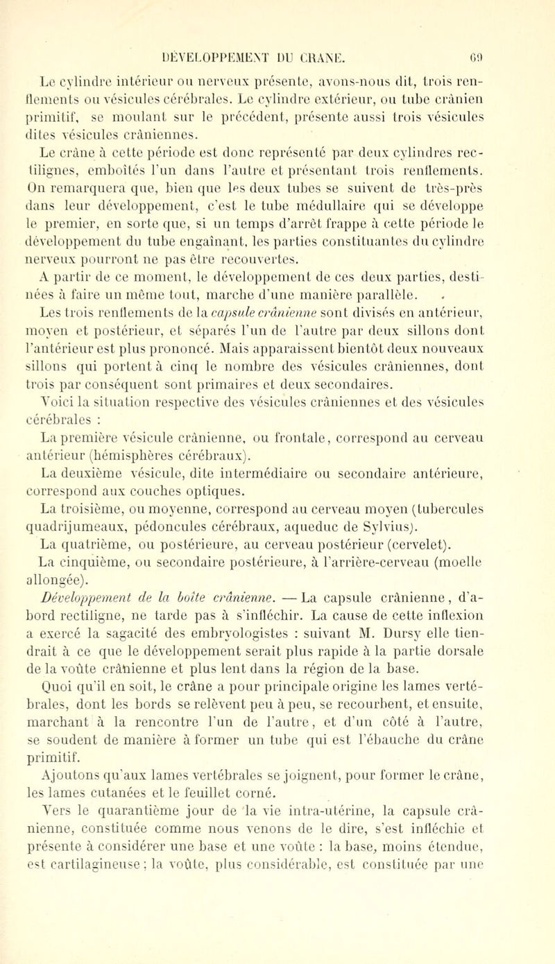 Le cylindre intérieur ou nerveux présente, avons-nous dit, trois ren- flements ou vésicules cérébrales. Le cylindre extérieur, ou tube crânien primitif, se moulant sur le précédent, présente aussi trois vésicules dites vésicules crâniennes. Le crâne à cette période est donc représenté par deux cylindres rec- lilignes, emboîtés l'un dans l'autre et présentant trois renflements. On remarquera que, bien que l?s deux tubes se suivent de très-près dans leur développement, c'est le tube médullaire qui se développe le premier, en sorte que, si un temps d'arrêt frappe à cette période le développement du tube engainant, les parties constituantes du cylindre nerveux pourront ne pas être recouvertes. A partir de ce moment, le développement de ces deux parties, desti- nées à faire un même tout, marche d'une manière parallèle. Les trois renflements de la capsule crânienne sont divisés en antérieur, moyen et postérieur, et séparés l'un de l'autre par deux sillons dont l'antérieur est plus prononcé. Mais apparaissent bientôt deux nouveaux sillons qui portent à cinq le nombre des vésicules crâniennes, dont trois par conséquent sont primaires et deux secondaires. Yoici la situation respective des vésicules crâniennes et des vésicules cérébrales : La première vésicule crânienne, ou frontale, correspond au cerveau antérieur (hémisphères cérébraux). La deuxième vésicule, dite intermédiaire ou secondaire antérieure, correspond aux couches optiques. La troisième, ou moyenne, correspond au cerveau moyen (tubercules quadrijumeaux, pédoncules cérébraux, aqueduc de Sylvius). La quatrième, ou postérieure, au cerveau postérieur (cervelet). La cinquième, ou secondaire postérieure, à l'arrière-cerveau (moelle allongée). Développement de la boîte crânienne. — La capsule crânienne, d'a- bord rectiligne, ne tarde pas à s'infléchir. La cause de cette inflexion a exercé la sagacité des embryologistes : suivant M. Dursy elle tien- drait à ce que le développement serait plus rapide à la partie dorsale de la voûte crânienne et plus lent dans la région de la base. Quoi qu'il en soit, le crâne a pour principale origine les lames verté- brales, dont les bords se relèvent peu à peu, se recourbent, et ensuite, marchant à la rencontre l'un de l'autre, et d'un côté à l'autre, se soudent de manière à former un tube qui est l'ébauche du crâne primitif. Ajoutons qu'aux lames vertébrales se joignent, pour former le crâne, les lames cutanées et le feuillet corné. Vers le quarantième jour de la vie intra-utérine, la capsule crâ- nienne, constituée comme nous venons de le dire, s'est infléchie et présente à considérer une base et une voûte : la base, moins étendue, est cartilagineuse; la voûte, plus considérable, est constituée par une