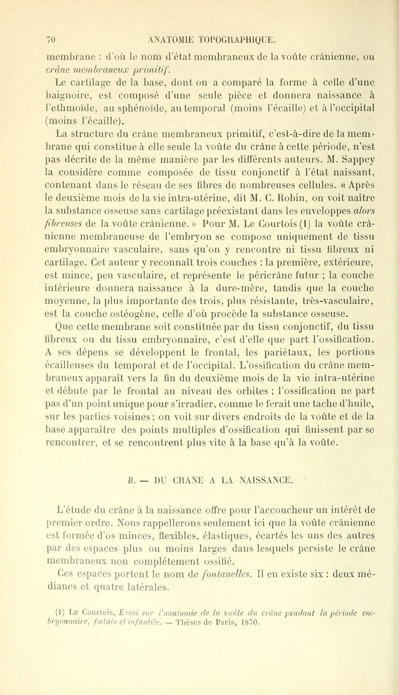 membrane : d'où le nom d'état membraneux de la voûte crânienne, ou crâne membraneux primitif. Le cartilage de la base, dont on a comparé la forme à celle d'une baignoire, est composé d'une seule pièce et donnera naissance à l'ethmoïde, au sphénoïde, au temporal (moins l'écaillé) et à l'occipital (moins l'écaillé). La structure du crâne membraneux primitif, c'est-à-dire de la mem- brane qui constitue à elle seule la voûte du crâne à cette période, n'est pas décrite de la même manière par les différents auteurs. M. Sappey la considère comme composée de tissu conjonctif à l'état naissant, contenant dans le réseau de ses fibres de nombreuses cellules. « Après le deuxième mois de la vie intra-utérine, dit M. C. Robin, on voit naître la substance osseuse sans cartilage préexistant dans les enveloppes alors fibreuses de la voûte crânienne. » Pour M. Le Courtois (1) la voûte crâ- nienne membraneuse de l'embryon se compose uniquement de tissu embryonnaire vasculaire, sans qu'on y rencontre ni tissu fibreux ni cartilage. Cet auteur y reconnaît trois couches : la première, extérieure, est mince, peu vasculaire, et représente le péricrâne futur ; la couche intérieure donnera naissance à la dure-mère, tandis que la couche moyenne, la plus importante des trois, plus résistante, très-vasculaire, est la couche ostéogène, celle d'où procède la substance osseuse. Que cette membrane soit constituée par du tissu conjonctif, du tissu fibreux ou du tissu embryonnaire, c'est d'elle que part l'ossification. A ses dépens se développent le frontal, les pariétaux, les portions écailleuses du temporal et de l'occipital. L'ossification du crâne mem- braneux apparaît vers la fin du deuxième mois de la vie intra-utérine et débute par le frontal au niveau des orbites ; l'ossification ne part pas d'un point unique pour s'irradier, comme le ferait une tache d'huile, sur les parties voisines ; on voit sur divers endroits de la voûte et de la base apparaître des points multiples d'ossification qui finissent par se rencontrer, et se rencontrent plus vite à la base qu'à la voûte. B. — DU CRANE A UA NAISSANCE. L'étude du crâne à la naissance offre pour l'accoucheur un intérêt de premier ordre. Nous rappellerons seulement ici que la voûte crânienne est formée d'os minces, flexibles, élastiques, écartés les uns des autres par des espaces plus ou moins larges dans lesquels persiste le crâne membraneux non complètement ossifié. Ces espaces portent le nom de fontanelles. 11 en existe six : deux mé- dianes et quatre latérales. (1) Le Courtois, Essai sur l'anatomie de la voûte du crâne pendant la période em- bryonnaire, fœtale et infantile. — Thèses de Paris, 1870.