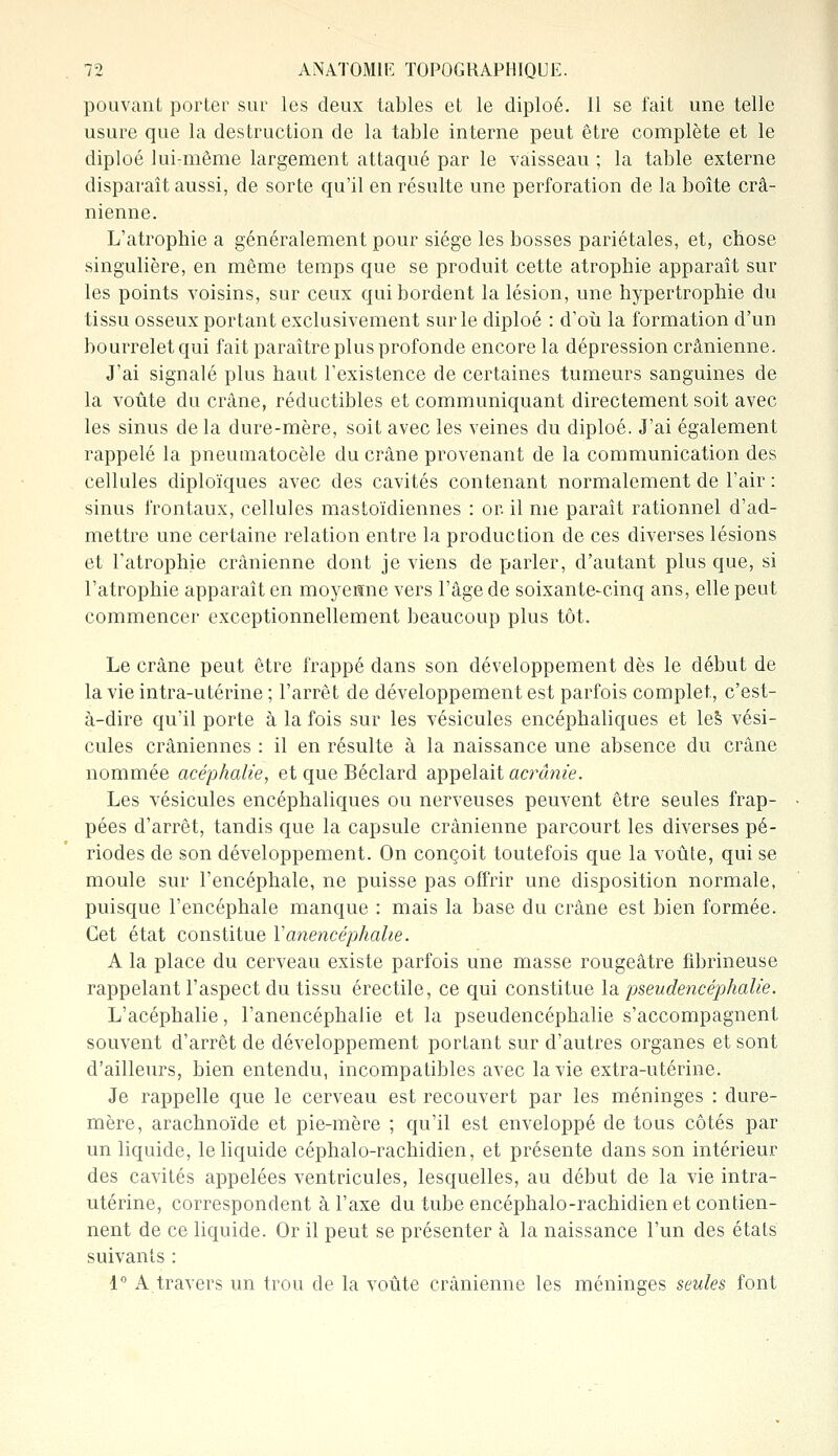 pouvant porter sur les deux tables et le diploé. 11 se fait une telle usure que la destruction de la table interne peut être complète et le diploé lui-même largement attaqué par le vaisseau ; la table externe disparaît aussi, de sorte qu'il en résulte une perforation de la boîte crâ- nienne. L'atrophie a généralement pour siège les bosses pariétales, et, chose singulière, en même temps que se produit cette atrophie apparaît sur les points voisins, sur ceux qui bordent la lésion, une hypertrophie du tissu osseux portant exclusivement sur le diploé : d'où la formation d'un bourrelet qui fait paraître plus profonde encore la dépression crânienne. J'ai signalé plus haut l'existence de certaines tumeurs sanguines de la voûte du crâne, réductibles et communiquant directement soit avec les sinus de la dure-mère, soit avec les veines du diploé. J'ai également rappelé la pneutnatocèle du crâne provenant de la communication des cellules diploïques avec des cavités contenant normalement de l'air : sinus frontaux, cellules mastoïdiennes : or. il me paraît rationnel d'ad- mettre une certaine relation entre la production de ces diverses lésions et l'atrophie crânienne dont je viens de parler, d'autant plus que, si l'atrophie apparaît en moyenne vers l'âge de soixante-cinq ans, elle peut commencer exceptionnellement beaucoup plus tôt. Le crâne peut être frappé dans son développement dès le début de la vie intra-utérine ; l'arrêt de développement est parfois complet, c'est- à-dire qu'il porte à la fois sur les vésicules encéphaliques et les vési- cules crâniennes : il en résulte à la naissance une absence du crâne nommée acéphalie, et que Béclard appelait acrânie. Les vésicules encéphaliques ou nerveuses peuvent être seules frap- pées d'arrêt, tandis que la capsule crânienne parcourt les diverses pé- riodes de son développement. On conçoit toutefois que la voûte, qui se moule sur l'encéphale, ne puisse pas offrir une disposition normale, puisque l'encéphale manque : mais la base du crâne est bien formée. Cet état constitue Yanencéphalie. A la place du cerveau existe parfois une masse rougeâtre fibrineuse rappelant l'aspect du tissu érectile, ce qui constitue la pseudencéphalie. L'acéphalie, l'anencéphalie et la pseudencéphalie s'accompagnent souvent d'arrêt de développement portant sur d'autres organes et sont d'ailleurs, bien entendu, incompatibles avec la vie extra-utérine. Je rappelle que le cerveau est recouvert par les méninges : dure- mère, arachnoïde et pie-mère ; qu'il est enveloppé de tous côtés par un liquide, le liquide céphalo-rachidien, et présente dans son intérieur des cavités appelées ventricules, lesquelles, au début de la vie intra- utérine, correspondent à l'axe du tube encéphalo-rachidien et contien- nent de ce liquide. Or il peut se présenter à la naissance l'un des états suivants : 1° A travers un trou de la voûte crânienne les méninges seules font