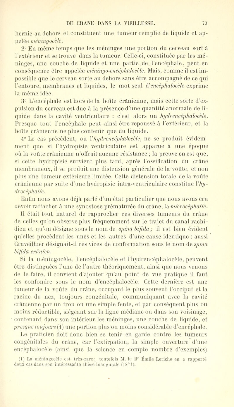 hernie au dehors et constituent une tumeur remplie de liquide et ap- pelée méningocèle. 2° En même temps que les méninges une portion du cerveau sort à l'extérieur et se trouve dans la tumeur. Celle-ci, constituée par les mé- ninges, une couche de liquide et une partie de l'encéphale, peut en conséquence être appelée mémngo-encéphalocèle. Mais, comme il est im- possible que le cerveau sorte au dehors sans être accompagné de ce qui l'entoure, membranes et liquides, le mot seul d'encéphalocèle exprime la même idée. 3° L'encéphale est hors de la boîte crânienne, mais cette sorte d'ex- pulsion du cerveau est due à la présence d'une quantité anormale de li- quide dans la cavité ventriculaire : c'est alors un hydrencéphalocèle. Presque tout l'encéphale peut ainsi être repoussé à l'extérieur, et la boîte crânienne ne plus contenir que du liquide. 4° Le cas précédent, ou Y hydrencéphalocele, ne se produit évidem- ment que si l'hydropisie ventriculaire est apparue à une époque où la voûte crânienne n'offrait aucune résistance ; la preuve en est que, si cette hydropisie survient plus tard, après l'ossification du crâne membraneux, il se produit une distension générale de la voûte, et non plus une tumeur extérieure limitée. Cette distension totale de la voûte crânienne par suite d'une hydropisie inlra-ventriculaire constitue 1'%- drocéphalie. Enfin nous avons déjà parlé d'un état particulier que nous avons cru devoir rattacher à une synostose prématurée du crâne, la. microcéphalie. Il était tout naturel de rapprocher ces diverses tumeurs du crâne de celles qu'on observe plus fréquemment sur le trajet du canal rachi- dien et qu'on désigne sous le nom de spina bifida ; il est bien évident qu'elles procèdent les unes et les autres d'une cause identique : aussi Cruveilhier désignait-il ces vices de conformation sous le nom de spina bifida crânien. Si la méningocèle, l'encéphalocèle et l'hydrencéphalocèle, peuvent être distinguées l'une de l'autre théoriquement, ainsi que nous venons de le faire, il convient d'ajouter qu'au point de vue pratique il faut les confondre sous le nom d'encéphalocèle. Cette dernière est une tumeur de la voûte du crâne, occupant le plus souvent l'occiput et la racine du nez, toujours congénitale, communiquant avec la cavité crânienne par un trou ou une simple fente, et par conséquent plus ou moins réductible, siégeant sur la ligne médiane ou dans son voisinage, contenant dans son intérieur les méninges, une couche de liquide, et presque toujours (1) une portion plus ou moins considérable d'encéphale. Le praticien doit donc bien se tenir en garde contre les tumeurs congénitales du crâne, car l'extirpation, la simple ouverture d'une encéphalocèle (ainsi que la science en compte nombre d'exemples) (1) La méningocèle est très-rare; toutefois M. le Dr Emile Leriche en a rapporté deux cas dans son intéressante thèse inaugurale (1811).