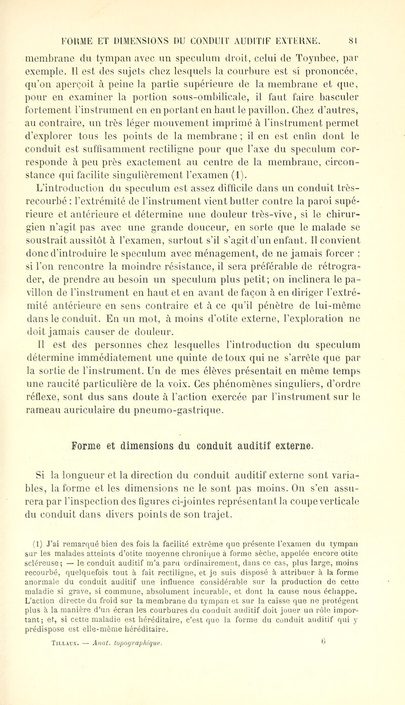 membrane du tympan avec un spéculum droit, celui de Toynbee, par exemple. Il est des sujets chez lesquels la courbure est si prononcée, qu'on aperçoit à peine la partie supérieure de la membrane et que, pour en examiner la portion sous-ombilicale, il faut faire basculer fortement l'instrument en en portant en haut le pavillon. Chez d'autres, au contraire, un très léger mouvement imprimé à l'instrument permet d'explorer tous les points de la membrane; il en est enfin dont le conduit est suffisamment rectiligne pour que l'axe du spéculum cor- responde à peu près exactement au centre de la membrane, circon- stance qui facilite singulièrement l'examen (1). L'introduction du spéculum est assez difficile dans un conduit très- recourbé : l'extrémité de l'instrument vient butter contre la paroi supé- rieure et antérieure et détermine une douleur très-vive, si le chirur- gien n'agit pas avec une grande douceur, en sorte que le malade se soustrait aussitôt à l'examen, surtout s'il s'agit d'un enfant. Il convient donc d'introduire le spéculum avec ménagement, de ne jamais forcer : si l'on rencontre la moindre résistance, il sera préférable de rétrogra- der, de prendre au besoin un spéculum plus petit; on inclinera le pa- villon de l'instrument en haut et en avant de façon à en diriger l'extré- mité antérieure en sens contraire et à ce qu'il pénètre de lui-même dans le conduit. En un mot, à moins d'otite externe, l'exploration ne doit jamais causer de douleur. Il est des personnes chez lesquelles l'introduction du spéculum détermine immédiatement une quinte de toux qui ne s'arrête que par la sortie de l'instrument. Un de mes élèves présentait en même temps une raucité particulière de la voix. Ces phénomènes singuliers, d'ordre réflexe, sont dus sans doute à l'action exercée par l'instrument sur le rameau auriculaire du pneumo-gastrique. Forme et dimensions du conduit auditif externe. Si la longueur et la direction du conduit auditif externe sont varia- bles, la forme et les dimensions ne le sont pas moins. On s'en assu- rera par l'inspection des figures ci-jointes représentant la coupe verticale du conduit dans divers points de son trajet. (1) J'ai remarqué bien des fois la facilité extrême que présente l'examen du tympan sur les malades atteints d'otite moyenne chronique à forme sèche, appelée encore otite scléreuse; — le conduit auditif m'a paru ordinairement, dans ce cas, plus large, moins recourbé, quelquefois tout à fait rectiligne, et je suis disposé à attribuer à la forme anormale du conduit auditif une influence considérable sur la production do cette maladie si grave, si commune, absolument incurable, et dont la cause nous échappe. L'action directe du froid sur la membrane du tympan et sur la caisse que ne protègent plus à la manière d'un écran les courbures du conduit auditif doit jouer un rôle impor- tant; et, si cette maladie est héréditaire, c'est que la forme du conduit auditif qui y prédispose est elle-même héréditaire. Tillacx. — Anat. lopographique. ^