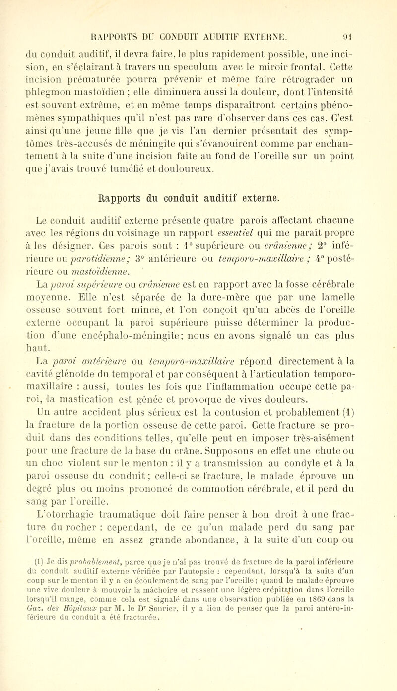 du conduit auditif, il devra faire, le plus rapidement possible, une inci- sion, en s'éclairantà travers un spéculum avec le miroir frontal. Cette incision prématurée pourra prévenir et même faire rétrograder un phlegmon mastoïdien ; elle diminuera aussi la douleur, dont l'intensité est souvent extrême, et en même temps disparaîtront certains phéno- mènes sympathiques qu'il n'est pas rare d'observer dans ces cas. C'est ainsi qu'une jeune fille que je vis l'an dernier présentait des symp- tômes très-accusés de méningite qui s'évanouirent comme par enchan- tement à la suite d'une incision faite au fond de l'oreille sur un point que j'avais trouvé tuméfié et douloureux. Rapports du conduit auditif externe. Le conduit auditif externe présente quatre parois affectant chacune avec les régions du voisinage un rapport essentiel qui me paraît propre aies désigner. Ces parois sont : 1° supérieure ou crânienne; 2° infé- rieure ou parotidienne; 3° antérieure ou temporo-maxillaire ; 4° posté- rieure ou mastoïdienne. La paroi supérieure ou crânienne est en rapport avec la fosse cérébrale moyenne. Elle n'est séparée de la dure-mère que par une lamelle osseuse souvent fort mince, et l'on conçoit qu'un abcès de l'oreille externe occupant la paroi supérieure puisse déterminer la produc- tion d'une encéphalo-méningite; nous en avons signalé un cas plus haut. La paroi antérieure ou temporo-maxillaire répond directement à la cavité glénoïde du temporal et par conséquent à l'articulation temporo- maxillaire : aussi, toutes les fois que l'inflammation occupe cette pa- roi, la mastication est gênée et provoque de vives douleurs. Un autre accident plus sérieux est la contusion et probablement (1) la fracture de la portion osseuse de cette paroi. Cette fracture se pro- duit dans des conditions telles, qu'elle peut en imposer très-aisément pour une fracture de la base du crâne. Supposons en effet une chute ou un choc violent sur le menton : il y a transmission au condyle et à la paroi osseuse du conduit ; celle-ci se fracture, le malade éprouve un degré plus ou moins prononcé de commotion cérébrale, et il perd du sang par l'oreille. L'otorrhagie traumatique doit faire penser à bon droit à une frac- ture du rocher : cependant, de ce qu'un malade perd du sang par l'oreille, même en assez grande abondance, à la suite d'un coup ou (1) Je dis probablement, parce que je n'ai pas trouvé de fracture de la paroi inférieure du conduit auditif externe vérifiée par l'autopsie : cependant, lorsqu'à la suite d'un coup sur le menton il y a eu écoulement de sang par l'oreille; quand le malade éprouve une vive douleur à mouvoir la mâchoire et ressent une légère crépitation dans l'oreille lorsqu'il mange, comme cela est signalé dans une observation publiée en 18G9dans la Gaz. des Hôpitaux par M. le Dr Sonrier. il y a lieu de penser que la paroi antéro-in- férieure du conduit a été fracturée.