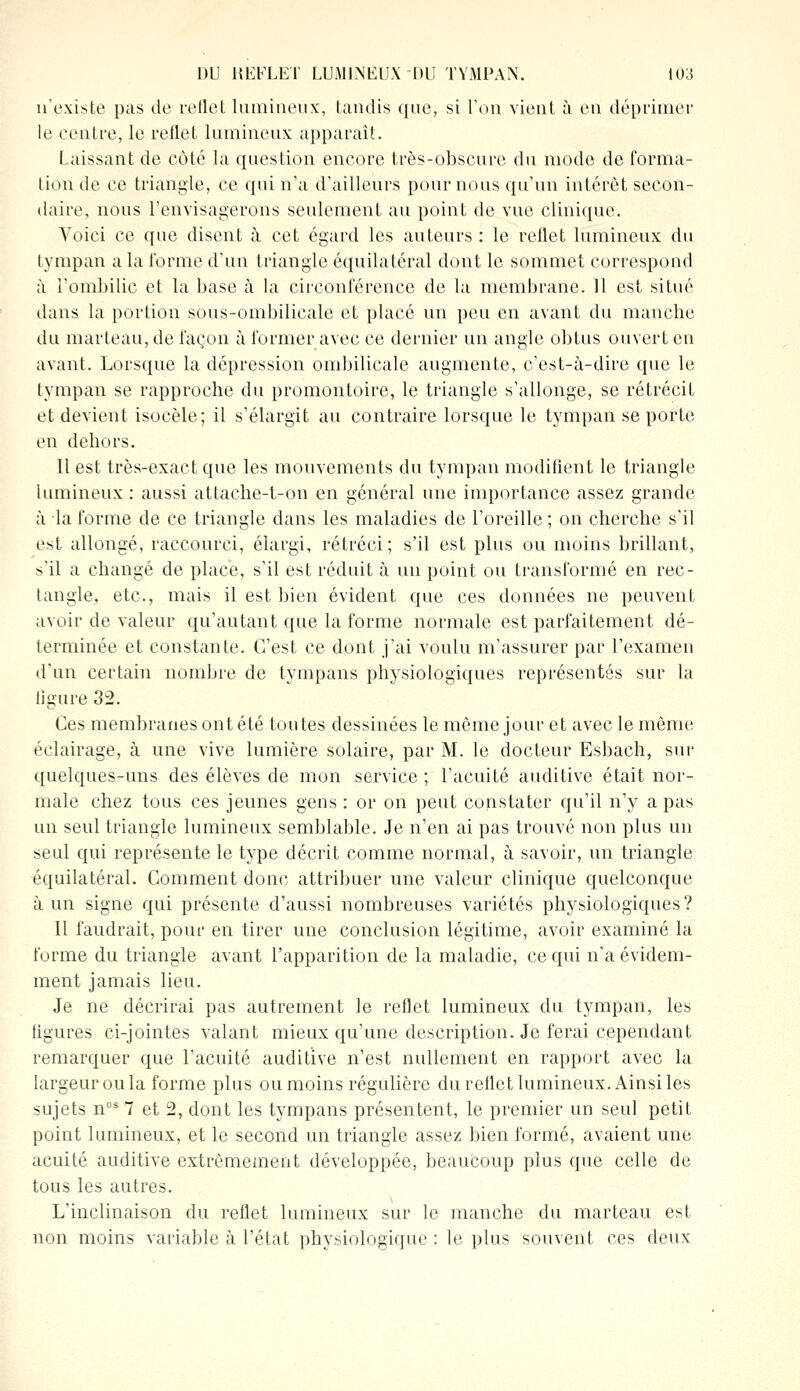 n'existe pas de reflet lumineux, tandis que, si Ton vient à en déprimer le centre, le reflet lumineux apparaît. laissant de côté la question encore très-obscure du mode de forma- tion de ce triangle, ce qui n'a d'ailleurs pour nous qu'un intérêt secon- daire, nous l'envisagerons seulement au point de vue clinique. Voici ce que disent à cet égard les auteurs : le reflet lumineux du tympan a la forme d'un triangle équilatéral dont le sommet correspond à l'ombilic et la base à la circonférence de la membrane. 11 est situé dans la portion sous-ombilicale et placé un peu en avant du manche du marteau, de façon à former avec ce dernier un angle obtus ouvert en avant. Lorsque la dépression ombilicale augmente, c'est-à-dire que le tympan se rapproche du promontoire, le triangle s'allonge, se rétrécit et devient isocèle; il s'élargit au contraire lorsque le tympan se porte en dehors. Il est très-exact que les mouvements du tympan modifient le triangle lumineux: aussi attache-t-on en général une importance assez grande à la forme de ce triangle dans les maladies de l'oreille ; on cherche s'il est allongé, raccourci, élargi, rétréci; s'il est plus ou moins brillant, s'il a changé de place, s'il est réduit à un point ou transformé en rec- tangle, etc., mais il est bien évident que ces données ne peuvent avoir de valeur qu'autant que la forme normale est parfaitement dé- terminée et constante. C'est ce dont j'ai voulu m'assurer par l'examen d'un certain nombre de tympans physiologiques représentés sur la ligure 32. Ces membranes ontété toutes dessinées le même jour et avec le même éclairage, à une vive lumière solaire, par M. le docteur Esbach, sur quelques-uns des élèves de mon service ; l'acuité auditive était nor- male chez tous ces jeunes gens : or on peut constater qu'il n'y a pas un seul triangle lumineux semblable. Je n'en ai pas trouvé non plus un seul qui représente le type décrit comme normal, à savoir, un triangle équilatéral. Comment donc attribuer une valeur clinique quelconque à un signe qui présente d'aussi nombreuses variétés physiologiques? Il faudrait, pour en tirer une conclusion légitime, avoir examiné la forme du triangle avant l'apparition de la maladie, ce qui n'a évidem- ment jamais lieu. Je ne décrirai pas autrement le reflet lumineux du tympan, les ligures ci-jointes valant mieux qu'une description. Je ferai cependant remarquer que l'acuité auditive n'est nullement en rapport avec la largeur ou la forme plus ou moins régulière du rellet lumineux. Ainsi les sujets nos 7 et 2, dont les tympans présentent, le premier un seul petit point lumineux, et le second un triangle assez bien formé, avaient une acuité auditive extrêmement développée, beaucoup plus que celle de tous les autres. L'inclinaison du reflet lumineux sur le manche du marteau est non moins variable à l'état physiologique : le plus souvent ces deux