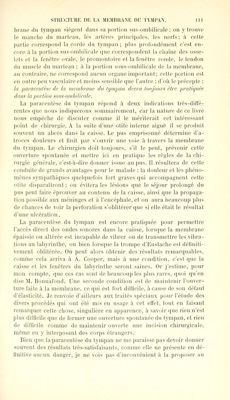 brane du tympan siègent dans sa portion sus-ombilicale : on y trouve le manche du marteau, les artères principales, les nerfs; à cette partie correspond la corde du tympan; plus profondément c'est en- core à la portion sus-ombilicale que correspondent la chaîne des osse- lets et la fenêtre ovale, le promontoire et la fenêtre ronde, le tendon du muscle du marteau ; à la portion sous-ombilicale de la membrane, au contraire, ne correspond aucun organe important; cette portion est en outre peu vasculaire et moins sensible que l'autre : d'où le précepte : la paracentèse de la membj'ane du tympan devra toujours être pratiquée dans la portion sous-ombilicale. La paracentèse du tympan répond à deux indications très-diffé- rentes que nous indiquerons sommairement, car la nature de ce livre nous empêche de discuter comme il le mériterait cet intéressant point de chirurgie. A la suite d'une otite interne aiguë il se produit souvent un abcès dans la caisse. Le pus emprisonné détermine d'a- troces douleurs et finit par s'ouvrir une voie à travers la membrane du tympan. Le chirurgien doit toujours, s'il le peut, prévenir cette ouverture spontanée et mettre ici en pratique les règles de la chi- rurgie générale, c'est-à-dire donner issue au pus. Il résultera de cette conduite de grands avantages pour le malade : la douleur et les phéno- mènes sympathiques quelquefois fort graves qui accompagnent cette otite disparaîtront ; on évitera les lésions que le séjour prolongé du pus peut faire éprouver au contenu de la caisse, ainsi que la propaga- tion possible aux méninges et à l'encéphale, et on aura beaucoup plus de chances de voir la perforation s'oblitérer que si elle était le résultat d'une ulcération. La paracentèse du tympan est encore pratiquée pour permettre l'accès direct des ondes sonores dans la caisse, lorsque la membrane épaissie ou altérée est incapable de vibrer ou de transmettre les vibra- tions au labyrinthe, ou bien lorsque la trompe d'Eustache est définiti- vement oblitérée. On peut alors obtenir des résultats remarquables, comme cela arriva à A. Cooper, mais à une condition, c'est que la caisse et les fenêtres du labyrinthe seront saines. Or j'estime, pour mon compte, que ces cas sont de beaucoup les plus rares, quoi qu'en dise M. Bonnafond. Une seconde condition est de maintenir l'ouver- ture faite à la membrane, ce qui est fort difficile, à cause de son défaut d'élasticité. Je renvoie d'ailleurs aux traités spéciaux pour l'étude des divers procédés qui ont été mis en usage à cet effet, tout en faisant remarquer cette chose, singulière en apparence, à savoir que rien n'est plus difficile que de fermer une ouverture spontanée du tympan, et rien de difficile comme de maintenir ouverte une incision chirurgicale, même en y interposant des corps étrangers.' Bien que la paracentèse du tympan ne me paraisse pas devoir donner souvent des résultats très-satisfaisants, comme elle ne présente en dé- finitive aucun danger, je ne vois pas d'inconvénient à la proposer au