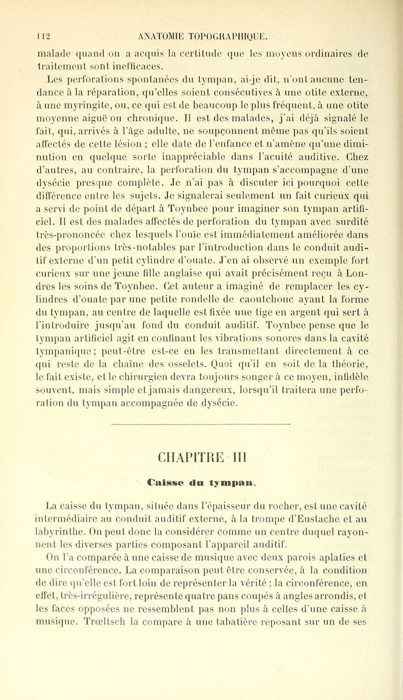 malade quand on a acquis la certitude que les moyens ordinaires de traitement sont inefficaces. Les perforations spontanées du tympan, ai-je dit, n'ont aucune ten- dance à la réparation, qu'elles soient consécutives à une otite externe, à une myringite, ou, ce qui est de beaucoup le plus fréquent, à une otite moyenne aiguë ou chronique. Il est des malades, j'ai déjà signalé le fait, qui, arrivés à l'âge adulte, ne soupçonnent même pas qu'ils soient affectés de cette lésion ; elle date de l'enfance et n'amène qu'une dimi- nution en quelque sorte inappréciable dans l'acuité auditive. Chez d'autres, au contraire, la perforation du tympan s'accompagne d'une dysécie presque complète. Je n'ai pas à discuter ici pourquoi cette différence entre les sujets. Je signalerai seulement un fait curieux qui a servi de point de départ à Toynbee pour imaginer son tympan artifi- ciel. Il est des malades affectés de perforation du tympan avec surdité très-prononcée chez lesquels l'ouïe est immédiatement améliorée dans des proportions très-notables par l'introduction dans le conduit audi- tif externe d'un petit cylindre d'ouate. J'en ai observé un exemple fort curieux sur une jeune fille anglaise qui avait précisément reçu à Lon- dres les soins de Toynbee. Cet auteur a imaginé de remplacer les cy- lindres d'ouate par une petite rondelle de caoutchouc ayant la forme du tympan, au centre de laquelle est fixée une tige en argent qui sert à l'introduire jusqu'au fond du conduit auditif. Toynbee pense que le tympan artificiel agit en confinant les vibrations sonores dans la cavité tympanique ; peut-être est-ce en les transmettant directement à ce qui reste de la chaîne des osselets. Quoi qu'il en soit de la théorie, le fait existe, et le chirurgien devra toujours songer à ce moyen, infidèle souvent, mais simple et jamais dangereux, lorsqu'il traitera une perfo- ration du tympan accompagnée de dysécie. CHAPITRE III Caisse «lu tympan. La caisse du tympan, située dans l'épaisseur du rocher, est une cavité intermédiaire au conduit auditif externe, à la trompe d'Eustache et au labyrinthe. On peut donc la considérer comme un centre duquel rayon- nent les diverses parties composant l'appareil auditif. On l'a comparée à une caisse de musique avec deux parois aplaties et une circonférence. La comparaison peut être conservée, à la condition de dire qu'elle est fort loin de représenter la vérité ; la circonférence, en effet, très-irrégulière, représente quatre pans coupés à angles arrondis, et les faces opposées ne ressemblent pas non plus à celles d'une caisse à musique. Trœltsch la compare à une tabatière reposant sur un de ses