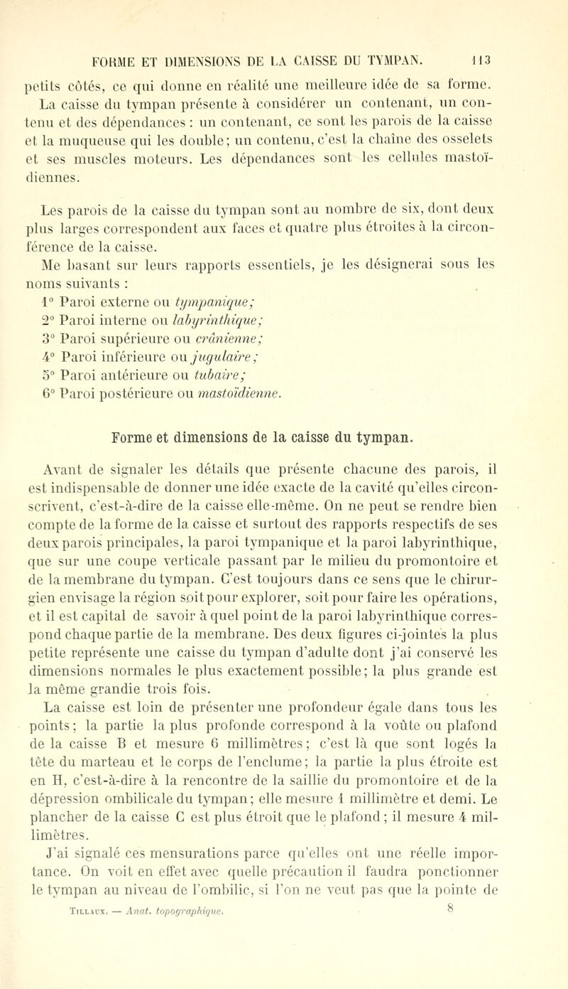 petits côtés, ce qui donne en réalité une meilleure idée de sa forme. La caisse du tympan présente à considérer un contenant, un con- tenu et des dépendances : un contenant, ce sont les parois de la caisse et la muqueuse qui les double; un contenu, c'est la chaîne des osselets et ses muscles moteurs. Les dépendances sont les cellules mastoï- diennes. Les parois de la caisse du tympan sont au nombre de six, dont deux plus larges correspondent aux faces et quatre plus étroites à la circon- férence de la caisse. Me basant sur leurs rapports essentiels, je les désignerai sous les noms suivants : 1° Paroi externe ou tympanique ; 2° Paroi interne ou labyrinthique; 3° Paroi supérieure ou crânienne; 4° Paroi inférieure ou jugulaire ; 5° Paroi antérieure ou tubaire; 6° Paroi postérieure ou mastoïdienne. Forme et dimensions de la caisse du tympan. Avant de signaler les détails que présente chacune des parois, il est indispensable de donner une idée exacte de la cavité qu'elles circon- scrivent, c'est-à-dire de la caisse elle-même. On ne peut se rendre bien compte de la forme de la caisse et surtout des rapports respectifs de ses deux parois principales, la paroi tympanique et la paroi labyrinthique, que sur une coupe verticale passant par le milieu du promontoire et de la membrane du tympan. C'est toujours dans ce sens que le chirur- gien envisage la région soit pour explorer, soit pour faire les opérations, et il est capital de savoir à quel point de la paroi labyrinthique corres- pond chaque partie de la membrane. Des deux figures ci-jointes la plus petite représente une caisse du tympan d'adulte dont j'ai conservé les dimensions normales le plus exactement possible; la plus grande est la même grandie trois fois. La caisse est loin de présenter une profondeur égale dans tous les points ; la partie la plus profonde correspond à la voûte ou plafond de la caisse B et mesure 6 millimètres ; c'est là que sont logés la tête du marteau et le corps de l'enclume ; la partie la plus étroite est en H, c'est-à-dire à la rencontre de la saillie du promontoire et de la dépression ombilicale du tympan; elle mesure 1 millimètre et demi. Le plancher de la caisse C est plus étroit que le plafond ; il mesure 4 mil- limètres. J'ai signalé ces mensurations parce qu'elles ont une réelle impor- tance. On voit en effet avec quelle précaution il faudra ponctionner le tympan au niveau de l'ombilic, si l'on ne veut pas que la pointe de Tillaux. — Anat. topographique. °