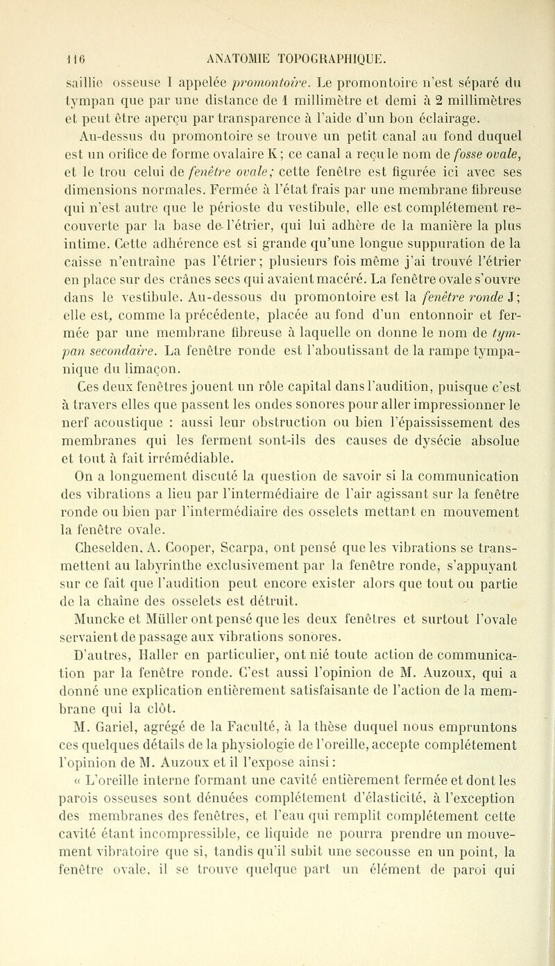 saillie osseuse I appelée promontoire. Le promontoire n'est séparé du tympan que par une distance de 1 millimètre et demi à 2 millimètres et peut être aperçu par transparence à l'aide d'un bon éclairage. Au-dessus du promontoire se trouve un petit canal au fond duquel est un orifice de forme ovalaire K ; ce canal a reçu le nom de fosse ovale, et le trou celui de fenêtre ovale; cette fenêtre est figurée ici avec ses dimensions normales. Fermée à l'état frais par une membrane fibreuse qui n'est autre que le périoste du vestibule, elle est complètement re- couverte par la base de-l'é trier, qui lui adhère de la manière la plus intime. Cette adhérence est si grande qu'une longue suppuration de la caisse n'entraîne pas l'étrier; plusieurs fois même j'ai trouvé l'étrier en place sur des crânes secs qui avaient macéré. La fenêtre ovale s'ouvre dans le vestibule. Au-dessous du promontoire est la fenêtre ronde J ; elle est, comme la précédente, placée au fond d'un entonnoir et fer- mée par une membrane fibreuse à laquelle on donne le nom de tym- pan secondaire. La fenêtre ronde est l'aboutissant de la rampe tympa- nique du limaçon. Ces deux fenêtres jouent un rôle capital clans l'audition, puisque c'est à travers elles que passent les ondes sonores pour aller impressionner le nerf acoustique : aussi leur obstruction ou bien l'épaississement des membranes qui les ferment sont-ils des causes de dysécie absolue et tout à fait irrémédiable. On a longuement discuté la question de savoir si la communication des vibrations a lieu par l'intermédiaire de l'air agissant sur la fenêtre ronde ou bien par l'intermédiaire des osselets mettant en mouvement la fenêtre ovale. Cheselden, A. Cooper, Scarpa, ont pensé que les vibrations se trans- mettent au labyrinthe exclusivement par la fenêtre ronde, s'appuyant sur ce fait que l'audition peut encore exister alors que tout ou partie de la chaîne des osselets est détruit. Muncke et Miiller ont pensé que les deux fenêtres et surtout l'ovale servaient de passage aux vibrations sonores. D'autres, Haller en particulier, ont nié toute action de communica- tion par la fenêtre ronde. C'est aussi l'opinion de M. Auzoux, qui a donné une explication entièrement satisfaisante de l'action de la mem- brane qui la clôt. M. Gariel, agrégé de la Faculté, à la thèse duquel nous empruntons ces quelques détails de la physiologie de l'oreille, accepte complètement l'opinion de M. Auzoux et il l'expose ainsi : « L'oreille interne formant une cavité entièrement fermée et dont les parois osseuses sont dénuées complètement d'élasticité, à l'exception des membranes des fenêtres, et l'eau qui remplit complètement cette cavité étant incompressible, ce liquide ne pourra prendre un mouve- ment vibratoire que si, tandis qu'il subit une secousse en un point, la fenêtre ovale, il se trouve quelque part un élément de paroi qui