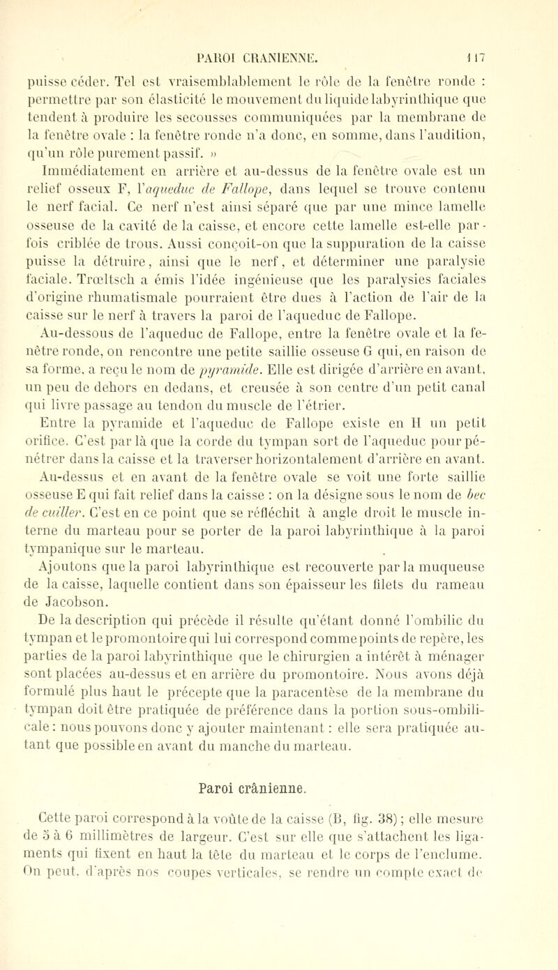 puisse céder. Tel est vraisemblablement le rôle de la fenêtre ronde : permettre par son élasticité le mouvement du liquide labyrintbique que tendent à produire les secousses communiquées par la membrane de la fenêtre ovale : la fenêtre ronde n'a donc, en somme, dans l'audition, qu'un rôle purement passif. » Immédiatement en arrière et au-dessus de la fenêtre ovale est un relief osseux F, Y aqueduc de Fallope, dans lequel se trouve contenu le nerf facial. Ce nerf n'est ainsi séparé que par une mince lamelle osseuse de la cavité de la caisse, et encore cette lamelle est-elle par- fois criblée de trous. Aussi conçoit-on que la suppuration de la caisse puisse la détruire, ainsi que le nerf, et déterminer une paralysie faciale. Trœltsch a émis l'idée ingénieuse que les paralysies faciales d'origine rhumatismale pourraient être dues à l'action de l'air de la caisse sur le nerf à travers la paroi de l'aqueduc de Fallope. Au-dessous de l'aqueduc de Fallope, entre la fenêtre ovale et la fe- nêtre ronde, on rencontre une petite saillie osseuse G qui, en raison de sa forme, a reçu le nom de pyramide. Elle est dirigée d'arrière en avant, un peu de dehors en dedans, et creusée à son centre d'un petit canal qui livre passage au tendon du muscle de l'étrier. Entre la pyramide et l'aqueduc de Fallope existe en II un petit orifice. C'est parla que la corde du tympan sort de l'aqueduc pour pé- nétrer dans la caisse et la traverser horizontalement d'arrière en avant. Au-dessus et en avant de la fenêtre ovale se voit une forte saillie osseuse E qui fait relief dans la caisse : on la désigne sous le nom de bec de cuiller. C'est en ce point que se réfléchit à angle droit le muscle in- terne du marteau pour se porter de la paroi labyrintbique à la paroi tympanique sur le marteau. Ajoutons que la paroi labyrinthique est recouverte parla muqueuse de la caisse, laquelle contient clans son épaisseur les filets du rameau de Jacobson. De la description qui précède il résulte qu'étant donné l'ombilic du tympan et le promontoire qui lui correspond comme points de repère, les parties de la paroi labyrinthique que le chirurgien a intérêt à ménager sont placées au-dessus et en arrière du promontoire. Nous avons déjà formulé plus haut le précepte que la paracentèse de la membrane du tympan doit être pratiquée de préférence dans la portion sous-ombili- cale: nous pouvons donc y ajouter maintenant : elle sera pratiquée au- tant que possible en avant du manche du marteau. Paroi crânienne. Cette paroi correspond à la voûte de la caisse (B, fig. 38) ; elle mesure de o à 6 millimètres de largeur. C'est sur elle que s'attachent les liga- ments qui tixent en haut la tête du marteau et le corps de l'enclume. On peut. daprès nos coupes verticales, se rendre un compte exact de