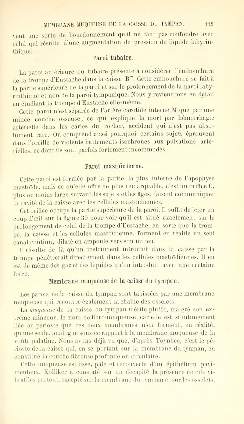 vent une sorte de bourdonnement qu'il ne faut pas confondre avec celui qui résulte d'une augmentation de pression du liquide labyrin- thique. Paroi tubaire. La paroi antérieure ou tubaire présente à considérer l'embouchure de la trompe d'Eustache dans la caisse B'. Cette embouchure se fait à la partie supérieure de la paroi et sur le prolongement de la paroi laby- rinthique et non de la paroi tympanique. Nous y reviendrons en détail en étudiant la trompe d'Eustache elle-même. Cette paroi n'est séparée de l'artère carotide interne M que par une mince couche osseuse, ce qui explique la mort par hémorrhagie artérielle dans les caries du rocher, accident qui n'est pas abso- lument rare. On comprend aussi pourquoi certains sujets éprouvent dans l'oreille de violents battements isochrones aux pulsations arté- rielles, ce dont ils sont parfois fortement incommodés. Paroi mastoïdienne. Cette paroi est formée par la partie la plus interne de l'apophyse mastoïde, mais ce qu'elle offre de plus remarquable, c'est un orifice C, plus ou moins large suivant les sujets elles âges, faisant communiquer la cavité de la caisse avec les cellules mastoïdiennes. Cet orifice occupe la partie supérieure de la paroi. Il suffît de jeter un coup d'oeil sur la figure 39 pour voir qu'il est situé exactement sur le prolongement de celui de la trompe d'Eustache, en sorte que la trom- pe, la caisse et les cellules mastoïdienne, forment en réalité un seul canal continu, dilaté en ampoule vers son milieu. Il résulte de là qu'un instrument introduit dans la caisse par la trompe pénétrerait directement dans les cellules mastoïdiennes. Il en est de même des gaz et des liquides qu'on introduit avec une certaine force. Membrane muqnense de la caisse du tympan. Les parois de la caisse du tympan sont tapissées par une membrane muqueuse qui recouvre également la chaîne des osselets. La muqueuse de la caisse du tympan mérite plutôt, malgré son ex- trême minceur, le nom de fibro-muqueuse, car elle est si intimement liée au périoste que ces deux membranes n'en forment, en réalité, qu'une seule, analogue sous ce rapport à la membrane muqueuse de la voûte palatine. Nous avons déjà vu que, d'après Toynbee, c'est le pé- rioste de la caisse qui, en se portant sur la membrane du tympan, en constitue la couche fibreuse profonde ou circulaire. Cette muqueuse est lisse, pâle et recouverte d'un épithélium pavi- menteux. Kolliker a constaté sur un décapité la présence de cils vi- bratiles partout, excepté sur la membrane du tympan et sur les osselets.