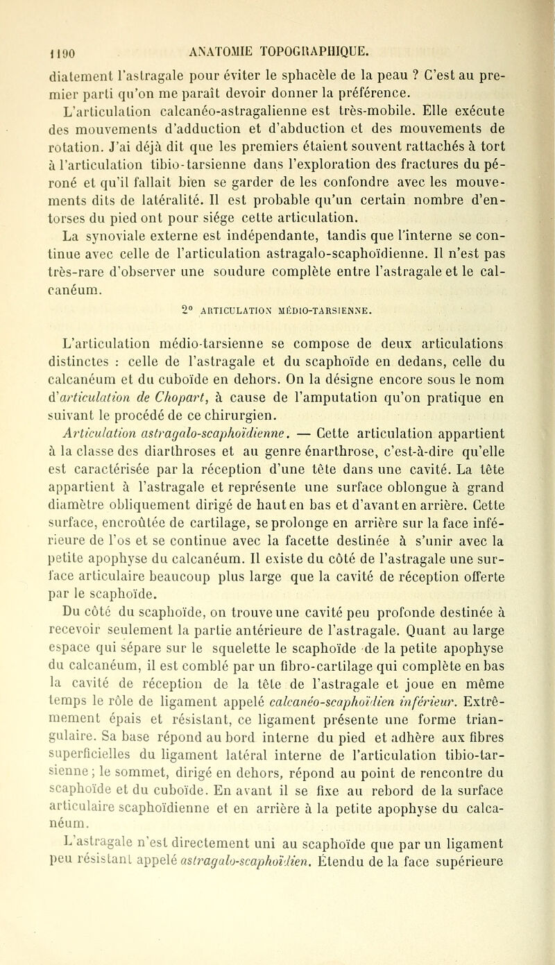 dialement l'astragale pour éviter le sphacèle de la peau ? C'est au pre- mier parti qu'on me paraît devoir donner la préférence. L'articulation calcanéo-astragalienne est très-mobile. Elle exécute des mouvements d'adduction et d'abduction et des mouvements de rotation. J'ai déjà dit que les premiers étaient souvent rattachés à tort à l'articulation tibio-tarsienne dans l'exploration des fractures du pé- roné et qu'il fallait bien se garder de les confondre avec les mouve- ments dits de latéralité. Il est probable qu'un certain nombre d'en- torses du pied ont pour siège cette articulation. La synoviale externe est indépendante, tandis que l'interne se con- tinue avec celle de l'articulation astragalo-scaphoïdienne. Il n'est pas très-rare d'observer une soudure complète entre l'astragale et le cal- canéum. 2° ARTICULATION MÉDlO-TARSIENiNE. L'articulation médio-tarsienne se compose de deux articulations distinctes : celle de l'astragale et du scaphoïde en dedans, celle du calcanéum et du cuboïde en dehors. On la désigne encore sous le nom d'articulation de Chopart, à cause de l'amputation qu'on pratique en suivant le procédé de ce chirurgien. Articulation astragalo-scaphoïdienne. — Cette articulation appartient à la classe des diarthroses et au genre énarthrose, c'est-à-dire qu'elle est caractérisée par la réception d'une tête dans une cavité. La tête appartient à l'astragale et représente une surface oblongue à grand diamètre obliquement dirigé de haut en bas et d'avant en arrière. Cette surface, encroûtée de cartilage, se prolonge en arrière sur la face infé- rieure de l'os et se continue avec la facette destinée à s'unir avec la petite apophyse du calcanéum. Il existe du côté de l'astragale une sur- face articulaire beaucoup plus large que la cavité de réception offerte par le scaphoïde. Du côté du scaphoïde, on trouve une cavité peu profonde destinée à recevoir seulement la partie antérieure de l'astragale. Quant au large espace qui sépare sur le squelette le scaphoïde -de la petite apophyse du calcanéum, il est comblé par un fibro-cartilage qui complète en bas la cavité de réception de la tête de l'astragale et joue en même temps le rôle de ligament appelé calcanéo-scaphoïdien inférieur. Extrê- mement épais et résistant, ce ligament présente une forme trian- gulaire. Sa base répond au bord interne du pied et adhère aux fibres superficielles du ligament latéral interne de l'articulation tibio-tar- sienne; le sommet, dirigé en dehors, répond au point de rencontre du scaphoïde et du cuboïde. En avant il se fixe au rebord de la surface articulaire scaphoïdienne et en arrière à la petite apophyse du calca- néum. L'astragale n'est directement uni au scaphoïde que par un ligament peu résistant appelé astragalo-scaphoïdien. Étendu de la face supérieure