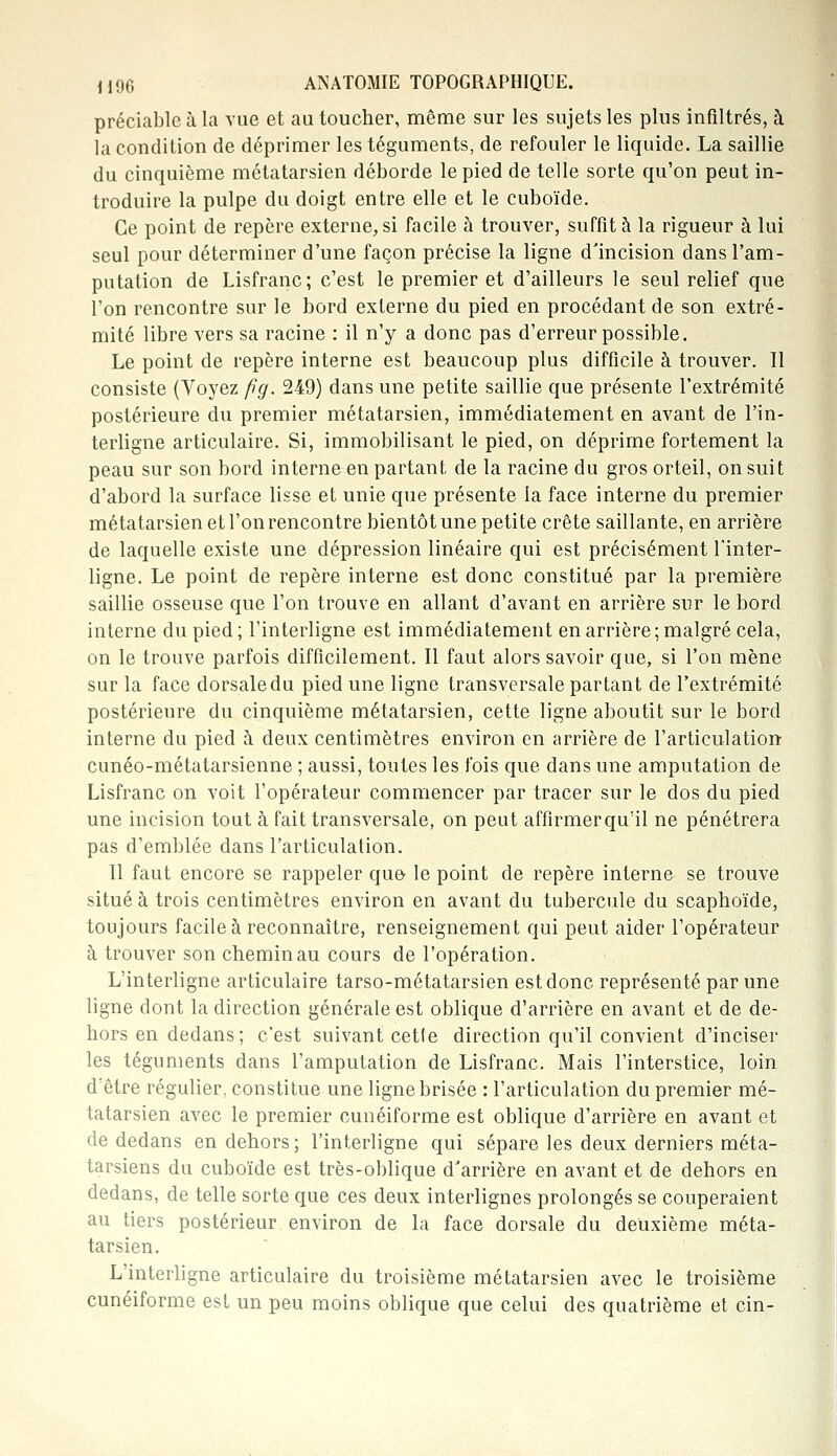 préciable à la vue et au toucher, même sur les sujets les plus infiltrés, à la condition de déprimer les téguments, de refouler le liquide. La saillie du cinquième métatarsien déborde le pied de telle sorte qu'on peut in- troduire la pulpe du doigt entre elle et le cuboïde. Ce point de repère externe, si facile à trouver, suffît à la rigueur à lui seul pour déterminer d'une façon précise la ligne d'incision dans l'am- putation de Lisfranc; c'est le premier et d'ailleurs le seul relief que l'on rencontre sur le bord externe du pied en procédant de son extré- mité libre vers sa racine : il n'y a donc pas d'erreur possible. Le point de repère interne est beaucoup plus difficile à trouver. Il consiste (Voyez fïg. 249) dans une petite saillie que présente l'extrémité postérieure du premier métatarsien, immédiatement en avant de l'in- terligne articulaire. Si, immobilisant le pied, on déprime fortement la peau sur son bord interne en partant de la racine du gros orteil, on suit d'abord la surface lisse et unie que présente la face interne du premier métatarsien et l'on rencontre bientôt une petite crête saillante, en arrière de laquelle existe une dépression linéaire qui est précisément l'inter- ligne. Le point de repère interne est donc constitué par la première saillie osseuse que l'on trouve en allant d'avant en arrière sur le bord interne du pied ; l'interligne est immédiatement en arrière ; malgré cela, on le trouve parfois difficilement. Il faut alors savoir que, si l'on mène sur la face dorsale du pied une ligne transversale partant de l'extrémité postérieure du cinquième métatarsien, cette ligne aboutit sur le bord interne du pied à deux centimètres environ en arrière de l'articulation cunéo-métatarsienne ; aussi, toutes les fois que dans une amputation de Lisfranc on voit l'opérateur commencer par tracer sur le dos du pied une incision tout à fait transversale, on peut affirmerqu'il ne pénétrera pas d'emblée dans l'articulation. Il faut encore se rappeler que le point de repère interne se trouve situé à trois centimètres environ en avant du tubercule du scaphoïde, toujours facile à reconnaître, renseignement qui peut aider l'opérateur à trouver son chemin au cours de l'opération. L'interligne articulaire tarso-métatarsien est donc représenté par une ligne dont la direction générale est oblique d'arrière en avant et de de- hors en dedans; c'est suivant cette direction qu'il convient d'inciser les téguments dans l'amputation de Lisfranc. Mais l'interstice, loin d:être régulier, constitue une ligne brisée : l'articulation du premier mé- tatarsien avec le premier cunéiforme est oblique d'arrière en avant et de dedans en dehors; l'interligne qui sépare les deux derniers méta- tarsiens du cuboïde est très-oblique d'arrière en avant et de dehors en dedans, de telle sorte que ces deux interlignes prolongés se couperaient au tiers postérieur environ de la face dorsale du deuxième méta- tarsien. L'interligne articulaire du troisième métatarsien avec le troisième cunéiforme est un peu moins oblique que celui des quatrième et cin-