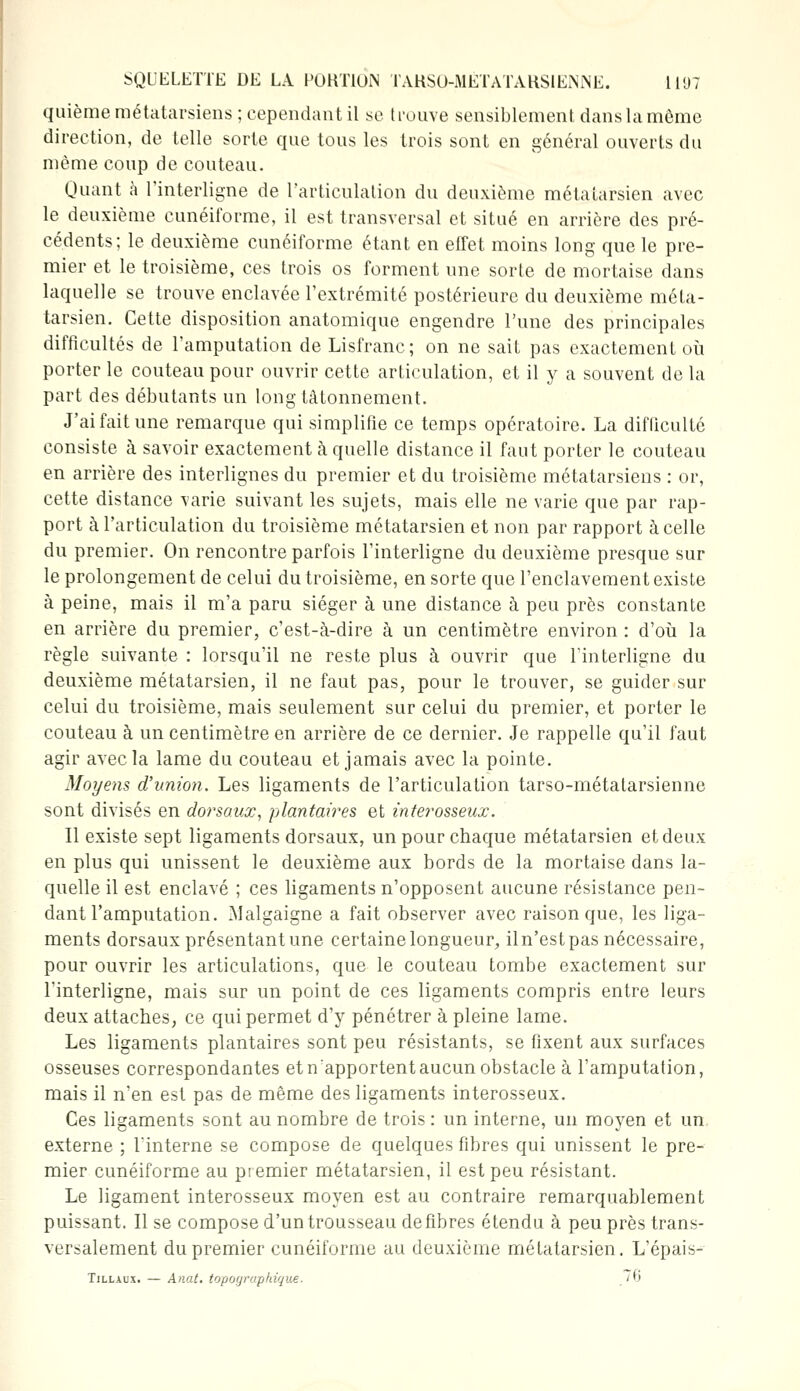 quième métatarsiens ; cependant il se trouve sensiblement dans la môme direction, de telle sorte que tous les trois sont en général ouverts du même coup de couteau. Quant à l'interligne de l'articulation du deuxième métatarsien avec le deuxième cunéiforme, il est transversal et situé en arrière des pré- cédents; le deuxième cunéiforme étant en effet moins long que le pre- mier et le troisième, ces trois os forment une sorte de mortaise dans laquelle se trouve enclavée l'extrémité postérieure du deuxième méta- tarsien. Cette disposition anatomique engendre l'une des principales difficultés de l'amputation de Lisfranc; on ne sait pas exactement où porter le couteau pour ouvrir cette articulation, et il y a souvent de la part des débutants un long tâtonnement. J'ai fait une remarque qui simplifie ce temps opératoire. La difficulté consiste à savoir exactement à quelle distance il faut porter le couteau en arrière des interlignes du premier et du troisième métatarsiens : or, cette distance varie suivant les sujets, mais elle ne varie que par rap- port à l'articulation du troisième métatarsien et non par rapport à celle du premier. On rencontre parfois l'interligne du deuxième presque sur le prolongement de celui du troisième, en sorte que l'enclavement existe à peine, mais il m'a paru siéger à une distance à peu près constante en arrière du premier, c'est-à-dire à un centimètre environ : d'où la règle suivante : lorsqu'il ne reste plus à ouvrir que l'interligne du deuxième métatarsien, il ne faut pas, pour le trouver, se guider sur celui du troisième, mais seulement sur celui du premier, et porter le couteau à un centimètre en arrière de ce dernier. Je rappelle qu'il faut agir avec la lame du couteau et jamais avec la pointe. Moyens d'union. Les ligaments de l'articulation tarso-métatarsienne sont divisés en dorsaux, plantaires et interosseux. Il existe sept ligaments dorsaux, un pour chaque métatarsien et deux en plus qui unissent le deuxième aux bords de la mortaise dans la- quelle il est enclavé ; ces ligaments n'opposent aucune résistance pen- dant l'amputation. Malgaigne a fait observer avec raison que, les liga- ments dorsaux présentant une certaine longueur, il n'est pas nécessaire, pour ouvrir les articulations, que le couteau tombe exactement sur l'interligne, mais sur un point de ces ligaments compris entre leurs deux attaches, ce qui permet d'y pénétrer à pleine lame. Les ligaments plantaires sont peu résistants, se fixent aux surfaces osseuses correspondantes et n'apportent aucun obstacle à l'amputation, mais il n'en est pas de même des ligaments interosseux. Ces ligaments sont au nombre de trois : un interne, un moyen et un externe ; l'interne se compose de quelques fibres qui unissent le pre- mier cunéiforme au premier métatarsien, il est peu résistant. Le ligament interosseux moyen est au contraire remarquablement puissant. Il se compose d'un trousseau défibres étendu à peu près trans- versalement du premier cunéiforme au deuxième métatarsien. L'épais- Tillaux. — Anat. topographique. „76