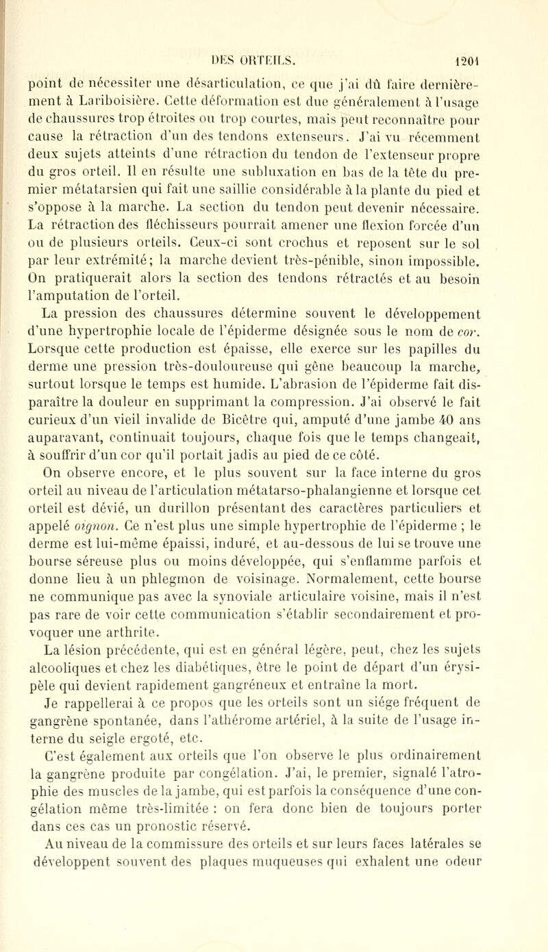 point de nécessiter une désarticulation, ce que j'ai dû l'aire dernière- ment à Lariboisière. Cette déformation est due généralement à l'usage de chaussures trop étroites ou trop courtes, mais peut reconnaître pour cause la rétraction d'un des tendons extenseurs. J'ai vu récemment deux sujets atteints d'une rétraction du tendon de l'extenseur propre du gros orteil. 11 en résulte une subluxation en bas de la tête du pre- mier métatarsien qui fait une saillie considérable à la plante du pied et s'oppose à la marche. La section du tendon peut devenir nécessaire. La rétraction des fléchisseurs pourrait amener une flexion forcée d'un ou de plusieurs orteils. Ceux-ci sont crochus et reposent sur le sol par leur extrémité; la marche devient très-pénible, sinon impossible. On pratiquerait alors la section des tendons rétractés et au besoin l'amputation de l'orteil. La pression des chaussures détermine souvent le développement d'une hypertrophie locale de l'épiderme désignée sous le nom de cor. Lorsque cette production est épaisse, elle exerce sur les papilles du derme une pression très-douloureuse qui gêne beaucoup la marche, surtout lorsque le temps est humide. L'abrasion de l'épiderme fait dis- paraître la douleur en supprimant la compression. J'ai observé le fait curieux d'un vieil invalide de Bicêtre qui, amputé d'une jambe 40 ans auparavant, continuait toujours, chaque fois que le temps changeait, à souffrir d'un cor qu'il portait jadis au pied de ce côté. On observe encore, et le plus souvent sur la face interne du gros orteil au niveau de l'articulation métatarso-phalangienne et lorsque cet orteil est dévié, un durillon présentant des caractères particuliers et appelé oignon. Ce n'est plus une simple hypertrophie de l'épiderme ; le derme est lui-même épaissi, induré, et au-dessous de lui se trouve une bourse séreuse plus ou moins développée, qui s'enflamme parfois et donne lieu à un phlegmon de voisinage. Normalement, cette bourse ne communique pas avec la synoviale articulaire voisine, mais il n'est pas rare de voir cette communication s'établir secondairement et pro- voquer une arthrite. La lésion précédente, qui est en général légère, peut, chez les sujets alcooliques et chez les diabétiques, être le point de départ d'un érysi- pèle qui devient rapidement gangreneux et entraîne la mort. Je rappellerai à ce propos que les orteils sont un siège fréquent de gangrène spontanée, dans l'athérome artériel, à la suite de l'usage in- terne du seigle ergoté, etc. C'est également aux orteils que l'on observe le plus ordinairement la gangrène produite par congélation. J'ai, le premier, signalé l'atro- phie des muscles de la jambe, qui est parfois la conséquence d'une con- gélation même très-limitée : on fera donc bien de toujours porter dans ces cas un pronostic réservé. Au niveau de la commissure des orteils et sur leurs faces latérales se développent souvent des plaques muqueuses qui exhalent une odeur