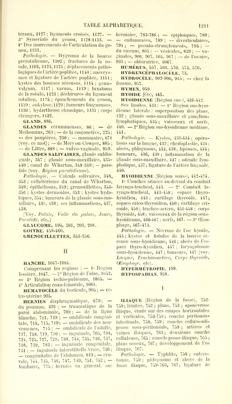 téraux, 1127; ligaments croisés, 1127. — 3° Synoviale du genou, 1128-1133. — 4° Des mouvements de l'articulation du ge- nou, 1133. Pathologie. — Hygroma de la bourse prérotulienne, Uo2; fractures de la ro- tule, 1103, 1123,1124 ; déplacements patho- logiques de l'artère poplitée, 1140; anévrys- mes et ligature de l'artère poplitée, 1111 ; kystes des bourses séreuses, 1114 ; genu- valgum, 1117; varum, 1119; luxations de la rotule, 1123 ; déchirures du ligament rotulien, 11?5; épanchements du genou, 1129 ; ankylose, 1129 ; tumeurs fongueuses, 1130 ; hydarthrose chronique, 1131 ; corps étrangers, 1132. GLAND, 886. GLANDES cérumineuses, 86 ; — de Meibomius, 263 ; — de la conjonctive, 225; — des paupières, 230 ; — mammaire, 671 (voy. ce mot) ; — de Méry ou Cowper, 885 ; — de Littre, 888 ; — vulvo-vaginale, 959. GLANDES SALIVAIRES, glande sublin- guale, 347 ; glande sous-maxillaire, 435- 440 ; canal de Wharton, 348-349; — paro- tide (voy. Régionparotidiennë). Pathologie. — Calculs salivaires, 348, 353 ; cathétérisme du canal de Wharton, 349; épithélioma, 359; grenouillettes, 353- 356 ; kystes dermoïdes, 353 ; kystes hyda- tiques, 354 ; tumeurs de la glande sous-ma- xillaire, 436, 438; ses inflammations, 437, 438. (Voy. Palais, Voile du palais, Joues, Parotide, etc.) GLAUCOME, 194, 201, 203, 208. GOITRE, 459-460. GRENOUILLETTES, 353-356. Il HANCHE, 1047-1084. Comprenant les régions : — 1» Région fessière, 1047. — 2° Région de l'aine, 1()52. — 3° Région ischio-pubienne, 1065. — 4° Articulation coxo-fémorale, 1068. HÉMATOCÈLE du testicule, 905 ; — ré- tro-utérine 995. HERMES diaphragmatique, 679; — du poumon, 691 ; — traumatique de la paroi abdominale, 709 ; — de la ligne blanche, 7il, 719 ; — ombilicale congéni- tale, 714, 715, 719; — ombilicale des nou- veau-nés, 715; — ombilicale de l'adulte, 717, 718, 719, 720; — inguinale, 705, 708, 724, 725, 727, 729, 730, 734, 735, 736, 737, 738, 739, 783; —inguinale congénitale, 731 ; — inguinale interstitielle vraie, 736; — congénitales de l'abdomen, 819 ; — cru- rale, 744, 745, 746, 747, 749, 751, 752; — lombaire, 775; hernie? en général, sac herniaire, 783-786; — épiploïques, 789; — enflammées, 789 ; — diverticulaires, 794 ; — pseudo-étranglements, 7 95 ; — du cœcum, 804 ; — vésicales, 839 ; — va- ginales, 906, 907. 964, 967 ; — de l'ovaire, 993 ; — obturatrice, 1067. HU31ÉRUS, 557, 568, 570, 574, 576. HYDRENCÉPIIALOCKLE, 73. HYDROCÈLE, 902-906, 915; — chez la femme, 957. HYMEN, 959. HYOÏDE (Os), 445. HYOÏDIENNE (Région sus-), 431-442. Ses limites, 431: — 1° Région sus-hyoï- dienne latérale : superposition des plans, 432 ; glande sous-maxillaire et ganglions lymphatiques, 435 ; vaisseaux et nerfs, 440. — 2° Région sus-hvoïdienne médiane, 441. Pathologie. — Kystes, 431-434; opéra- tions sur la langue, 432 ; cheiloplastie, 434 ; abcès, phlegmons, 434,438; lipomes, 434; tumeurs, 436, 438 ; inflammation de la glande sous-maxillaire, 437 ; adénite lym- phatique, 437 ; ligature de l'artère linguale, 440. HYOÏDIENNE (Région sous-), 442-474. 1° Couches situées au-devant du conduit laryngo-trachéal, 443. — 2 Conduit la- ryngo-trachéal, 443-458; espace thyro- hyoïdien, 443; cartilage thyroïde, 447; espace crico-thyroïdien, 450 ; cartilage cri- coïde, 450 ; trachée-artère, 451-458 ; corps thyroïde, 458 ; vaisseaux de la région sous- hyoïdienne, 460-467 ; nerfs, 467. —3 Œso- phage, 467-474. Pathologie. — Nécrose de l'os hyoïde, 445 ; kystes et fistules de la bourse sé- reuse sous-hyoïdienne, 446; abcès de l'es- pace thyro-hyoïdien, 447 ; laryngotomie sous-hyoïdienne, 447 ; tumeurs, 447 (voy. Larynx, Trachée-artère, Corps thyroïde, Œsophage, etc). HYPERMÉTROPIE, 198. HYPOSPADIAS, 938. I ILIAQUE (Région de la fosse), 752- 759; limites, 752 ; plans, 753 ; aponévrose iliaque, étude sur des coupes horizontales et verticales, 753-758 ; couche péritonéo- intestinale, 758, 759 ; couche cellulo-adi- peuse sous-péritonéale, 759 ; artères et veines iliaques, 763; deuxième couche celluleuse, 765; muscle psoas-iliaque, 765; plans osseux, 767; développement de l'os iliaque, 767. Pathologie. — Typhlite, 758 ; entéro- tomie, 759 ; phlegmons et abcès de la fosse iliaque, 759-763, 767; ligature de