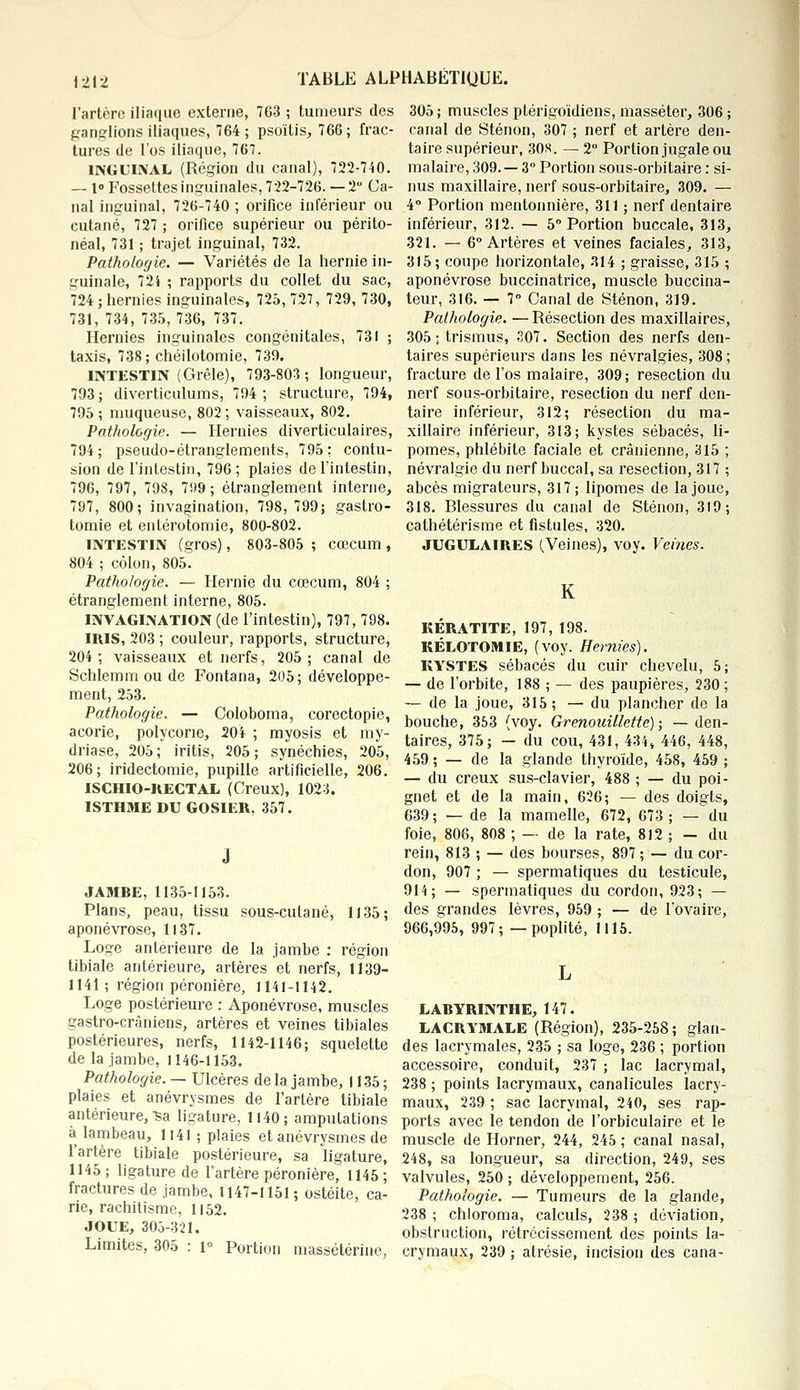 l'artère iliaque externe, 763 ; tumeurs des ganglions iliaques, 764 ; psoïtis, 766 ; frac- tures de l'os iliaque, 767. INGUINAL (Région du canal), 722-740. — 1» Fossettes inguinales, 722-726. — 2U Ca- nal inguinal, 726-740 ; orifice inférieur ou cutané, 727 ; orifice supérieur ou périto- néal, 731 ; trajet inguinal, 732. Pathologie. — Variétés de la hernie in- guinale, 724 ; rapports du collet du sac, 724 ; hernies inguinales, 725, 727, 729, 730, 731, 734, 735, 736, 737. Hernies inguinales congénitales, 731 ; taxis, 738; chéilotomie, 739. INTESTIN (Grêle), 793-803 ; longueur, 793 ; diverticulums, 794 ; structure, 794, 795; muqueuse, 802; vaisseaux, 802. Pathologie. — Hernies diverticulaires, 794; pseudo-étranglements, 795: contu- sion de l'intestin, 796; plaies de l'intestin, 796, 797, 798, 799 ; étranglement interne, 797, 800; invagination, 798,799; gastro- tomie et entérotomie, 800-802. INTESTIN (gros), 803-805 ; cœcum , 804 ; côlon, 805. Pathologie. — Hernie du cœcum, 804 ; étranglement interne, 805. INVAGINATION (de l'intestin), 797, 798. IRIS, 203 ; couleur, rapports, structure, 204; vaisseaux et nerfs, 205; canal de Schlemm ou de Fontana, 205; développe- ment, 253. Pathologie. — Coloboma, corectopie, acorie, polycone, 204 ; myosis et my- driase, 205; iritis, 205; synéchies, 205, 206; iridectomie, pupille artificielle, 206. ISCHIO-RECTAL (Creux), 1023. ISTHME DU GOSIER, 357. JAMRE, 1135-1153. Plans, peau, tissu sous-cutané, 1135; aponévrose, 1137. Loge antérieure de la jambe : région tibiale antérieure, artères et nerfs, 1139- 1141; région péronière, 1141-1142. Loge postérieure : Aponévrose, muscles gastro-crâniens, artères et veines tibiales postérieures, nerfs, 1142-1146; squelette de la jambe, 1146-1153. Pathologie. — Ulcères de la jambe, 1135 ; plaies et anévrysmes de l'artère tibiale antérieure,-sa ligature, 1140; amputations à lambeau, 1141 ; plaies et anévrysmes de l'artère tibiale postérieure, sa ligature, 1145; ligature de l'artère péronière, 1145; fractures de jambe, 1147-1151; ostéite, ca- rie, rachitisme, 1152. JOUE, 305-321. Limites, 305 : i° Portion massétérine, 305; muscles ptérigoïdiens, masséter, 306 ; canal de Sténon, 307 ; nerf et artère den- taire supérieur, 30S. — 2° Portion jugale ou malaire, 309. — 3 Portion sous-orbitaire : si- nus maxillaire, nerf sous-orbitaire, 309. — 4° Portion mentonnière, 311 ; nerf dentaire inférieur, 312. — 5° Portion buccale, 313, 321. — 6° Artères et veines faciales, 313, 315; coupe horizontale, 314 ; graisse, 315 ; aponévrose buccinatrice, muscle buccina- teur, 316. — 7° Canal de Sténon, 319. Pathologie. —Résection des maxillaires, 305; trismus, 307. Section des nerfs den- taires supérieurs dans les névralgies, 308; fracture de l'os malaire, 309; resection du nerf sous-orbitaire, resection du nerf den- taire inférieur, 312; résection du ma- xillaire inférieur, 313; kystes sébacés, li- pomes, phlébite faciale et crânienne, 315 ; névralgie du nerf buccal, sa resection, 317 ; abcès migrateurs, 317; lipomes de la joue, 318. Blessures du canal de Sténon, 319; cathétérisme et fistules, 320. JUGULAIRES (Veines), voy. Veines. K KERATITE, 197, 198. KÉLOTOMIE, (voy. Hernies). Kystes sébacés du cuir chevelu, 5; — de l'orbite, 188 ; — des paupières, 230 ; — de la joue, 315 ; — du plancher de la bouche, 353 (voy. GrenouiÛette); —den- taires, 375; — du cou, 431, 434, 446, 448, 459 ; — de la glande thyroïde, 458, 459 ; — du creux sus-clavier, 488 ; — du poi- gnet et de la main, 626; — des doigts, 639; — de la mamelle, 672, 673; — du foie, 806, 808 ; -■ de la rate, 812 ; — du rein, 813 ; — des bourses, 897; — du cor- don, 907 ; — spermatiques du testicule, 914; — spermatiques du cordon, 923; — des grandes lèvres, 959 ; — de l'ovaire, 966,995, 997; — poplité, 1115. LARYRINTHE, 147. LACRYMALE (Région), 235-258; glan- des lacrymales, 235 ; sa loge, 236 ; portion accessoire, conduit, 237 ; lac lacrymal, 238 ; points lacrymaux, canalicules lacry- maux, 239 ; sac lacrymal, 240, ses rap- ports avec le tendon de l'orbiculaire et le muscle de Horner, 244, 245 ; canal nasal, 248, sa longueur, sa direction, 249, ses valvules, 250 ; développement, 256. Pathologie. — Tumeurs de la glande, 238 ; chloroma, calculs, 238 ; déviation, obstruction, rétrécissement des points la- crymaux, 239 ; alrésie, incision des cana-