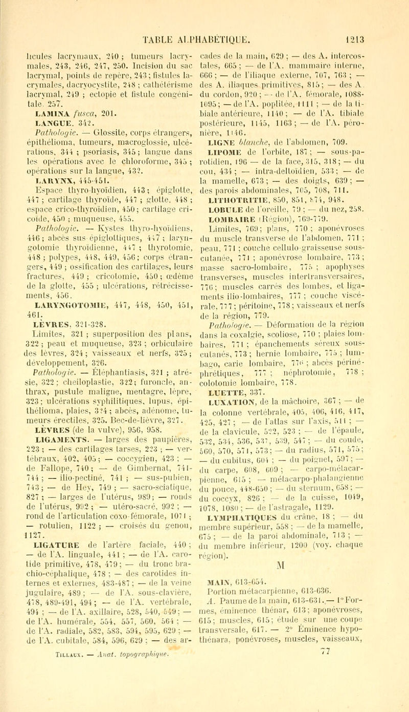 houles lacrymaux, 240; tumeurs lacry- males, 243, 240, 247, 250. Incision du sac lacrymal, points tic repère, 243; fistules la- crymales, daeryoeystite, 248 ; cathétérisme lacrymal, 249 ; ectopje et iistule congéni- tale. 257. LAMINA ftcsca, 201. LANGUE. 342. Pathologie. — Glossite, corps étrangers, épithélioma, tumeurs, macroglossie, ulcé- rations, 344 ; psoriasis, 345; langue clans les opérations avec le chloroforme, 345 ; opérations sur la langue, 43?. LARYNX, 445-451. Espace thyro-hyoïdien, 443; épiglotte, 447 ; cartilage thyroïde, 447 ; glotte, 448 ; espace erieo-thyroïdien, 450; cartilage cri- coïde, 450 ; muqueuse, 455. Pathologie. — Kystes thyro-hyoïdiens, 440; abcès sus-épiglottiques, 447; laryn- gotomie thyroïdienne, 4 47 ; thyrotomie, 448; polypes, 448, 449, 450; corps étran- gers, 449 ; ossification des cartilages, leurs fractures, 449; cricolomie, 450; œdème de la glolte, 455 ; ulcérations, rétrécisse- ments, 450. LARYNGOTOMIE, 447, 448, 450, 451, 401. LÈVRES. 321-328. Limites, 321 ; superposition des plans, 322; peau et muqueuse, 323; orbiculaire des lèvres, 324; vaisseaux et nerfs, 325; développement, 326. Pathologie. — Éléphantiasis, 321 ; atré- sie, 322; cheiloplastie, 322; furoncle, an- thrax, pustule maligne, mentagre, lèpre, 323; ulcérations syphilitiques, lupus, épi- thélioma. plaies, 324; abcès, adénome, tu- meurs érectiles, 325. Bec-de-lièvre, 327. LÈVRES (de la vulve), 950, 958. LIGAMENTS. — larges des paupières, 223 ; — des cartilages tarses, 223 ; — ver- tébraux, 402, 405 ; — coccygien, 423 ; — de Fallope, 740; — de Gimbernat, 741- 744 ; — ilio-pectiné, 741 ; — sus-pubien, 743; — de Hey, 749; — sacro-scialique, 827; — larges de l'utérus, 989; — ronds de l'utérus, 992 ; — utéro-sacré, 992 ; — rond de l'articulation coxo-fémorale, 1071 ; — rotulien, 1122; — croisés du genou, 1127. LIGATURE de l'artère faciale, 440 ; — de l'A. linguale, 4 41 ; — de l'A. caro- tide primitive, 47S, 479; — du tronc bra- chio-céphalique, 478 : — des carotides in- ternes et externes, 483-487 ; — de la veine jugulaire, 489 ; — de l'A. sous-clavière, 418,489-491,494; — de l'A. vertébrale, 494 : — de l'A. axillaire, 528, 540, 549 ; — de l'A. humérale, 554, 557, 500, 56 i : — de l'A. radiale, 582, 583, 594, 595, 629 ; — de l'A. cubitale, 584, 596, 029 ; — des ar- Tillaux. — Anat. topographique. cades de la main, 629 ; — des A. intercos- tales, 605; — de l'A. mammaire interne, 000;— de l'iliaque externe, 7<>7, 703; — des A. iliaques primitives, 815; — dos A. du cordon, 920 ; - - de l'A. fémorale, 1088- 1095; —de l'A. poplilée, IIII ; — de la li- biale antérieure, 1140; — de l'A. tibiale postérieure, 1145, 1103;—de l'A. péro- nière, H4G. LIGNE blanche, de l'abdomen, 709. LIPOME de l'orbite, 187; — sous-pa- rotidien, 190 — de la l'ace, 315, 318; — du cou, 434; — intra-delloïdien, 533; — (h; la mamelle, 073 ; — des doigts, 039 ; — des parois abdominales, 705, 708, 711. L1THOTR1TIE, 850, 851, 874, 948. LORULE de l'oreille, 79 ; — du nez, 258. L031RAIRE [Région), 769-779. Limites, 709; plans, 770; aponévroses du muscle transverse de l'abdomen, 771 ; peau, 771 ; couche cellulograisseuse sous- cutanée, 771 ; aponévrose lombaire, 773; masse sacro-lombaire, 775 ; apophyses transverses, muscles intertransversaires, 776; muscles carrés des lombes, et liga- ments ilio-lombaires, 777 ; couche viscé- rale, 77 7 ; péritoine, 778 ; vaisseaux et nerfs de la région, 779. Pathologie. — Déformation de la région dans la coxalgie, scoliose, 770 ; plaies lom- baires, 771 ; épanchements séreux sous- cutanés, 773; hernie lombaire, 775 ; lum- bago, carie lombaire, 77t> ; abcès périné- phrétiques, 777 ; néphrotomie, 778 ; colotomie lombaire, 7 78. LUETTE, 337. LUXATION, de la mâchoire, 367 ; — de la colonne vertébrale, 405, 406, 416, 4 17, 425, 427 ; — de l'atlas sur l'axis, 51 i ; - de la clavicule, 522, 523 ; — de l'épaule, 532, 534, 536, 537, 539, 547; — du coude, 500, 570, 571, 573; — du radius, 571, 575; — du cubitus, 604 ; — du poignet, 597; — du carpe, 608, 609 ; — carpo-mélacar- pienne, 015 ; — métacarpo-phalangienne du pouce, 448-050 ; — du sternum, 658 ; — du coccyx, 826 ; — de la cuisse, 1049, 1078. 10-80 ; — de l'astragale, 1129. LYMPHATIQUES du crâne, 18 ; — du membre supérieur, 558 ; — de la mamelle, 675 ; — de la paroi abdominale, 713 ; — du membre inférieur, 1200 (voy. chaque région). M MAIN, 013-054. Portion métacarpienne, 613-036. A. Paume de la main, 613-631.— 1 For- mes, éminence théuar, 013; aponévroses, 615; muscles, 615; étude sur une coupe transversale, 617. — 2° Éminence hypo- thénara. ponévroses, muscles, vaisseaux,