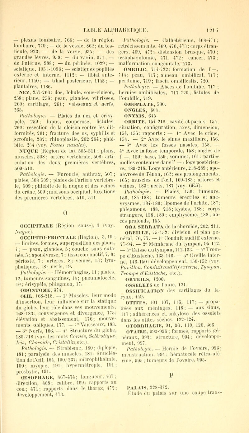 — plexus lombaire, 760; — de la région lombaire, 779 ; — de la vessie, 862; du tes- ticule, 923; — de la verge, 935; — des grandes lèvres, 958; — du vagin, 971; — de l'utérus, 988; — du périnée, 1029; — sciatique, 1051-1096 ; — sciatiques poplités externe et interne, 1112; — libial anté- rieur, 1140; — tibial postérieur, 1145; — plantaires, 1186. NEZ, 257-266; dos, lobule, sous-cloison, 258; plans, 253; peau, glandes, vibrisses, 260 : cartilage, 261 ; vaisseaux et nerfs, 265. Pathologie. — Plaies du nez et érisy- pèle, 259 ; lupus, couperose, fistules, 2fi0 ; résection de la cloison contre les dif- formités, 261 ; fracture des os, syphilis et scrofule, 262; rhinoplastie, 262 264; phlé- bite, 264 (voy. Fosses nasales). NUQUE Région de la), 505-511 ; plans, muscles, 508 ; artère vertébrale, 508; arti- culation des deux premières vertèbres, 509-510. Pathologie. — Furoncle, anthrax, 507 ; plaies, 508 509 ; plaies de l'artère vertébra- le, 509; phlébite de la nuque et des veines du crâne, 509 ; mal sous-occipital, luxations des premières vertèbres, 510, 511. O OCCIPITALE (Région sous-), 3 (voy. Nuque). OCCIPITO-FRONTALE (Région), 3, 19 ; — limites, formes, superposition des plans, 4; — peau, glandes, 5; couche sous-cuta- née, 5 ; aponévrose, 7 ; tissu conjonctif, 7, 8 ; périoste, 7; artères, 8; veines, 13; lym- phatiques, 18 ; nerfs, 19. Pathologie. — Hémorrhagies, 11 ; plaies. 12; tumeurs sanguines, 14; pneumatocèle, 16; érisypèle, phlegmon, 17. ODONTOME, 374. OEIL, 168-218. — 1° Muscles, leur mode d'insertion, leur influence sur la statique du globe, leur rôle dans ses mouvements, 168-183; convergence et divergence, 175; élévation et abaissement, 176; mouve- ments obliques, 177. — '.Vaisseaux, 183. — 3° Nerfs, 186. — 4 Structure du globe, 189-218 (voy. les mots Cornée, Sclérotique, Iris, Choroïde, Cristallin,etc.). Pathologie. — Strabisme, 180; diplopie. 181; paralysie des muscles, 181; énucléa- tion de l'œil, 184, 190,'237; microphthalmie, 190; myopie, 191; hypermétropie, 191: presbytie, 191. OESOPHAGE, 467-474; longueur, 467 ; direction, 468 ; calibre, 469 ; rapports au cou; 471: rapports dans le thorax. 472; développement, 473. Pathologie. — Cathélérisnie, 468-471; rétrécissements, 469, 470, 473 ; corps étran- gers, 469, 472; distension brusque, 470; œsophagotomie, 471, 472: cancer, 473; malformation congénitale, 473. OMBILIC, 714-722; formation de l'—, 711; peau, 717; anneau ombilical, 717; péritoine, 719; fascia ombilicalis, 720. Pathologie. — Abcès de l'ombilic, 717 ; hennés ombilicales, 717-720; fistules de l'ombilic, 719. OMOPLATE, 530. ONGLES, 6(14. ONYXIS, 645. ORBITE, 154-218; cavité et parois, 154, situation, configuration, axes, dimension, 154, 155; rapports : — 1° Avec le crâne, 154. — 2° Avec le sinus maxillaire, 156. — 3° Avec les fosses nasales, 158. — 4° Avec la fosse temporale, 158; angles de 1' —, 159; base, 159; sommet, 161 ; parties molles contenues dans Y — : loge postérieu- re, 189-218. Loge antérieure, 218-289 ; apo- névrose de Tenon, 162 ; ses prolongements, 165; muscles de l'œil, 169-183; artères et veines, 183; nerfs, 187 (voy. Œil). Pathologie. — Plaies, 156; tumeurs, 156, 184-188; tumeurs érectiles et ané- vrysmes, 184-186; lipomes de l'orbite, 187; phlegmons, 188, 218; kystes, 188; corps étrangers, 158, 189; emphysème, 188; ab- cès profonds, 155. ORA SERRATA de la choroïde, 202, 211. OREILLE, 75-152: division et plan Gé- néral, 76, 77. — 1° Conduit auditif externe, 77-94. — 2° Membrane du tympan, 95-112. — 3° Caisse du tympan, 112-133. — 4° Trom- pe d'Eustache, 133-146. — 5° Oreille inter- ne, 146-150; développement, 150-152 (voy. Pavillon, Conduit auditif externe, Tympan, Trompe d'Eustache, etc.). ORTEILS, 1200. OSSELETS de l'ouïe, 121. OSSIFICATION des cartilages du la- rynx, 449. OTITES, 101 107, 116, 117; —propa- gées aux méninges, 118 ; — aux sinus, 117; adhérences et. ankylose des osselets dans les otites sèches, 122-124. OTORRHAGIE, 91, 96, 110, 120,366. OVAIRE, 993-996 ; formes, rapports gé- néraux, 993; structure, 994; développe- ment, 997. Pathologie. — Hernie de l'ovaire, 993; menstruation. 994; hématocèle rétro-uté- rine, 995 ; tumeurs de l'ovaire, 995. PALAIS, 328-342. Étude du palais sur une coupe Lrans*