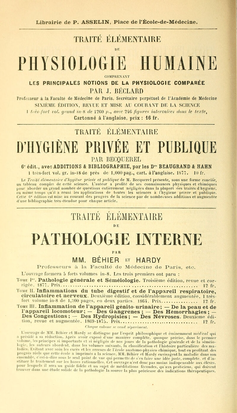 TRAITE ELEMENTAIRE PHYSIOLOGIE HUMAINE COMPRENANT LES PRINCIPALES NOTIONS DE LA PHYSIOLOGIE COMPARÉE PAR J. BÉCLARD Professeur à la Faculté de Médecine de Paris, Secrétaire perpétuel de l'Académie de Médecine SIXIÈME ÉDITION, REVUE ET MISE AU COURANT DE LA SCIENCE I très-fort vol. grand i'n-8 de 1260 p., avec 246 figures intercalées dans le texte, Cartonné à l'anglaise, prix : 16 fr. TRAITÉ ÉLÉMENTAIRE D'HYGIÈNE PRIVÉE ET PUBLIQUE PAR BECQUEREL 6e édit., avec ADDITIONS & BIBLIOGRAPHIE, parles Drs BEAUGRAND & HAHN 1 très-fort vol. gr. in-l8de près de 1,000 pag., cart. àl'anglaise. 1877. 10 fr. Le Traité élémentaire d'hygiène privée et publique de M. Becquerel présente, sous une forme concise, un tableau complet de cette science. L'auteur a proiité de ses connaissances physiques et chimiques pour aborder un grand nombre de questions entièrement négligées dans la plupart îles traités d'hygiène, en même temps qu'il a réuni les applications de toutes les sciences à l'hygiène privée et publique. Cette 6e édition est mise au courant des progrès de la science par de nombreuses additions et augmentée d'une bibliographie très-étendue pour chaque article. TRAITE ELEMENTAIRE DE PATHOLOGIE INTERNE PAR MM. BÉHIER et HARDY Professeurs à la Faculté de Médecine de Paris, etc. L'ouvrage formera 5 forts volumes in-8. Les trois premiers ont paru : Tome Ier. Pathologie générale et Séméiologie. Troisième édition, revue et cor- rigée. 1877. Prix 12 fr. Tome II. Inflammations du tube digestif et de l'appareil respiratoire, circulatoire et nerveux. Deuxième édition, considérablement augmentée. 1 très- fort, volume in-8 de 1,200 pages, eu deux parties. 1864. Prix 12 fr. Tome III. Inflammation de l'appareil génito urinaire; — De la peau et de l'appareil locomoteur; — Des Gangrènes ; — Des Hémorrhagies ; — Des Congestions; — Des Hydropisies ; — Des Névroses. Deuxième édi- tion, revue et augmentée. 1869-1875. Prix 12 fr. Chaque volume se vend séparément. L'ouvrage de MM. Béhier et Hardy se distingue par l'esprit philosophique et éminemment médical qui a présidé à sa rédaction. Après avoir exposé d'une manière complète, quoique précise, dans le premier volume, les principes si importants et si négligés de nos jours de la pathologie générale et de la séméio- logic, les auteurs abordent, dans les volumes suivants, la classification et l'histoire particulière des ma- ladies. Kvitant avec soin les excès et les erreurs de l'école anatomo-phvsicochimique, tout en profitant des progrès réels que cette école a imprimés a la science, MM. Béhier et Hardy envisagent la maladie dans son ensemble, c esi-a-dire sous le seul point de vue qui permette de s'en faire une idée juste, complète, et d'in- stituer le traitement sur les bases rationnelles. Cet ouvrage n'est donc pas moins indispensable aux élèves, pour lesquels il sera un guide fidèle et un sujet de méditations fécondes, qu'aux praticiens, qui doivent trouver dans une étude solide de la pathologie la source la plus précieuse des indications thérapeutiques.