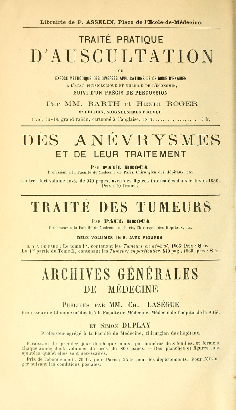 TRAITÉ PRATIQUE D'AUSCULTATIO EXPOSÉ MÉTHODIQUE DES DIVERSES APPLICATIONS DE CE MODE D'EXAMEN a l'état physiologique et morbide de l'économie, SUIVI D'UN PRÉCIS DE PERCUSSION Par MM. BARTH et Henri ROGER 9° ÉDITION SOIGNEUSEMENT REVUE 1 vol. in-18, grand raisin, cartonné à l'anglaise. 187 7 fr. DES ANÉVRYSMES ET DE LEUR TRAITEMENT Par PAU fi BROC A Professeur à la Faculté de Médecine de Paris, Chirurgien des Hôpitaux, etc. Un très-fort volume in-8, de 940 pages, avec des figures intercalées dans le texte. 185G. Prix : 10 francs. TRAITE DES TUMEURS Par PAUL BROC4 Professeur à la Faculté de Médecine de Paris, Chirurgien des Hôpitaux, etc. DEUX VOLUMES IN 8, AVEC FIGURES il v a de paru : Le tome Ier, contenant les Tumeurs en général, 1866- Prix : 8 fr. La l,e partie du Tome II, contenant les Tumeurs en particulier. 540 pag , 1869, prix : 8 fr. ARCHIVES GÉNÉRALES DE MÉDECINE Publiées par MM. Ch. LASÈGUE Professeur de Clinique médicale à la Faculté de Médecine, Médecin de l'hôpital de la Pitié, et Simon DUPLAY Professeur agrégé à la Faculté de Médecine, chirurgien des hôpitaux. Paraissant le premier jour de chaque mois, par numéros de 8 feuilles, et forment chaque année deux volumes de près de 800 pages.—Des planches et figures sont ajoutées quand elles sont nécessaires. Prix de l'abonnement : 20 fr. pour Paris ; 25 fr. pour les départements. Pour l'étran- ger suivant les conditions postales.