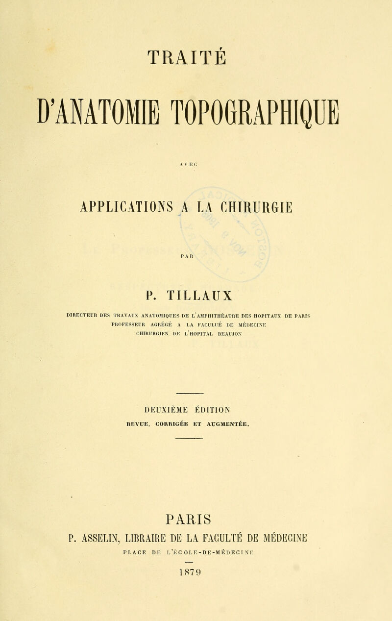 D'ANATOMIB TOPOGRAPHIQUE APPLICATIONS A LA CHIRURGIE P. TILLAUX DIRECTEUR DES TRAVAUX ANATOMIQUES DE L'AMPHITHÉÂTRE DES HOPITAUX DE PARIS PROFESSEUR AGRÉGÉ A LA FACl'LUÉ DE MÉDECINE CHIRURGIEN DE L'HOPITAL BEAUJON DEUXIEME EDITION REVUE, CORRIGÉE ET AUGMENTÉE. PARIS P. ASSELIN, LIBRAIRE DE LA FACULTE DE MEDECINE PLACE DE L'ÉC OLE-DE-MÉDECINE 1879