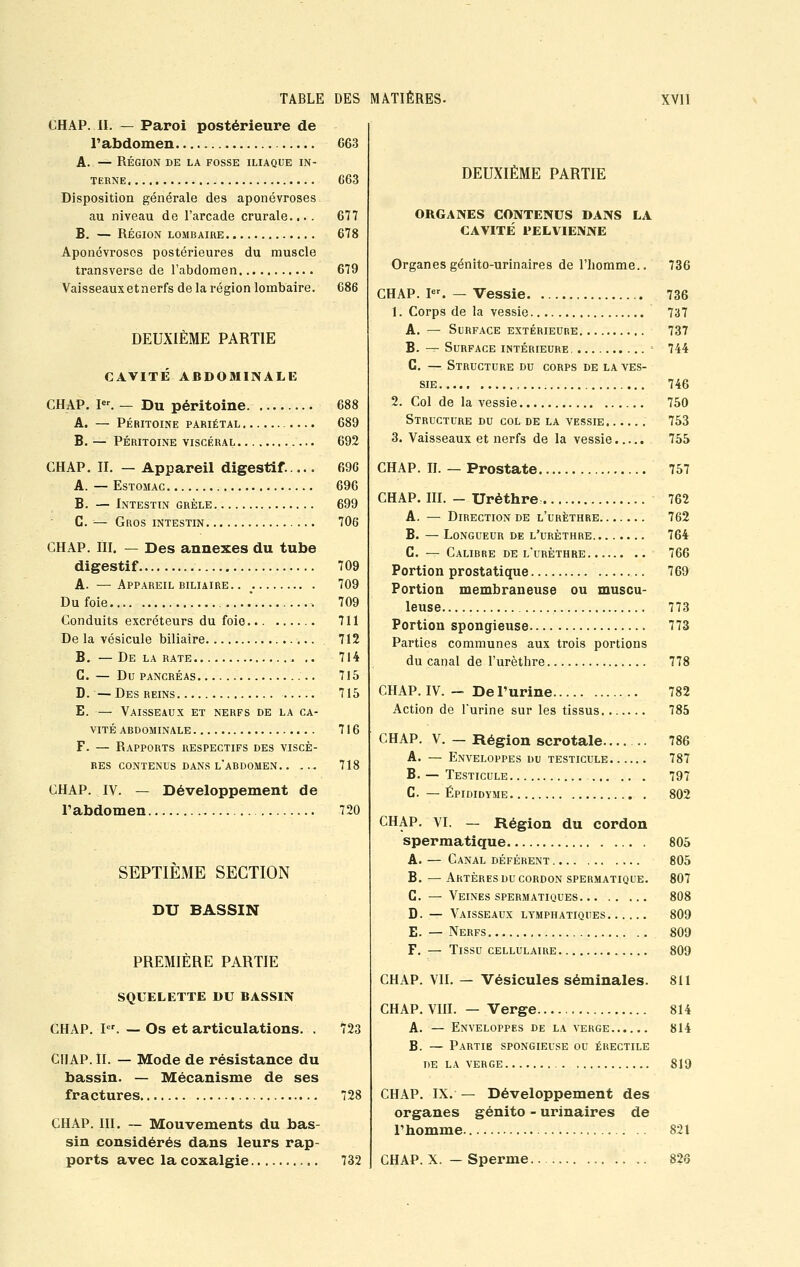 CHAP. IL — Paroi postérieure de l'abdomen A. — RÉGION DE LA FOSSE ILIAQUE IN- TERNE Disposition générale des aponévroses au niveau de l'arcade crurale.... B. — RÉGION LOMBAIRE Aponévroses postérieures du muscle transverse de l'abdomen Vaisseaux et nerfs de la région lombaire. DEUXIÈME PARTIE CAVITE ABDOMINALE CHAP. Ier. — Du péritoine. A. — PÉRITOINE PARIÉTAL. B. — PÉRITOINE VISCÉRAL.. CHAP. IL — Appareil digestif. A. — Estomac B. —Intestin grêle G. — Gros intestin CHAP. III. — Des annexes du tube digestif A. —Appareil biliaire. . : Du foie Conduits excréteurs du foie De la vésicule biliaire B. —De la rate .. G. — Du PANCRÉAS D. — Des reins E. — Vaisseaux et nerfs de la ca- vité ABDOMINALE F. — Rapports respectifs des viscè- res CONTENUS DANS L'ABDOMEN CHAP. IV. — Développement de l'abdomen SEPTIEME SECTION DU BASSIN PREMIÈRE PARTIE SQUELETTE DU BASSIN CHAP. Ier. — Os et articulations. . CHAP. IL — Mode de résistance du bassin. — Mécanisme de ses fractures CHAP. III. — Mouvements du bas- sin considérés dans leurs rap- ports avec la coxalgie 663 663 677 678 679 686 688 689 692 696 696 699 706 709 709 709 711 712 714 715 715 716 718 720 123 728 732 DEUXIÈME PARTIE ORGANES CONTENUS DANS LA CAVITÉ PELVIENNE Organes génito-urinaires de l'homme.. 736 CHAP. Ior. — Vessie 736 1. Corps de la vessie 737 A. — Surface extérieure 737 B. — Surface intérieure , 744 C. — Structure du corps de la ves- sie 746 2. Col de la vessie 750 Structure du col de la vessie 753 3. Vaisseaux et nerfs de la vessie 755 CHAP. IL — Prostate 757 CHAP. III. - Urèthre A. — Direction de l'urèthre B. — Longueur de l'urèthre C. — Calibre de l'urèthre Portion prostatique Portion membraneuse ou muscu- leuse Portion spongieuse Parties communes aux trois portions du canal de l'urèthre CHAP. IV. — De l'urine Action de l'urine sur les tissus. CHAP. V. — Région scrotale... A. — Enveloppes du testicule.. B. — Testicule ... . C. — Épididyme CHAP. VI. — Région du cordon spermatique A. — Canal déférent B. — Artères du cordon spermatique. C. — Veines spermatiques D. — Vaisseaux lymphatiques E. — Nerfs F. — Tissu cellulaire 762 762 764 766 769 773 773 778 782 785 786 787 797 802 805 805 807 808 809 809 809 CHAP. VIL — Vésicules séminales. 811 CHAP. VIII. — Verge A. — Enveloppes de la verge B. — Partie spongieuse ou érectile DE LA VERGE CHAP. IX. — Développement des organes génito - urinaires de l'homme CHAP. X. - Sperme. 814 814 819 821 826