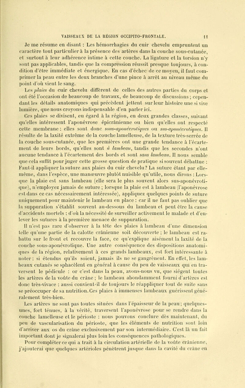 Je me résume en disant : Les hémorrhagies du cuir chevelu empruntent un caractère tout particulier à la présence des artères dans la couche sous-cutanée, et surtout à leur adhérence intime à cette couche. La ligature et la torsion n'y sont pas applicables, tandis que la compression réussit presque toujours, à con- dition d'être immédiate et énergique. En cas d'échec de ce moyen, il faut com- primer la peau entre les deux branches d'une pince à arrêt au niveau même du point d'où vient le sang. Les plaies du cuir chevelu diffèrent de celles des autres parties du corps et ont été l'occasion de beaucoup de travaux, de beaucoup de discussions ; cepen- dant les détails anatomiques qui précèdent jettent sur leur histoire une si vive lumière, que nous croyons indispensable d'en parler ici. Ces plaies se divisent, eu égard à la région, en deux grandes classes, suivant qu'elles intéressent l'aponévrose épicrânienne ou bien qu'elles ont respecté cette membrane : elles sont donc sous-aponévrotiques ou sus-aponévrotiques. Il résulte de la laxité extrême de la couche lamelleuse, de la texture très-serrée de la couche sous-cutanée, que les premières ont une grande tendance à l'écarte- ment de leurs bords, qu'elles sont à lambeau, tandis que les secondes n'ont aucune tendance à l'écartement des bords et sont sans lambeau. Il nous semble que cela suffit pour juger cette grosse question de pratique si souvent débattue : Faut-il appliquer la suture aux plaies du cuir chevelu? La suture étant par elle- même, dans l'espèce, une manœuvre plutôt nuisible qu'utile, nous dirons : Lors- que la plaie est sans lambeau (elle sera le plus souvent alors sus-aponévroti- que), n'employez jamais de suture ; lorsque la plaie est à lambeau (l'aponévrose est dans ce cas nécessairement intéressée), appliquez quelques points de suture uniquement pour maintenir le lambeau en place : car il ne faut pas oublier que la suppuration s'établit souvent au-dessous du lambeau et peut être la cause d'accidents mortels : d'où la nécessité de surveiller activement le malade et d'en- lever les sutures à la première menace de suppuration. Il n'est pas rare d'observer à la tête des plaies à lambeau d'une dimension telle qu'une partie de la calotte crânienne soit découverte ; le lambeau est ra- battu sur le front et recouvre la face, ce qu'explique aisément la laxité de la couche sous-aponévrotique. Une autre conséquence des dispositions anatomi- ques de la région, relativement à ces grands lambeaux, est fort intéressante à noter : si étendus qu'ils soient, jamais ils ne se gangrènent. En effet, les lam- beaux cutanés se sphacèlent en général à cause du peu de vaisseaux qui en tra- versent le pédicule : or c'est dans la peau, avons-nous vu, que siègent toutes les artères de la voûte du crâne ; le lambeau abondamment fourni d'artères est donc très-vivace : aussi convient-il de toujours le réappliquer tout de suite sans se préoccuper de sa nutrition. Ces plaies à immenses lambeaux guérissent géné- ralement très-bien. Les artères ne sont pas toutes situées dans l'épaisseur de la peau; quelques- unes, fort ténues, à la vérité, traversent l'aponévrose pour se rendre dans la couche lamelleuse et le périoste : nous pouvons conclure dès maintenant, du peu de vascularisation du périoste, que les éléments de nutrition sont loin d'arriver aux os du crâne exclusivement par son intermédiaire. C'est là un fait important dont je signalerai plus loin les conséquences pathologiques. Pour compléter ce qui a trait à la circulation artérielle de la voûte crânienne, j'ajouterai que quelques artérioles pénètrent jusque dans la cavité du crâne en