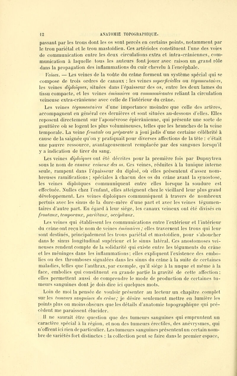 passant par les trous dont les os sont percés en certains points, notamment par le trou pariétal et le trou mastoïdien. Ces artérioles constituent l'une des voies de communication entre les deux circulations extra et intra-crâniennes, com- munication à laquelle tous les auteurs font jouer avec raison un grand rôle dans la propagation des inflammations du cuir chevelu à l'encéphale. Veines. — Les veines de la voûte du crâne forment un système spécial qui se compose de trois ordres de canaux : les veines superficielles ou tégumentaires, les veines diploïques, situées dans l'épaisseur des os, entre les deux lames du tissu compacte, et les veines émissaires ou communicantes reliant la circulation veineuse extra-crânienne avec celle de l'intérieur du crâne. Les veines tégumentaires d'une importance moindre que celle des artères, accompagnent en général ces dernières et sont situées au-dessous d'elles. Elles reposent directement sur l'aponévrose épicrânienne, qui présente une sorte de gouttière où se logent les plus volumineuses, telles que les branches de la veine temporale. La veine frontale ouprêparate a joui jadis d'une certaine célébrité à cause de la saignée qu'on y pratiquait pour diverses affections de la tête : c'était une pauvre ressource, avantageusement remplacée par des sangsues lorsqu'il y a indication de tirer du sang. Les veines diploïques ont été décrites pour la première fois par Dupuytren sous le nom de canaux veineux des os. Ces veines, réduites à la tunique interne seule, rampent dans l'épaisseur du diploé, où elles présentent d'assez nom- breuses ramifications ; spéciales à chacun des os du crâne avant la synostose, les veines diploïques communiquent entre elles lorsque la soudure est effectuée. Nulles chez l'enfant, elles atteignent chez le vieillard leur plus grand développement. Les veines diploïques communiquent à travers de nombreux pertuis avec les sinus de la dure-mère d'une part et avec les veines tégumen- taires d'autre part. Eu égard à leur siège, les canaux veineux ont été divisés en frontaux, temporaux, pariétaux, occipitaux. Les veines qui établissent les communications entre l'extérieur et l'intérieur du crâne ont reçu le nom de veines émissaires ; elles traversent les trous qui leur sont destinés, principalement les trous pariétal et mastoïdien., pour s'aboucher dans le sinus longitudinal supérieur et le sinus latéral. Ces anostomoses vei- neuses rendent compte de la solidarité qui existe entre les téguments du crâne et les méninges dans les inflammations; elles expliquent l'existence des embo- lies ou des thromboses signalées dans les sinus du crâne à la suite de certaines maladies, telles que l'anthrax, par exemple, qu'il siège à la nuque et même à la face, embolies qui constituent en grande partie la gravité de cette affection ; elles permettent aussi de comprendre le mode de production de certaines tu- meurs sanguines dont je dois dire ici quelques mots. Loin de moi la pensée de vouloir présenter au lecteur un chapitre complet sur les tumeurs sanguines du crâne; je désire seulement mettre en lumière les points plus ou moins obscurs que les détails d'anatomie topographique qui pré- cèdent me paraissent élucider. Il ne saurait être question que des tumeurs sanguines qui empruntent un caractère spécial à la région, et non des tumeurs érectiles, des anévrysmes, qui n'offrent ici rien de particulier. Les tumeurs sanguines présentent un certain nom- bre de variétés fort distinctes : la collection peut se faire dans le premier espace,