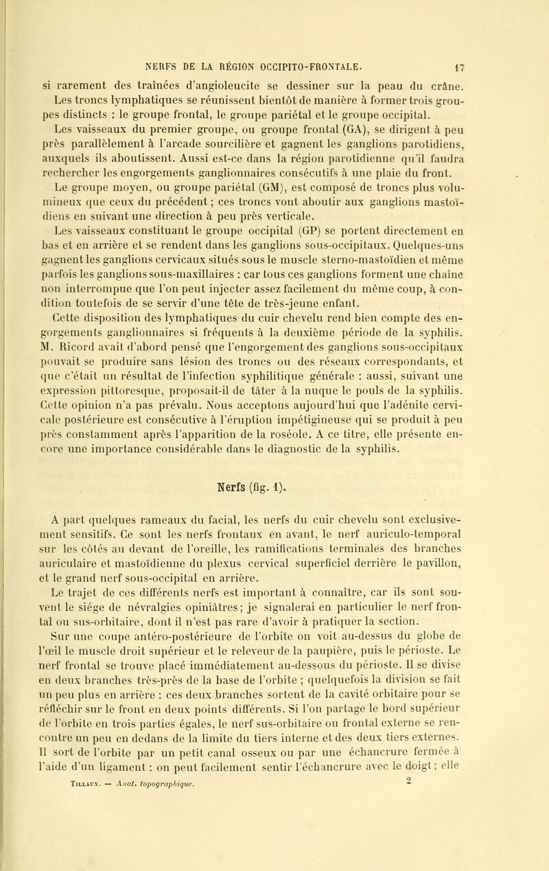 si rarement des traînées d'angioleucite se dessiner sur la peau du crâne. Les troncs lymphatiques se réunissent bientôt de manière à former trois grou- pes distincts : le groupe frontal, le groupe pariétal et le groupe occipital. Les vaisseaux du premier groupe, ou groupe frontal (GA), se dirigent à peu près parallèlement à l'arcade sourcilière et gagnent les ganglions parotidiens, auxquels ils aboutissent. Aussi est-ce dans la région parotidienne qu'il faudra rechercher les engorgements ganglionnaires consécutifs à une plaie du front. Le groupe moyen, ou groupe pariétal (GM), est composé de troncs plus volu- mineux que ceux du précédent ; ces troncs vont aboutir aux ganglions mastoï- diens en suivant une direction à peu près verticale. Les vaisseaux constituant le groupe occipital (GP) se portent directement en bas et en arrière et se rendent dans les ganglions sous-occipitaux. Quelques-uns gagnent les ganglions cervicaux situés sous le muscle sterno-mastoïdien et même parfois les ganglions sous-maxillaires : car tous ces ganglions forment une chaîne non interrompue que l'on peut injecter assez facilement du même coup, à con- dition toutefois de se servir d'une tête de très-jeune enfant. Cette disposition des lymphatiques du cuir chevelu rend bien compte des en- gorgements ganglionnaires si fréquents à la deuxième période de la syphilis. M. Ricord avait d'abord pensé que l'engorgement des ganglions sous-occipitaux pouvait se produire sans lésion des troncs ou des réseaux correspondants, et que c'était un résultat de l'infection syphilitique générale : aussi, suivant une expression pittoresque, proposait-il de tâter à la nuque le pouls de la syphilis. Cette opinion n'a pas prévalu. Nous acceptons aujourd'hui que l'adénite cervi- cale postérieure est consécutive à l'éruption impétigineuse qui se produit à peu près constamment après l'apparition de la roséole. A ce titre, elle présente en- core une importance considérable dans le diagnostic de la syphilis. Nerfs (fig. 1). A part quelques rameaux du facial, les nerfs du cuir chevelu sont exclusive- ment sensitifs. Ce sont les nerfs frontaux en avant, le nerf auriculo-temporal sur les côtés au devant de l'oreille, les ramifications terminales des branches auriculaire et mastoïdienne du plexus cervical superficiel derrière le pavillon, et le grand nerf sous-occipital en arrière. Le trajet de ces différents nerfs est important à connaître, car ils sont sou- vent le siège de névralgies opiniâtres; je signalerai en particulier le nerf fron- tal ou sus-orbitaire, dont il n'est pas rare d'avoir à pratiquer la section. Sur une coupe antéro-postérieure de l'orbite on voit au-dessus du globe de l'œil le muscle droit supérieur et le releveur de la paupière, puis le périoste. Le nerf frontal se trouve placé immédiatement au-dessous du périoste. Il se divise en deux branches très-près de la base de l'orbite ; quelquefois la division se fait un peu plus en arrière : ces deux branches sortent de la cavité orbitaire pour se réfléchir sur le front en deux points différents. Si l'on partage le bord supérieur de l'orbite en trois parties égales, le nerf sus-orbitaire ou frontal externe se ren- contre un peu en dedans de la limite du tiers interne et des deux tiers externes. Il sort de l'orbite par un petit canal osseux ou par une échancrure fermée à l'aide d'un ligament : on peut facilement sentir l'échancrure avec le doigt ; elle Tillaux. — Anat. topographique. ~