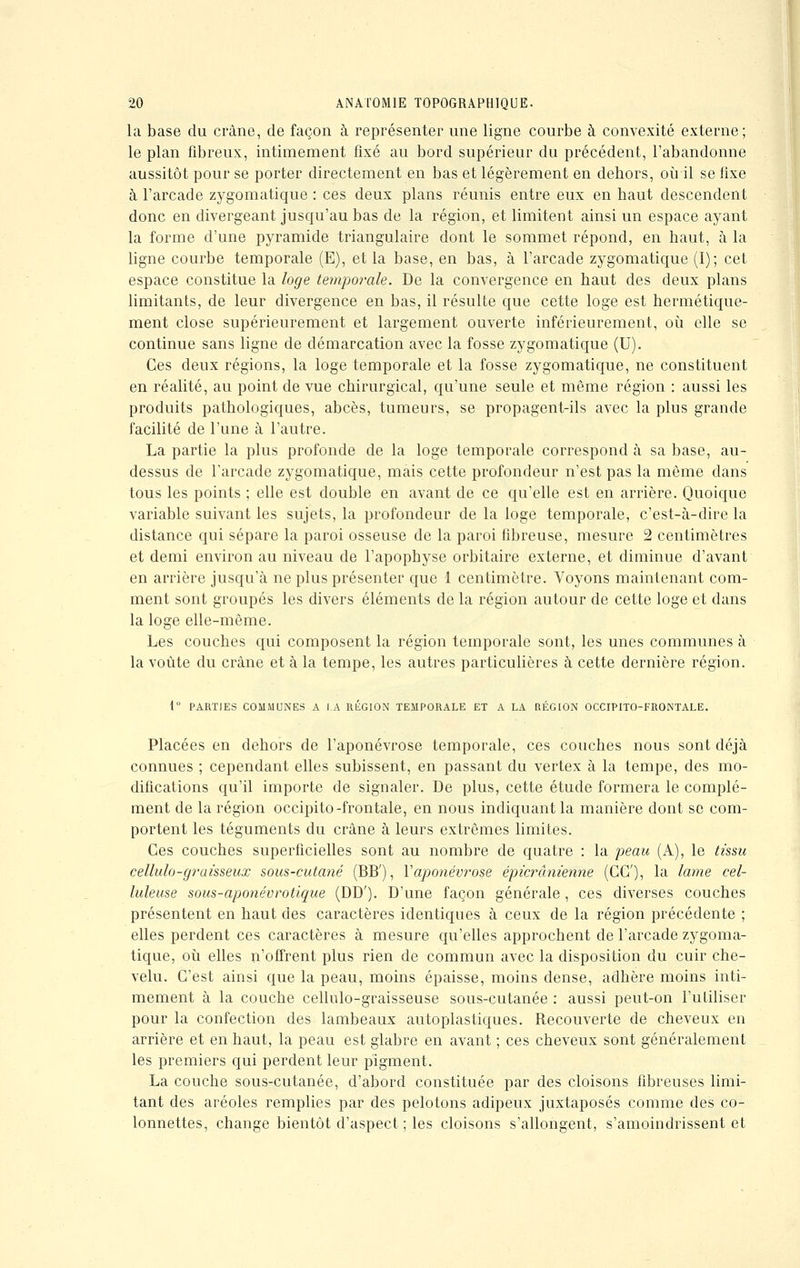 la base du crâne, de façon à représenter une ligne courbe à convexité externe; le plan fibreux, intimement fixé au bord supérieur du précédent, l'abandonne aussitôt pour se porter directement en bas et légèrement en dehors, où il se fixe à l'arcade zygomatique : ces deux plans réunis entre eux en haut descendent donc en divergeant jusqu'au bas de la région, et limitent ainsi un espace ayant la forme d'une pyramide triangulaire dont le sommet répond, en haut, à la ligne courbe temporale (E), et la base, en bas, à l'arcade zygomatique (I); cet espace constitue la loge temporale. De la convergence en haut des deux plans limitants, de leur divergence en bas, il résulte que cette loge est hermétique- ment close supérieurement et largement ouverte intérieurement, où elle se continue sans ligne de démarcation avec la fosse zygomatique (U). Ces deux régions, la loge temporale et la fosse zygomatique, ne constituent en réalité, au point de vue chirurgical, qu'une seule et même région : aussi les produits pathologiques, abcès, tumeurs, se propagent-ils avec la plus grande facilité de l'une à l'autre. La partie la plus profonde de la loge temporale correspond à sa base, au- dessus de l'arcade zygomatique, mais cette profondeur n'est pas la même clans tous les points ; elle est double en avant de ce qu'elle est en arrière. Quoique variable suivant les sujets, la profondeur de la loge temporale, c'est-à-dire la distance qui sépare la paroi osseuse de la paroi fibreuse, mesure 2 centimètres et demi environ au niveau de l'apophyse orbitaire externe, et diminue d'avant en arrière jusqu'à ne plus présenter que 1 centimètre. Voyons maintenant com- ment sont groupés les divers éléments de la région autour de cette loge et dans la loge elle-même. Les couches qui composent la région temporale sont, les unes communes à la voûte du crâne et à la tempe, les autres particulières à cette dernière région. i PARTIES COMMUNES A LA RÉGION TEMPORALE ET A LA RÉGION OCCIPITO-FRONTALE. Placées en dehors de l'aponévrose temporale, ces couches nous sont déjà connues ; cependant elles subissent, en passant du vertex à la tempe, des mo- difications qu'il importe de signaler. De plus, cette étude formera le complé- ment de la région occipito -frontale, en nous indiquant la manière dont se com- portent les téguments du crâne à leurs extrêmes limites. Ces couches superficielles sont au nombre de quatre : la peau (A), le tissu cellulo-graisseux sous-cutané (BB'), Y aponévrose épicranienne (CC), la lame cel- luleuse sous-aponévrotique (DD'). D'une façon générale, ces diverses couches présentent en haut des caractères identiques à ceux de la région précédente ; elles perdent ces caractères à mesure qu'elles approchent de l'arcade zygoma- tique, où elles n'offrent plus rien de commun avec la disposition du cuir che- velu. C'est ainsi que la peau, moins épaisse, moins dense, adhère moins inti- mement à la couche cellulo-graisseuse sous-cutanée : aussi peut-on l'utiliser pour la confection des lambeaux autoplastiques. Recouverte de cheveux en arrière et en haut, la peau est glabre en avant ; ces cheveux sont généralement les premiers qui perdent leur pigment. La couche sous-cutanée, d'abord constituée par des cloisons fibreuses limi- tant des aréoles remplies par des pelotons adipeux juxtaposés comme des co- lonnettes, change bientôt d'aspect ; les cloisons s'allongent, s'amoindrissent et