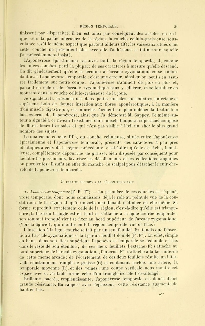 finissent par disparaître; il en est ainsi par conséquent des aréoles, en sort que, vers la partie inférieure de la région, la couche cellulo-graisseuse sous- cutanée revêt le même aspect que partout ailleurs (B') ; les vaisseaux situés dans cette couche ne présentent plus avec elle l'adhérence si intime sur laquelle j'ai précédemment insisté. L'aponévrose épicrânienne recouvre toute la région temporale, et, comme les autres couches, perd la plupart de ses caractères à mesure qu'elle descend. On dit généralement qu'elle se termine à l'arcade zygomatique en se confon- dant avec l'aponévrose temporale ; c'est une erreur, ainsi qu'on peut s'en assu- rer facilement sur notre coupe: l'aponévrose s'amincit de plus en plus et, passant en dehors de l'arcade zygomatique sans y adhérer, va se terminer en mourant dans la couche cellulo-graisseuse de la joue. Je signalerai la présence des deux petits muscles auriculaires antérieur et supérieur. Loin de donner insertion aux fibres aponévrotiques, à la manière d'un muscle digastrique, ces muscles forment un plan indépendant situé à la face externe de l'aponévrose, ainsi que l'a démontré M. Sappey. Ce même au- teur a signalé à ce niveau l'existence d'un muscle temporal superficiel composé de fibres lisses très-pâles et qui n'est pas visible à l'œil nu chez le plus grand nombre des sujets. La quatrième couche (DD'), ou couche celluleuse, située entre l'aponévrose épicrânienne et l'aponévrose temporale, présente des caractères à peu près identiques à ceux de la région précédente, c'est-à-dire qu'elle est lâche, lamel- leuse, complètement dépourvue de graisse, bien disposée par conséquent pour faciliter les glissements, favoriser les décollements et les collections sanguines ou purulentes : il suffit en effet du manche du scalpel pour détacher le cuir che- velu de l'aponévrose temporale. 2° PARTIES PROPRES A LA RÉGION TEMPORALE. A. Aponévrose temporale (F, F', F'7). —La première de ces couches est l'aponé- vrose temporale, dont nous connaissons déjà le rôle au point de vue de la con- stitution de la région et qu'il importe maintenant d'étudier en elle-même. Sa forme reproduit exactement celle de la région, c'est-à-dire qu'elle est triangu- laire; la base du triangle est en haut et s'attache à la ligne courbe temporale ; son sommet tronqué vient se fixer au bord supérieur de l'arcade zygomatique. (Voir la figure 1, qui montre en B la région temporale vue de face.) L'insertion à la ligne courbe se fait par un seul feuillet (F), tandis que l'inser- tion à l'arcade zygomatique se fait par un feuillet double (F', F). En effet, simple en haut, dans son tiers supérieur, l'aponévrose temporale se dédouble en bas dans le reste de son étendue ; de ces deux feuillets, l'externe (F') s'attache au bord supérieur de l'arcade zygomatique, l'interne (F) s'attache à la face interne de cette même arcade ; de l'écartement de ces deux feuillets résulte un inter- valle constamment rempli de graisse (G) et contenant parfois une artère, la temporale moyenne (R), et des veines ; une coupe verticale nous montre cet espace avec sa véritable forme, celle d'un triangle isocèle très-allongé. Brillante, nacrée, resplendissante, l'aponévrose temporale est douée d'une grande résistance. En rapport avec l'épaisseur, cette résistance augmente de haut en bas. ■-)**
