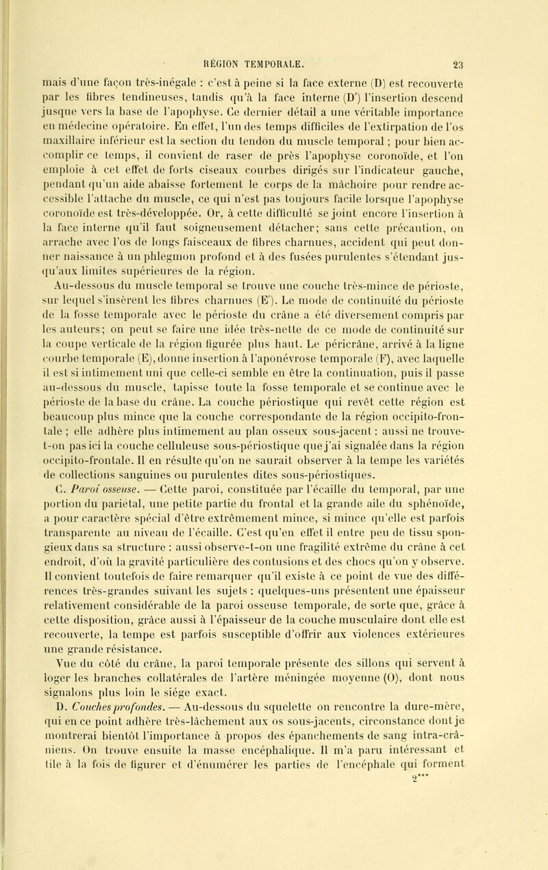 mais d'une façon très-inégale : c'est à peine si la face externe (D) est recouverte par les fibres tendineuses, tandis qu'à la face interne (D') l'insertion descend jusque vers la base de l'apophyse. Ce dernier détail a une véritable importance en médecine opératoire. En effet, l'un des temps difficiles de l'extirpation de l'os maxillaire inférieur est la section du tendon du muscle temporal ; pour bien ac- complir ce temps, il convient de raser de près l'apophyse coronoïde, et l'on emploie à cet effet de forts ciseaux courbes dirigés sur l'indicateur gauche, pendant qu'un aide abaisse fortement le corps de la mâchoire pour rendre ac- cessible l'attache du muscle, ce qui n'est pas toujours facile lorsque l'apophyse coronoïde est très-développée. Or, à cette difficulté se joint encore l'insertion à la face interne qu'il faut soigneusement détacher; sans cette précaution, on arrache avec l'os de longs faisceaux de fibres charnues, accident qui peut don- ner naissance à un phlegmon profond et à des fusées purulentes s'étendant jus- qu'aux limites supérieures de la région. Au-dessous du muscle temporal se trouve une couche très-mince de périoste, sur lequel s'insèrent les fibres charnues (E'). Le mode de continuité du périoste de la fosse temporale avec le périoste du crâne a été diversement compris par les auteurs; on peut se faire une idée très-nette de ce mode de continuité sur la coupe verticale de la région figurée plus haut. Le péricrâne, arrivé à la ligne courbe temporale (E), donne insertion à l'aponévrose temporale (F), avec laquelle il est si intimement uni que celle-ci semble en être la continuation, puis il passe au-dessous du muscle, tapisse toute la fosse temporale et se continue avec le périoste de la base du crâne. La couche périostique qui revêt cette région est beaucoup plus mince que la couche correspondante de la région occipito-fron- tale ; elle adhère plus intimement au plan osseux sous-jacent : aussi ne trouve- t-on pas ici la couche celluleuse sous-périostique que j'ai signalée dans la région occipito-frontale. Il en résulte qu'on ne saurait observer à la tempe les variétés de collections sanguines ou purulentes dites sous-périostiques. C. Paroi osseuse. — Cette paroi, constituée par l'écaillé du temporal, par une portion du pariétal, une petite partie du frontal et la grande aile du sphénoïde, a pour caractère spécial d'être extrêmement mince, si mince qu'elle est parfois transparente au niveau de l'écaillé. C'est qu'en effet il entre peu de tissu spon- gieux dans sa structure : aussi observe-t-on une fragilité extrême du crâne à cet endroit, d'où la gravité particulière des contusions et des chocs qu'on y observe. Il convient toutefois de faire remarquer qu'il existe à ce point de vue des diffé- rences très-grandes suivant les sujets : quelques-uns présentent une épaisseur relativement considérable de la paroi osseuse temporale, de sorte que, grâce à cette disposition, grâce aussi à l'épaisseur de la couche musculaire dont elle est recouverte, la tempe est parfois susceptible d'offrir aux violences extérieures une grande résistance. Yue du côté du crâne, la paroi temporale présente des sillons qui servent à loger les branches collatérales de l'artère méningée moyenne (0), dont nous signalons plus loin le siège exact. D. Couches profondes. — Au-dessous du squelette on rencontre la dure-mère, qui en ce point adhère très-lâchement aux os sous-jacents, circonstance dont je montrerai bientôt l'importance à propos des épanchements de sang infra-crâ- niens. On trouve ensuite la masse encéphalique. Il m'a paru intéressant et tile à la fois de figurer et d'énumérer les parties de l'encéphale qui forment 2***