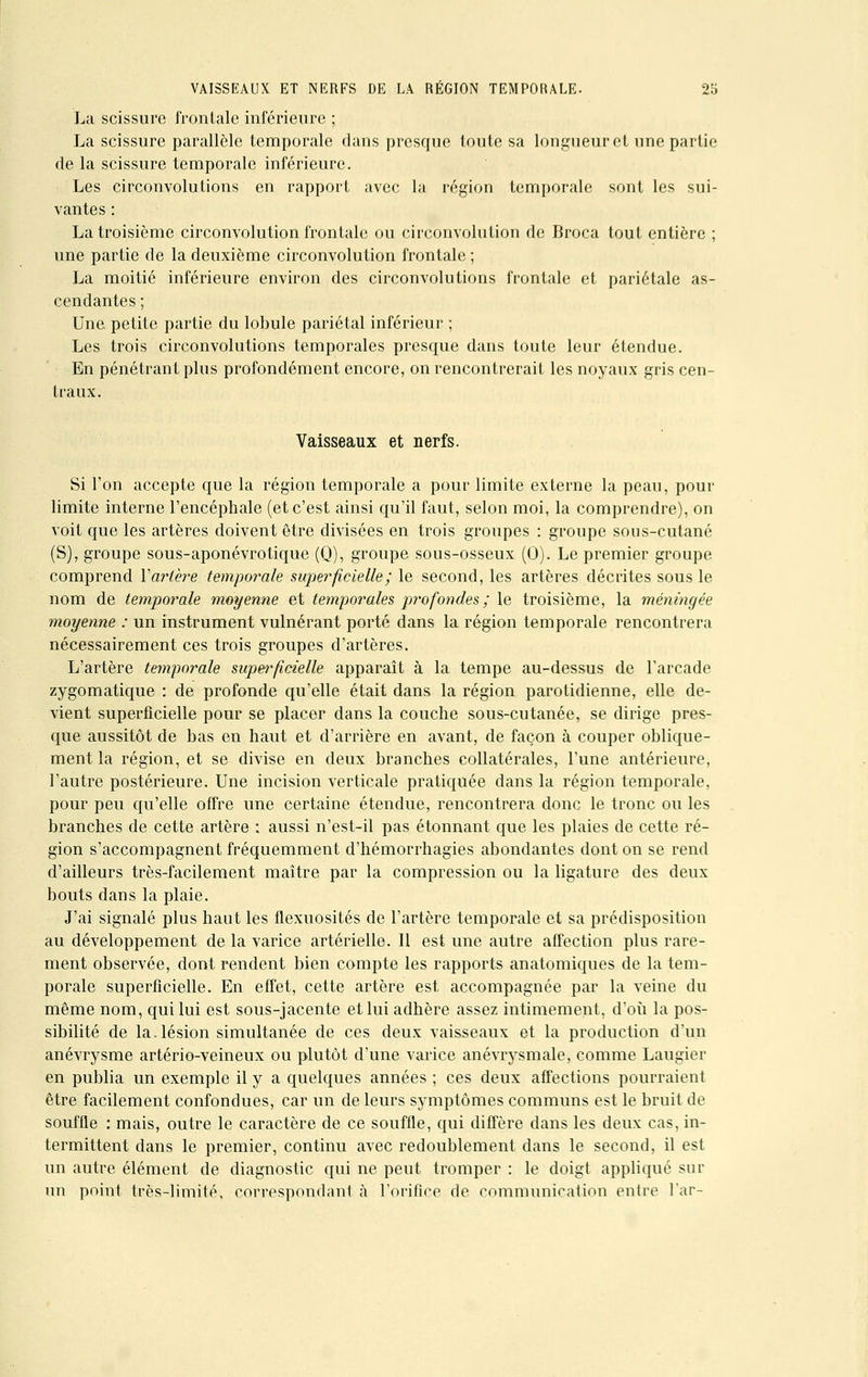 La scissure frontale inférieure ; La scissure parallèle temporale dans presque toute sa longueur et une partie de la scissure temporale inférieure. Les circonvolutions en rapport avec la région temporale sont les sui- vantes : La troisième circonvolution frontale ou circonvolution de Broca tout entière ; une partie de la deuxième circonvolution frontale ; La moitié inférieure environ des circonvolutions frontale et pariétale as- cendantes ; Une petite partie du lobule pariétal inférieur ; Les trois circonvolutions temporales presque dans toute leur étendue. En pénétrant plus profondément encore, on rencontrerait les noyaux gris cen- traux. Vaisseaux et nerfs. Si l'on accepte que la région temporale a pour limite externe la peau, pour limite interne l'encéphale (et c'est ainsi qu'il faut, selon moi, la comprendre), on voit que les artères doivent être divisées en trois groupes : groupe sous-cutané (S), groupe sous-aponévrotique (Q), groupe sous-osseux (0). Le premier groupe comprend V artère temporale superficielle ; le second, les artères décrites sous le nom de temporale moyenne et temporales profondes; le troisième, la méningée moyenne : un instrument vulnérant porté dans la région temporale rencontrera nécessairement ces trois groupes d'artères. L'artère temporale superficielle apparaît à la tempe au-dessus de l'arcade zygomatique : de profonde qu'elle était dans la région parotidienne, elle de- vient superficielle pour se placer dans la couche sous-cutanée, se dirige pres- que aussitôt de bas en haut et d'arrière en avant, de façon à couper oblique- ment la région, et se divise en deux branches collatérales, l'une antérieure, l'autre postérieure. Une incision verticale pratiquée dans la région temporale, pour peu qu'elle offre une certaine étendue, rencontrera donc le tronc ou les branches de cette artère : aussi n'est-il pas étonnant que les plaies de cette ré- gion s'accompagnent fréquemment d'hémorrhagies abondantes dont on se rend d'ailleurs très-facilement maître par la compression ou la ligature des deux bouts dans la plaie. J'ai signalé plus haut les flexuosités de l'artère temporale et sa prédisposition au développement de la varice artérielle. Il est une autre affection plus rare- ment observée, dont rendent bien compte les rapports anatomiques de la tem- porale superficielle. En effet, cette artère est accompagnée par la veine du même nom, qui lui est sous-jacente et lui adhère assez intimement, d'où la pos- sibilité de la.lésion simultanée de ces deux vaisseaux et la production d'un anévrysme artério-veineux ou plutôt d'une varice anévrysmale, comme Laugier en publia un exemple il y a quelques années ; ces deux affections pourraient être facilement confondues, car un de leurs symptômes communs est le bruit de souffle : mais, outre le caractère de ce souffle, qui diffère dans les deux cas, in- termittent dans le premier, continu avec redoublement dans le second, il est un autre élément de diagnostic qui ne peut tromper : le doigt appliqué sur un point très-limité, correspondant à l'orifice de communication entre l'ar-