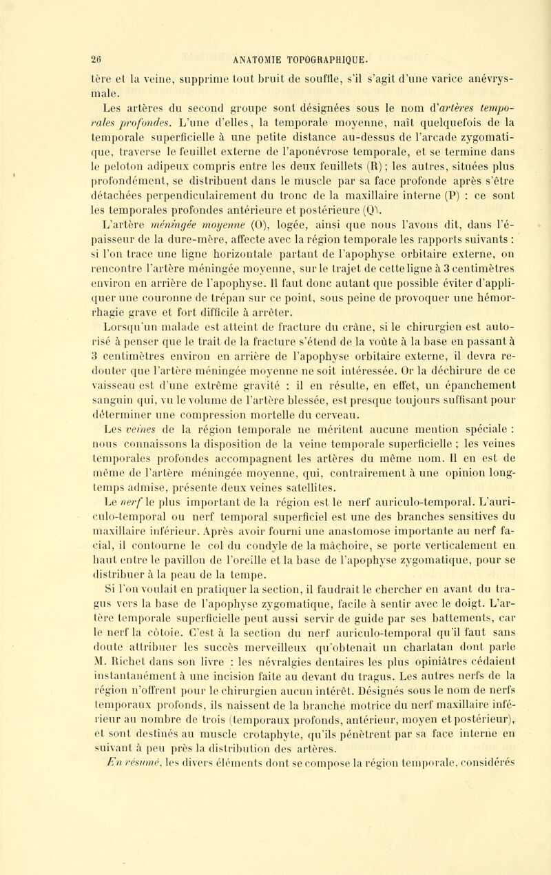 tère et la veine, supprime tout bruit de souffle, s'il s'agit d'une varice anévrys- male. Les artères du second groupe sont désignées sous le nom d'artères tempo- rales profondes. L'une d'elles, la temporale moyenne, naît quelquefois de la temporale superficielle à une petite distance au-dessus de l'arcade zygomati- que, traverse le feuillet externe de l'aponévrose temporale, et se termine dans le peloton adipeux compris entre les deux feuillets (R) ; les autres, situées plus profondément, se distribuent dans le muscle par sa face profonde après s'être détachées perpendiculairement du tronc de la maxillaire interne (P) : ce sont les temporales profondes antérieure et postérieure (QL L'artère méningée moyenne (0), logée, ainsi que nous l'avons dit, dans l'é- paisseur de la dure-mère, affecte avec la région temporale les rapports suivants : si l'on trace une ligne horizontale partant de l'apophyse orbitaire externe, on rencontre l'artère méningée moyenne, sur le trajet de cette ligne à 3 centimètres environ en arrière de l'apophyse. Il faut donc autant que possible éviter d'appli- quer une couronne de trépan sur ce point, sous peine de provoquer une hémor- rhagie grave et fort difficile à arrêter. Lorsqu'un malade est atteint de fracture du crâne, si le chirurgien est auto- risé à penser que le trait de la fracture s'étend de la voûte à la base en passant à 3 centimètres environ en arrière de l'apophyse orbitaire externe, il devra re- douter que l'artère méningée moyenne ne soit intéressée. Or la déchirure de ce vaisseau est d'une extrême gravité : il en résulte, en effet, un épanchement sanguin qui, vu le volume de l'artère blessée, est presque toujours suffisant pour déterminer une compression mortelle du cerveau. Les veines de la région temporale ne méritent aucune mention spéciale : nous connaissons la disposition de la veine temporale superficielle ; les veines temporales profondes accompagnent les artères du même nom. Il en est de même de l'artère méningée moyenne, qui, contrairement à une opinion long- temps admise, présente deux veines satellites. Le nerf le plus important de la région est le nerf auriculo-temporal. L'auri- culo-temporal ou nerf temporal superficiel est une des branches sensitives du maxillaire inférieur. Après avoir fourni une anastomose importante au nerf fa- cial, il contourne le col du condyle de la mâchoire, se porte verticalement en haut entre le pavillon de l'oreille et la base de l'apophyse zygomatique, pour se distribuer à la peau de la tempe. Si l'on voulait en pratiquer la section, il faudrait le chercher en avant du tra- gus vers la base de l'apophyse zygomatique, facile à sentir avec le doigt. L'ar- tère temporale superficielle peut aussi servir de guide par ses battements, car le nerf la côtoie. C'est à la section du nerf auriculo-temporal qu'il faut sans doute attribuer les succès merveilleux qu'obtenait un charlatan dont parle M. Richet clans son livre : les névralgies dentaires les plus opiniâtres cédaient instantanément à une incision faite au devant du tragus. Les autres nerfs de la région n'offrent pour le chirurgien aucun intérêt. Désignés sous le nom de nerfs temporaux profonds, ils naissent de la branche motrice du nerf maxillaire infé- rieur au nombre de trois (temporaux profonds, antérieur, moyen et postérieur), et sont destinés au muscle crotaphyte, qu'ils pénètrent par sa face interne en suivant à peu près la distribution des artères. En résumé, les divers éléments dont se compose la région temporale, considérés