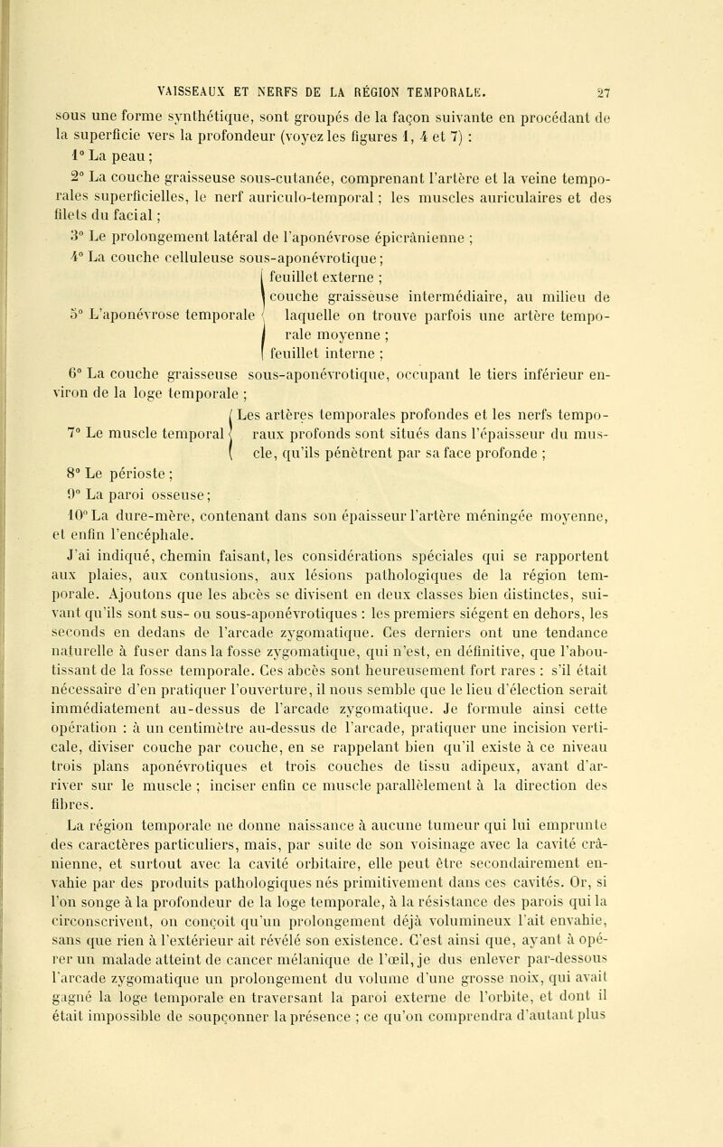 sous une forme synthétique, sont groupés de la façon suivante en procédant de la superficie vers la profondeur (voyez les figures 1, 4 et 7) : l°La peau; 2° La couche graisseuse sous-cutanée, comprenant l'artère et la veine tempo- rales superficielles, le nerf auriculo-temporal ; les muscles auriculaires et des filets du facial ; 3° Le prolongement latéral de l'aponévrose épicrânienne ; 4° La couche celluleuse sous-aponévrotique ; feuillet externe ; couche graisseuse intermédiaire, au milieu de 5° L'aponévrose temporale { laquelle on trouve parfois une artère tempo- rale moyenne ; feuillet interne ; 6° La couche graisseuse sous-aponévrotique, occupant le tiers inférieur en- viron de la loge temporale ; !Les artères temporales profondes et les nerfs tempo- raux profonds sont situés dans l'épaisseur du mus- cle, qu'ils pénètrent par sa face profonde ; 8° Le périoste ; 9° La paroi osseuse ; 10° La dure-mère, contenant dans son épaisseur l'artère méningée moyenne, et enfin l'encéphale. J'ai indiqué, chemin faisant, les considérations spéciales qui se rapportent aux plaies, aux contusions, aux lésions pathologiques de la région tem- porale. Ajoutons que les abcès se divisent en deux classes bien distinctes, sui- vant qu'ils sont sus- ou sous-aponévrotiques : les premiers siègent en dehors, les seconds en dedans de l'arcade zygomatique. Ces derniers ont une tendance naturelle à fuser dans la fosse zygomatique, qui n'est, en définitive, que l'abou- tissant de la fosse temporale. Ces abcès sont heureusement fort rares : s'il était nécessaire d'en pratiquer l'ouverture, il nous semble que le lieu d'élection serait immédiatement au-dessus de l'arcade zygomatique. Je formule ainsi cette opération : à un centimètre au-dessus de l'arcade, pratiquer une incision verti- cale, diviser couche par couche, en se rappelant bien qu'il existe à ce niveau trois plans aponévrotiques et trois couches de tissu adipeux, avant d'ar- river sur le muscle ; inciser enfin ce muscle parallèlement à la direction des fibres. La région temporale ne donne naissance à aucune tumeur qui lui emprunte des caractères particuliers, mais, par suite de son voisinage avec la cavité crâ- nienne, et surtout avec la cavité orbitaire, elle peut être secondairement en- vahie par des produits pathologiques nés primitivement dans ces cavités. Or, si l'on songe à la profondeur de la loge temporale, à la résistance des parois qui la circonscrivent, on conçoit qu'un prolongement déjà volumineux l'ait envahie, sans que rien à l'extérieur ait révélé son existence. C'est ainsi que, ayant à opé- rer un malade atteint de cancer mélanique de l'œil, je dus enlever par-dessous l'arcade zygomatique un prolongement du volume d'une grosse noix, qui avait gagné la loge temporale en traversant la paroi externe de l'orbite, et dont il était impossible de soupçonner la présence ; ce qu'on comprendra d'autant plus