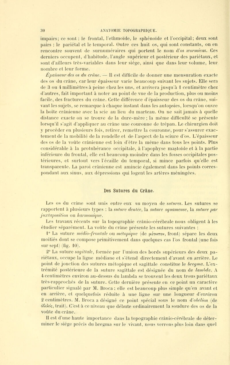 impairs; ce sont : le frontal, l'ethmoïde, le sphénoïde et l'occipital; deux sont pairs : le pariétal et le temporal. Outre ces huit os, qui sont constants, on en rencontre souvent de surnuméraires qui portent le nom d'os w or miens. Ces derniers occupent, d'habitude, l'angle supérieur et postérieur des pariétaux, et sont d'ailleurs très-variables dans leur siège, ainsi que dans leur volume, leur nombre et leur forme. Épaisseur des os du crâne. — Il est difficile de donner une mensuration exacte des os du crâne, car leur épaisseur varie beaucoup suivant les sujets. Elle sera de 3 ou 4 millimètres à peine chez les uns, et arrivera jusqu'à 1 centimètre chez d'autres, fait important à noter au point de vue de la production, plus ou moins facile, des fractures du crâne. Cette différence d'épaisseur des os du crâne, sui- vant les sujets, se remarque à chaque instant dans les autopsies, lorsqu'on ouvre la boîte crânienne avec la scie au lieu du marteau. On ne sait jamais à quelle distance exacte on se trouve de la dure-mère ; la même difficulté se présente lorsqu'il s'agit d'appliquer au crâne une couronne de trépan. Le chirurgien doit y procéder en plusieurs fois, retirer, remettre la couronne, pour s'assurer exac- tement de la mobilité de la rondelle et de l'aspect de la sciure d'os. L'épaisseur des os de la voûte crânienne est loin d'être la même dans tous les points. Plus considérable à la protubérance occipitale, à l'apophyse mastoïde et à la partie inférieure du frontal, elle est beaucoup moindre dans les fosses occipitales pos- térieures, et surtout vers l'écaillé du temporal, si mince parfois qu'elle est transparente. La paroi crânienne est amincie également dans les points corres- pondant aux sinus, aux dépressions qui logent les artères méningées. Des Sutures du Crâne. Les os du crâne sont unis entre eux uu moyen de sutures. Les sutures se rapportent à plusieurs types : la suture dentée, la suture squameuse, la suture par juxtaposition ou harmonique. Les travaux récents sur la topographie crânio-cérébrale nous obligent à les étudier séparément. La voûte du crâne présente les sutures suivantes : 1° La suture médio-frontale ou métopique (de (jls-mttov, front) sépare les deux moitiés dont se compose primitivement dans quelques cas l'os frontal (une fois sur sept) (fig. 10). 2° La suture sagittale, formée par l'union des bords supérieurs des deux pa- riétaux, occupe la ligne médiane et s'étend directement d'avant en arrière. Le point de jonction des sutures métopique et sagittale constitue le bregma. L'ex- trémité postérieure de la suture sagittale est désignée du nom de lambda. A 4 centimètres environ au-dessus du lambda se trouvent les deux trous pariétaux très-rapprochés de la suture. Cette dernière présente en ce point un caractère particulier signalé par M. Broca : elle est beaucoup plus simple qu'en avant et en arrière, et quelquefois réduite à une ligne sur une longueur d'environ 2 centimètres. M. Broca a désigné ce point spécial sous le nom iïobélion (de ôêsXo'ç, trait). C'est à ce niveau que débute ordinairement la soudure des os de la voûte du crâne. Il est d'une haute importance dans la topographie crânio-cérébrale de déter- miner le siège précis du bregma sur le vivant, nous verrons plus loin dans quel