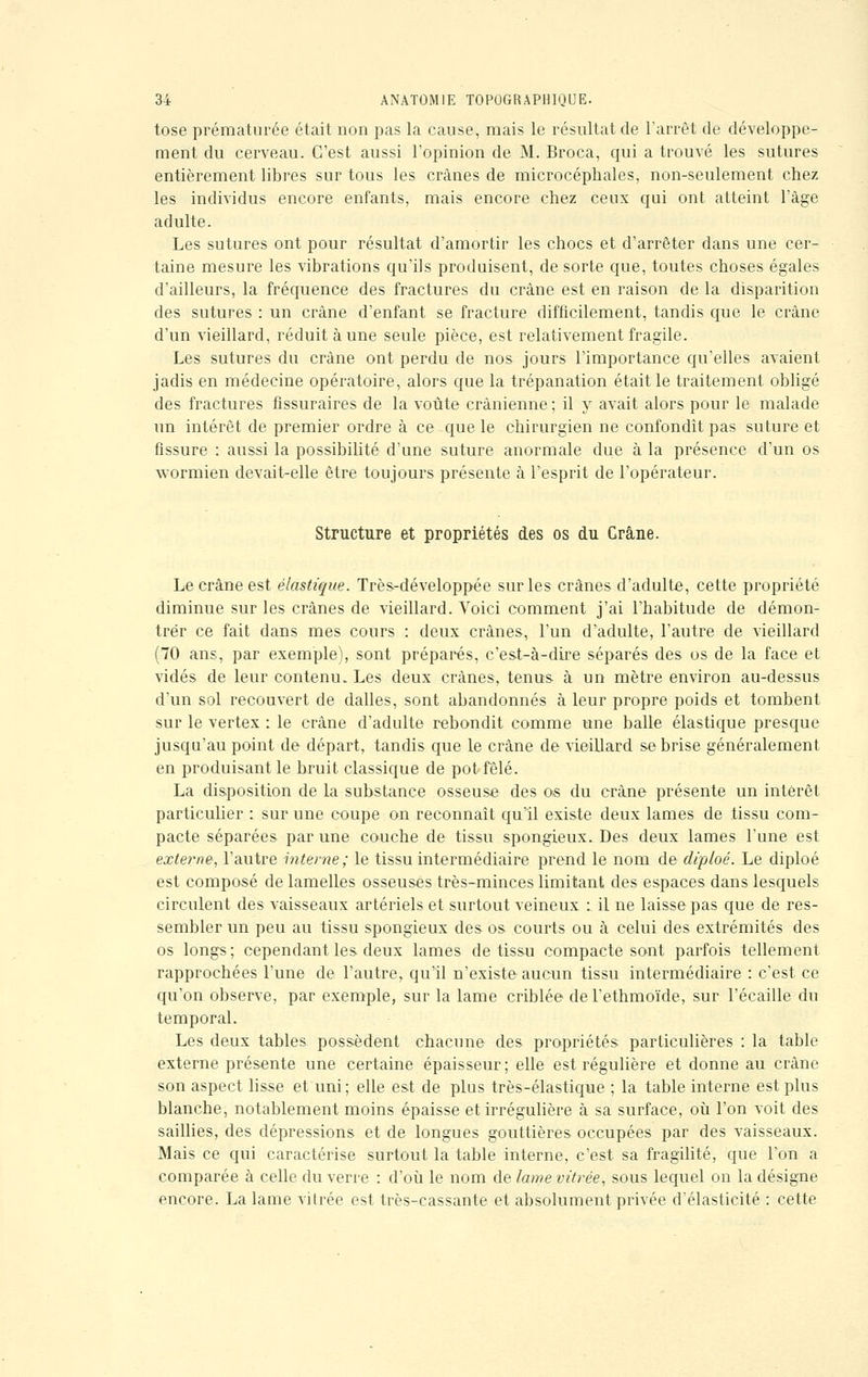 tose prématurée était non pas la cause, mais le résultat de l'arrêt de développe- ment du cerveau. C'est aussi l'opinion de M. Broca, qui a trouvé les sutures entièrement libres sur tous les crânes de microcéphales, non-seulement chez les individus encore enfants, mais encore chez ceux qui ont atteint l'âge adulte. Les sutures ont pour résultat d'amortir les chocs et d'arrêter dans une cer- taine mesure les vibrations qu'ils produisent, de sorte que, toutes choses égales d'ailleurs, la fréquence des fractures du crâne est en raison de la disparition des sutures : un crâne d'enfant se fracture difficilement, tandis que le crâne d'un vieillard, réduit à une seule pièce, est relativement fragile. Les sutures du crâne ont perdu de nos jours l'importance qu'elles avaient jadis en médecine opératoire, alors que la trépanation était le traitement obligé des fractures fissuraires de la voûte crânienne ; il y avait alors pour le malade un intérêt de premier ordre à ce que le chirurgien ne confondît pas suture et fissure : aussi la possibilité d'une suture anormale due à la présence d'un os wormien devait-elle être toujours présente à l'esprit de l'opérateur. Structure et propriétés des os du Crâne. Le crâne est élastique. Très-développée sur les crânes d'adulte, cette propriété diminue sur les crânes de vieillard. Voici comment j'ai l'habitude de démon- trer ce fait dans mes cours : deux crânes, l'un d'adulte, l'autre de vieillard (70 ans, par exemple), sont préparés, c'est-à-dire séparés des os de la face et vidés de leur contenu. Les deux crânes, tenus- à un mètre environ au-dessus d'un sol recouvert de dalles, sont abandonnés à leur propre poids et tombent sur le vertex : le crâne d'adulte rebondit comme une balle élastique presque jusqu'au point de départ, tandis que le crâne de vieillard se brise généralement en produisant le bruit classique de pot fêlé. La disposition de la substance osseuse des os du crâne présente un intérêt particulier : sur une coupe on reconnaît qu'il existe deux lames de tissu com- pacte séparées par une couche de tissu spongieux. Des deux lames l'une est externe, l'autre interne; le tissu intermédiaire prend le nom de diploé. Le diploé est composé de lamelles osseuses très-minces limitant des espaces dans lesquels circulent des vaisseaux artériels et surtout veineux : il ne laisse pas que de res- sembler un peu au tissu spongieux des os courts ou à celui des extrémités des os longs; cependant les deux lames de tissu compacte sont parfois tellement rapprochées l'une de l'autre, qu'il n'existe aucun tissu intermédiaire : c'est ce qu'on observe, par exemple, sur la lame criblée del'ethmoïde, sur l'écaillé du temporal. Les deux tables possèdent chacune des propriétés particulières : la table externe présente une certaine épaisseur; elle est régulière et donne au crâne son aspect lisse et uni; elle est de plus très-élastique ; la table interne est plus blanche, notablement moins épaisse et irrégulière à sa surface, où l'on voit des saillies, des dépressions et de longues gouttières occupées par des vaisseaux. Mais ce qui caractérise surtout la table interne, c'est sa fragilité, que l'on a comparée à celle du verre : d'où le nom de lame vitrée, sous lequel on la désigne encore. La lame vitrée est très-cassante et absolument privée d'élasticité : cette