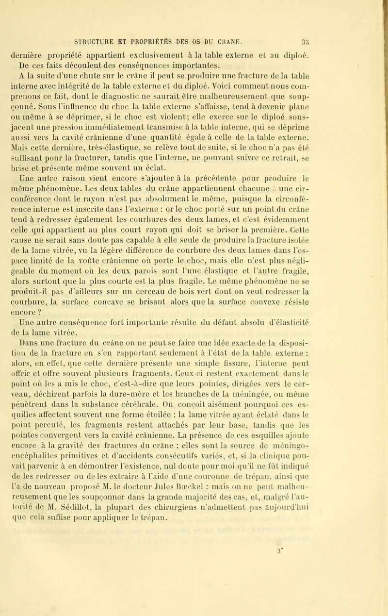 STRUCTURE ET PROPRIÉTÉS DES OS DU CRANE. 3o dernière propriété appartient exclusivement à la table externe et au diploé. De ces faits découlent des conséquences importantes. A la suite d'une chute sur le crâne il peut se produire une fracture de la table interne avec intégrité de la table externe et du diploé. Voici comment nous com- prenons ce fait, dont le diagnostic ne saurait être malheureusement que soup- çonné. Sous l'influence du choc la table externe s'affaisse, tend à devenir plane ou même à se déprimer, si le choc est violent; elle exerce sur le diploé sous- jacent une pression immédiatement transmise à la table interne, qui se déprime aussi vers la cavité crânienne d'une quantité égale à celle de la table externe. Mais cette dernière, très-élastique, se relève tout de suite, si le choc n'a pas été suffisant pour la fracturer, tandis que l'interne, ne pouvant suivre ce retrait, se brise et présente même souvent un éclat. Une autre raison vient encore s'ajouter à la précédente pour produire le même phénomène. Les deux tables du crâne appartiennent chacune h une cir- conférence dont le rayon n'est pas absolument le même, puisque la circonfé- rence interne est inscrite dans l'externe : or le choc porté sur un point du crâne tend à redresser également les courbures des deux lames, et c'est évidemment celle qui appartient au plus court rayon qui doit se briser la première. Cette cause ne serait sans doute pas capable à elle seule de produire la fracture isolée de la lame vitrée, vu la légère différence de courbure des deux lames dans l'es- pace limité de la voûte crânienne où porte le choc, mais elle n'est plus négli- geable du moment où les deux parois sont l'une élastique et l'autre fragile, alors surtout que la plus courte est la plus fragile. Le même phénomène ne se produit-il pas d'ailleurs sur un cerceau de bois vert dont on veut redresser la courbure, la surface concave se brisant alors que la surface convexe résiste encore ? Une autre conséquence fort importante résulte du défaut absolu d'élasticité de la lame vitrée. Dans une fracture du crâne on ne peut se faire une idée exacte de la disposi- tion de la fracture en s'en rapportant seulement à l'état de la table externe : alors, en effet, que cette dernière présente une simple fissure, l'interne peut offrir et offre souvent plusieurs fragments. Ceux-ci restent exactement dans le point où les a mis le choc, c'est-à-dire que leurs pointes, dirigées vers le cer- veau, déchirent parfois la dure-mère et les branches de la méningée, ou même pénètrent dans la substance cérébrale. On conçoit aisément pourquoi ces es- quilles affectent souvent une forme étoilée : la lame vitrée ayant éclaté dans le point percuté, les fragments restent attachés par leur base, tandis que les pointes convergent vers la cavité crânienne. La présence de ces esquilles ajoute encore à la gravité des fractures du crâne : elles sont la source de méningo- encéphalites primitives et d'accidents consécutifs variés, et, si la clinique pou- vait parvenir à en démontrer l'existence, nul doute pour moi qu'il ne fût indiqué de les redresser ou de les extraire à l'aide d'une couronne de trépan, ainsi que l'a de nouveau proposé M. le docteur Jules Bceckel : mais on ne peut malheu- reusement que les soupçonner dans la grande majorité des cas, et, malgré l'au- torité de M. Sédillot, la plupart des chirurgiens n'admettent pas aujourd'hui que cela suffise pour appliquer le trépan. 3*